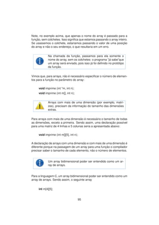 Note, no exemplo acima, que apenas o nome do array ´e passado para a
func¸ ˜ao, sem colchetes. Isso signiﬁca que estamos passando o array inteiro.
Se usassemos o colchete, estariamos passando o valor de uma posic¸ ˜ao
do array e n˜ao o seu enderec¸o, o que resultaria em um erro.
Na chamada da func¸ ˜ao, passamos para ela somente o
nome do array, sem os colchetes: o programa ”j´a sabe”que
um array ser´a enviado, pois isso j´a foi deﬁnido no prot´otipo
da func¸ ˜ao.
Vimos que, para arrays, n˜ao ´e necess´ario especiﬁcar o n´umero de elemen-
tos para a func¸ ˜ao no parˆametro do array:
void imprime (int *m, int n);
void imprime (int m[], int n);
Arrays com mais de uma dimens˜ao (por exemplo, matri-
zes), precisam da informac¸ ˜ao do tamanho das dimens˜oes
extras.
Para arrays com mais de uma dimens˜ao ´e necess´ario o tamanho de todas
as dimens˜oes, exceto a primeira. Sendo assim, uma declarac¸ ˜ao poss´ıvel
para uma matriz de 4 linhas e 5 colunas seria a apresentada abaixo:
void imprime (int m[][5], int n);
A declarac¸ ˜ao de arrays com uma dimens˜ao e com mais de uma dimens˜ao ´e
diferente porque na passagem de um array para uma func¸ ˜ao o compilador
precisar saber o tamanho de cada elemento, n˜ao o n´umero de elementos.
Um array bidimensional poder ser entendido como um ar-
ray de arrays.
Para a linguagem C, um array bidimensional poder ser entendido como um
array de arrays. Sendo assim, o seguinte array
int m[4][5];
95
 