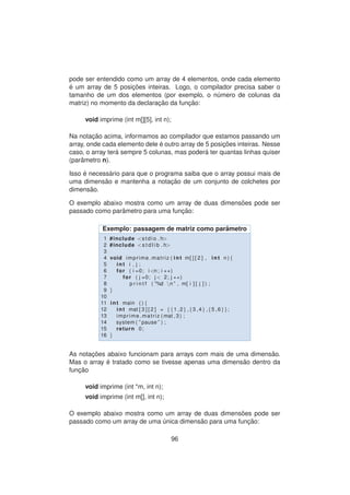 pode ser entendido como um array de 4 elementos, onde cada elemento
´e um array de 5 posic¸ ˜oes inteiras. Logo, o compilador precisa saber o
tamanho de um dos elementos (por exemplo, o n´umero de colunas da
matriz) no momento da declarac¸ ˜ao da func¸ ˜ao:
void imprime (int m[][5], int n);
Na notac¸ ˜ao acima, informamos ao compilador que estamos passando um
array, onde cada elemento dele ´e outro array de 5 posic¸ ˜oes inteiras. Nesse
caso, o array ter´a sempre 5 colunas, mas poder´a ter quantas linhas quiser
(parˆametro n).
Isso ´e necess´ario para que o programa saiba que o array possui mais de
uma dimens˜ao e mantenha a notac¸ ˜ao de um conjunto de colchetes por
dimens˜ao.
O exemplo abaixo mostra como um array de duas dimens˜oes pode ser
passado como parˆametro para uma func¸ ˜ao:
Exemplo: passagem de matriz como parˆametro
1 #include <stdio . h>
2 #include <s t d l i b . h>
3
4 void imprime matriz ( int m[ ] [ 2 ] , int n ) {
5 int i , j ;
6 for ( i =0; i <n ; i ++)
7 for ( j =0; j < 2; j ++)
8 p r i n t f ( ”%d n ” , m[ i ] [ j ] ) ;
9 }
10
11 int main ( ) {
12 int mat [ 3 ] [ 2 ] = {{1 ,2} ,{3 ,4} ,{5 ,6}};
13 imprime matriz ( mat , 3 ) ;
14 system ( ” pause ” ) ;
15 return 0;
16 }
As notac¸ ˜oes abaixo funcionam para arrays com mais de uma dimens˜ao.
Mas o array ´e tratado como se tivesse apenas uma dimens˜ao dentro da
func¸ ˜ao
void imprime (int *m, int n);
void imprime (int m[], int n);
O exemplo abaixo mostra como um array de duas dimens˜oes pode ser
passado como um array de uma ´unica dimens˜ao para uma func¸ ˜ao:
96
 