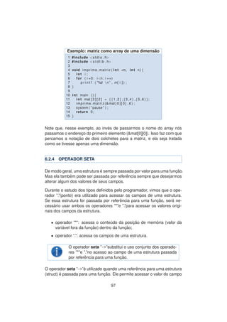 Exemplo: matriz como array de uma dimens˜ao
1 #include <stdio . h>
2 #include <s t d l i b . h>
3
4 void imprime matriz ( int ∗m, int n ) {
5 int i ;
6 for ( i =0; i <n ; i ++)
7 p r i n t f ( ”%d n ” , m[ i ] ) ;
8 }
9
10 int main ( ) {
11 int mat [ 3 ] [ 2 ] = {{1 ,2} ,{3 ,4} ,{5 ,6}};
12 imprime matriz (&mat [ 0 ] [ 0 ] , 6 ) ;
13 system ( ” pause ” ) ;
14 return 0;
15 }
Note que, nesse exemplo, ao inv´es de passarmos o nome do array n´os
passamos o enderec¸o do primeiro elemento (&mat[0][0]). Isso faz com que
percamos a notac¸ ˜ao de dois colchetes para a matriz, e ela seja tratada
como se tivesse apenas uma dimens˜ao.
6.2.4 OPERADOR SETA
De modo geral, uma estrutura ´e sempre passada por valor para uma func¸ ˜ao.
Mas ela tamb´em pode ser passada por referˆencia sempre que desejarmos
alterar algum dos valores de seus campos.
Durante o estudo dos tipos deﬁnidos pelo programador, vimos que o ope-
rador ”.”(ponto) era utilizado para acessar os campos de uma estrutura.
Se essa estrutura for passada por referˆencia para uma func¸ ˜ao, ser´a ne-
cess´ario usar ambos os operadores ”*”e ”.”para acessar os valores origi-
nais dos campos da estrutura.
• operador ”*”: acessa o conte´udo da posic¸ ˜ao de mem´oria (valor da
vari´avel fora da func¸ ˜ao) dentro da func¸ ˜ao;
• operador ”.”: acessa os campos de uma estrutura.
O operador seta ”->”substitui o uso conjunto dos operado-
res ”*”e ”.”no acesso ao campo de uma estrutura passada
por referˆencia para uma func¸ ˜ao.
O operador seta ”->”´e utilizado quando uma referˆencia para uma estrutura
(struct) ´e passada para uma func¸ ˜ao. Ele permite acessar o valor do campo
97
 