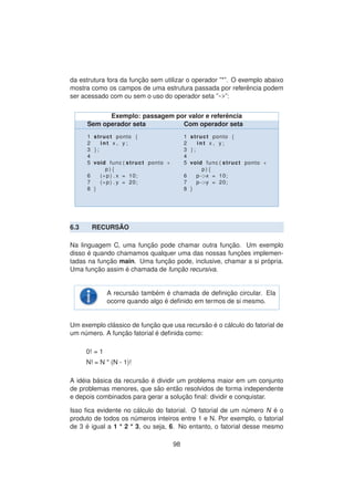 da estrutura fora da func¸ ˜ao sem utilizar o operador ”*”. O exemplo abaixo
mostra como os campos de uma estrutura passada por referˆencia podem
ser acessado com ou sem o uso do operador seta ”->”:
Exemplo: passagem por valor e referˆencia
Sem operador seta Com operador seta
1 struct ponto {
2 int x , y ;
3 };
4
5 void func ( struct ponto ∗
p ) {
6 (∗p ) . x = 10;
7 (∗p ) . y = 20;
8 }
1 struct ponto {
2 int x , y ;
3 };
4
5 void func ( struct ponto ∗
p ) {
6 p−>x = 10;
7 p−>y = 20;
8 }
6.3 RECURS ˜AO
Na linguagem C, uma func¸ ˜ao pode chamar outra func¸ ˜ao. Um exemplo
disso ´e quando chamamos qualquer uma das nossas func¸ ˜oes implemen-
tadas na func¸ ˜ao main. Uma func¸ ˜ao pode, inclusive, chamar a si pr´opria.
Uma func¸ ˜ao assim ´e chamada de func¸ ˜ao recursiva.
A recurs˜ao tamb´em ´e chamada de deﬁnic¸ ˜ao circular. Ela
ocorre quando algo ´e deﬁnido em termos de si mesmo.
Um exemplo cl´assico de func¸ ˜ao que usa recurs˜ao ´e o c´alculo do fatorial de
um n´umero. A func¸ ˜ao fatorial ´e deﬁnida como:
0! = 1
N! = N * (N - 1)!
A id´eia b´asica da recurs˜ao ´e dividir um problema maior em um conjunto
de problemas menores, que s˜ao ent˜ao resolvidos de forma independente
e depois combinados para gerar a soluc¸ ˜ao ﬁnal: dividir e conquistar.
Isso ﬁca evidente no c´alculo do fatorial. O fatorial de um n´umero N ´e o
produto de todos os n´umeros inteiros entre 1 e N. Por exemplo, o fatorial
de 3 ´e igual a 1 * 2 * 3, ou seja, 6. No entanto, o fatorial desse mesmo
98
 