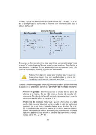 n´umero 3 pode ser deﬁnido em termos do fatorial de 2, ou seja, 3! = 3 *
2!. O exemplo abaixo apresenta as func¸ ˜oes com e sem recurs˜ao para o
c´alculo do fatorial:
Exemplo: fatorial
Com Recurs˜ao Sem Recurs˜ao
1 int f a t o r i a l ( int n ) {
2 i f ( n == 0)
3 return 1;
4 else
5 return n∗ f a t o r i a l (n
−1) ;
6 }
1 int f a t o r i a l ( int n ) {
2 i f ( n == 0)
3 return 1;
4 else {
5 int i , f = 1;
6 for ( i =2; i <= n ; i
++)
7 f = f ∗ i ;
8 return f ;
9 }
10 }
Em geral, as formas recursivas dos algoritmos s˜ao consideradas ”mais
enxutas”e ”mais elegantes”do que suas formas iterativas. Isso facilita a
interpretac¸ ˜ao do c´odigo. Por´em, esses algoritmos apresentam maior diﬁ-
culdade na detecc¸ ˜ao de erros e podem ser ineﬁcientes.
Todo cuidado ´e pouco ao se fazer func¸ ˜oes recursivas, pois
duas coisas devem ﬁcar bem estabelecidas: o crit´erio de
parada e o parˆametro da chamada recursiva.
Durante a implementac¸ ˜ao de uma func¸ ˜ao recursiva temos que ter em mente
duas coisas: o crit´erio de parada e o parˆametro da chamada recursiva:
• Crit´erio de parada: determina quando a func¸ ˜ao dever´a parar de
chamar a si mesma. Se ele n˜ao existir, a func¸ ˜ao ir´a executar inﬁ-
nitamente. No c´alculo de fatorial, o crit´erio de parada ocorre quando
tentamos calcular o fatorial de zero: 0! = 1.
• Parˆametro da chamada recursiva: quando chamamos a func¸ ˜ao
dentro dela mesmo, devemos sempre mudar o valor do par˜ametro
passado, de forma que a recurs˜ao chegue a um t´ermino. Se o va-
lor do parˆametro for sempre o mesmo a func¸ ˜ao ir´a executar inﬁnita-
mente. No c´alculo de fatorial, a mudanc¸a no parˆametro da chamada
recursiva ocorre quando deﬁnimos o fatorial de N em termos no fato-
rial de (N-1): N! = N * (N - 1)! .
99
 