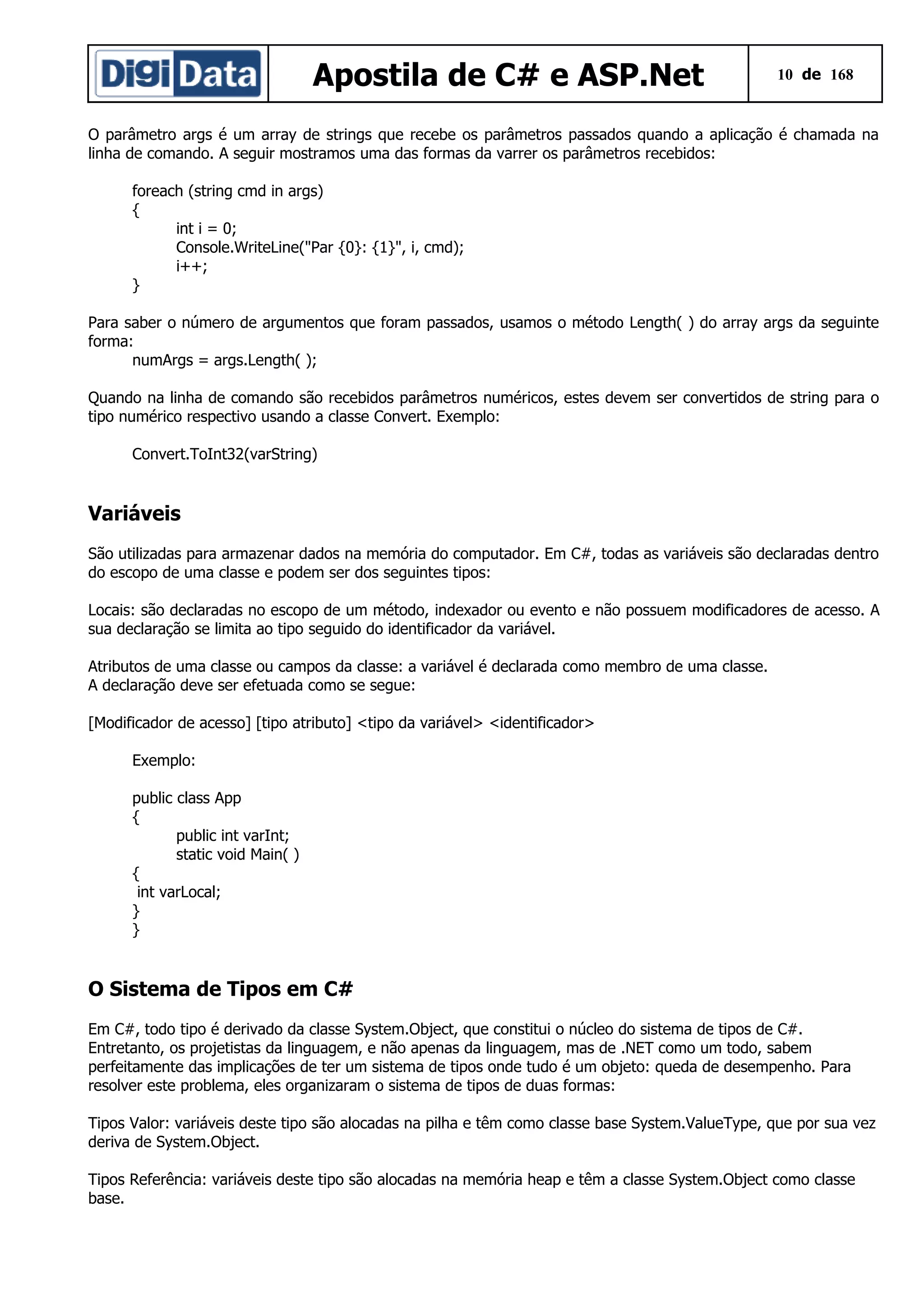Apostila de C# e ASP.Net

10 de 168

O parâmetro args é um array de strings que recebe os parâmetros passados quando a aplicação é chamada na
linha de comando. A seguir mostramos uma das formas da varrer os parâmetros recebidos:
foreach (string cmd in args)
{
int i = 0;
Console.WriteLine("Par {0}: {1}", i, cmd);
i++;
}
Para saber o número de argumentos que foram passados, usamos o método Length( ) do array args da seguinte
forma:
numArgs = args.Length( );
Quando na linha de comando são recebidos parâmetros numéricos, estes devem ser convertidos de string para o
tipo numérico respectivo usando a classe Convert. Exemplo:
Convert.ToInt32(varString)

Variáveis
São utilizadas para armazenar dados na memória do computador. Em C#, todas as variáveis são declaradas dentro
do escopo de uma classe e podem ser dos seguintes tipos:
Locais: são declaradas no escopo de um método, indexador ou evento e não possuem modificadores de acesso. A
sua declaração se limita ao tipo seguido do identificador da variável.
Atributos de uma classe ou campos da classe: a variável é declarada como membro de uma classe.
A declaração deve ser efetuada como se segue:
[Modificador de acesso] [tipo atributo] <tipo da variável> <identificador>
Exemplo:
public class App
{
public int varInt;
static void Main( )
{
int varLocal;
}
}

O Sistema de Tipos em C#
Em C#, todo tipo é derivado da classe System.Object, que constitui o núcleo do sistema de tipos de C#.
Entretanto, os projetistas da linguagem, e não apenas da linguagem, mas de .NET como um todo, sabem
perfeitamente das implicações de ter um sistema de tipos onde tudo é um objeto: queda de desempenho. Para
resolver este problema, eles organizaram o sistema de tipos de duas formas:
Tipos Valor: variáveis deste tipo são alocadas na pilha e têm como classe base System.ValueType, que por sua vez
deriva de System.Object.
Tipos Referência: variáveis deste tipo são alocadas na memória heap e têm a classe System.Object como classe
base.

 