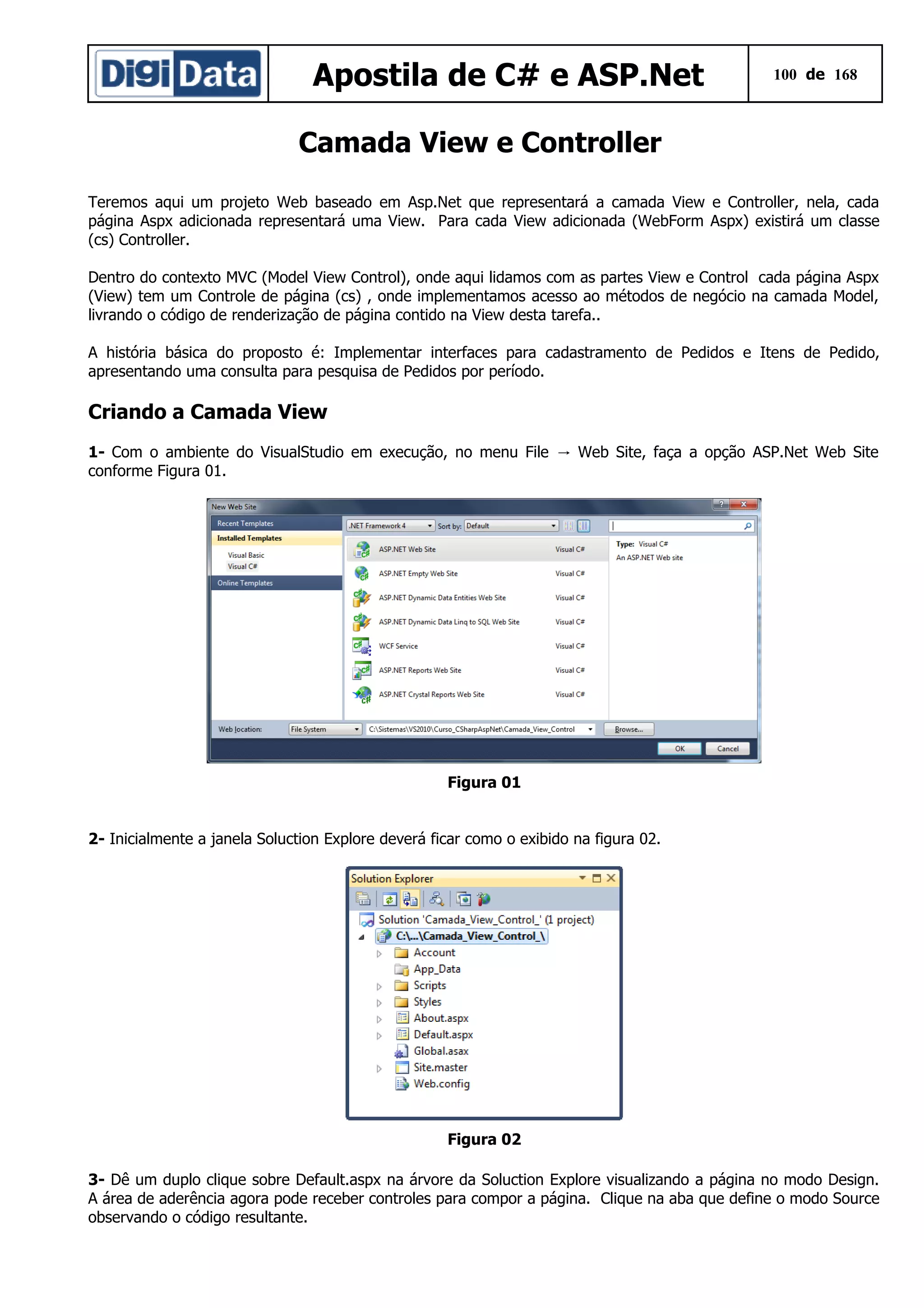 Apostila de C# e ASP.Net

100 de 168

Camada View e Controller
Teremos aqui um projeto Web baseado em Asp.Net que representará a camada View e Controller, nela, cada
página Aspx adicionada representará uma View. Para cada View adicionada (WebForm Aspx) existirá um classe
(cs) Controller.
Dentro do contexto MVC (Model View Control), onde aqui lidamos com as partes View e Control cada página Aspx
(View) tem um Controle de página (cs) , onde implementamos acesso ao métodos de negócio na camada Model,
livrando o código de renderização de página contido na View desta tarefa..
A história básica do proposto é: Implementar interfaces para cadastramento de Pedidos e Itens de Pedido,
apresentando uma consulta para pesquisa de Pedidos por período.

Criando a Camada View
1- Com o ambiente do VisualStudio em execução, no menu File → Web Site, faça a opção ASP.Net Web Site
conforme Figura 01.

Figura 01
2- Inicialmente a janela Soluction Explore deverá ficar como o exibido na figura 02.

Figura 02
3- Dê um duplo clique sobre Default.aspx na árvore da Soluction Explore visualizando a página no modo Design.
A área de aderência agora pode receber controles para compor a página. Clique na aba que define o modo Source
observando o código resultante.

 