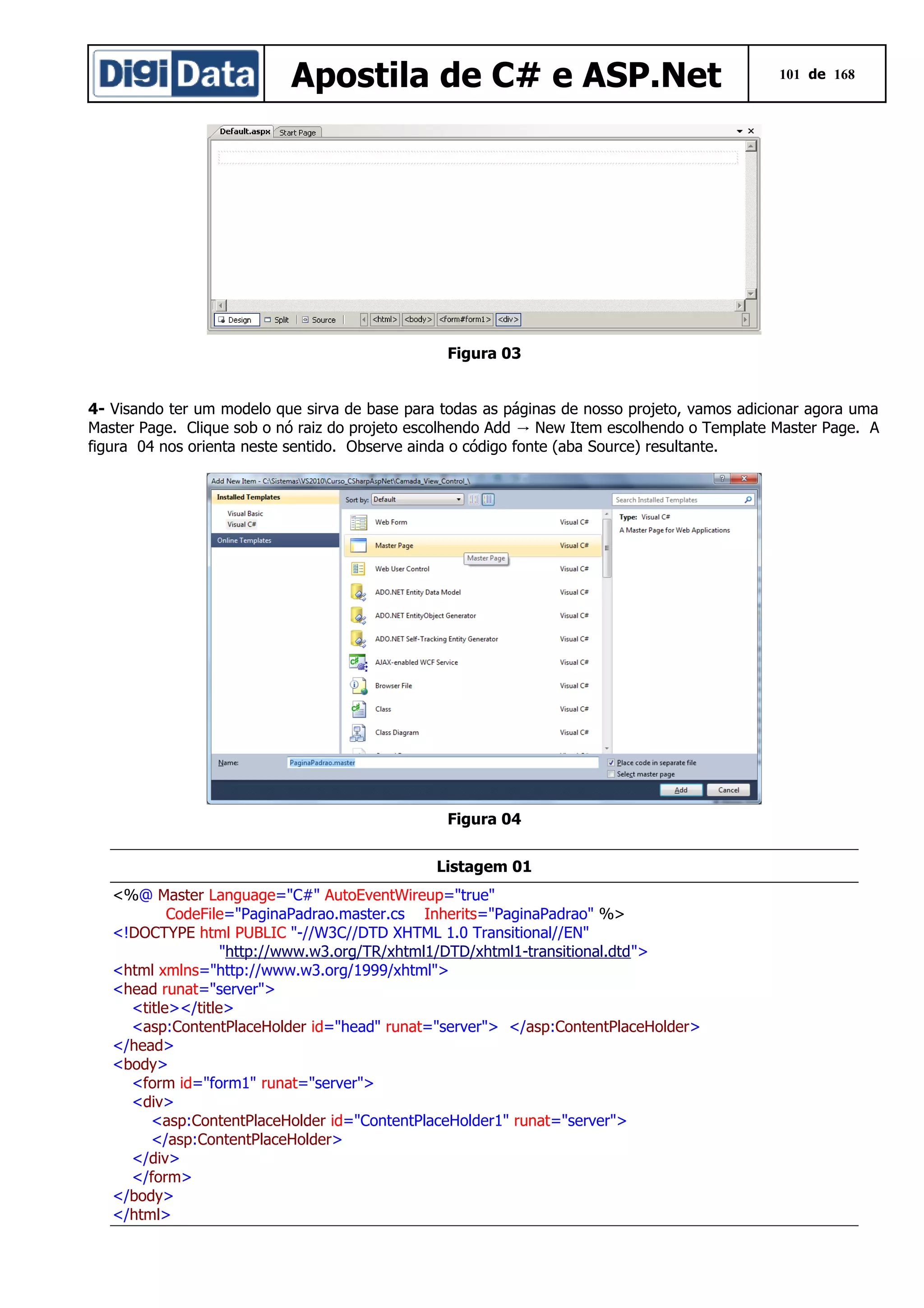 Apostila de C# e ASP.Net

101 de 168

Figura 03
4- Visando ter um modelo que sirva de base para todas as páginas de nosso projeto, vamos adicionar agora uma
Master Page. Clique sob o nó raiz do projeto escolhendo Add → New Item escolhendo o Template Master Page. A
figura 04 nos orienta neste sentido. Observe ainda o código fonte (aba Source) resultante.

Figura 04
Listagem 01
<%@ Master Language="C#" AutoEventWireup="true"
CodeFile="PaginaPadrao.master.cs Inherits="PaginaPadrao" %>
<!DOCTYPE html PUBLIC "-//W3C//DTD XHTML 1.0 Transitional//EN"
"http://www.w3.org/TR/xhtml1/DTD/xhtml1-transitional.dtd">
<html xmlns="http://www.w3.org/1999/xhtml">
<head runat="server">
<title></title>
<asp:ContentPlaceHolder id="head" runat="server"> </asp:ContentPlaceHolder>
</head>
<body>
<form id="form1" runat="server">
<div>
<asp:ContentPlaceHolder id="ContentPlaceHolder1" runat="server">
</asp:ContentPlaceHolder>
</div>
</form>
</body>
</html>

 