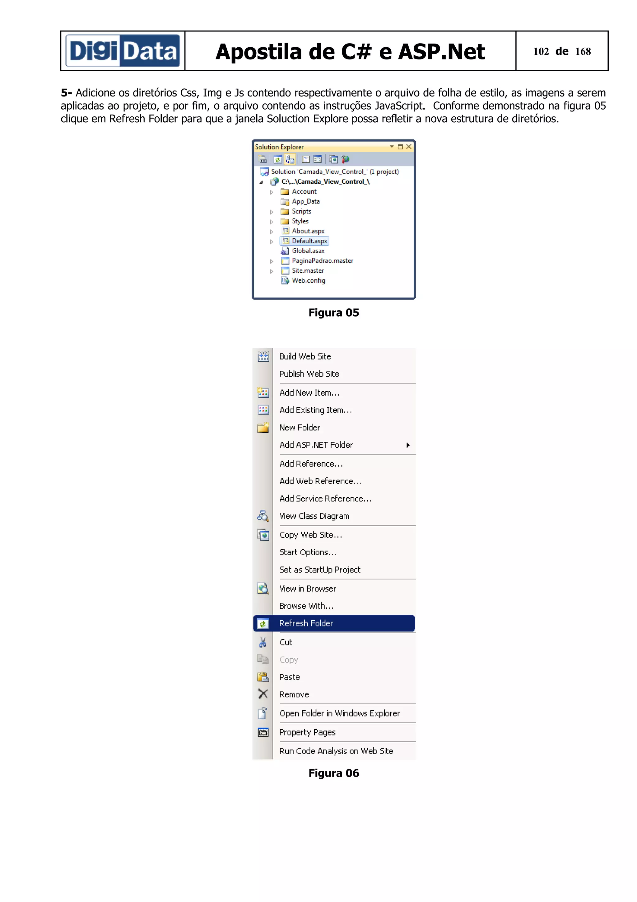 Apostila de C# e ASP.Net

102 de 168

5- Adicione os diretórios Css, Img e Js contendo respectivamente o arquivo de folha de estilo, as imagens a serem
aplicadas ao projeto, e por fim, o arquivo contendo as instruções JavaScript. Conforme demonstrado na figura 05
clique em Refresh Folder para que a janela Soluction Explore possa refletir a nova estrutura de diretórios.

Figura 05

Figura 06

 