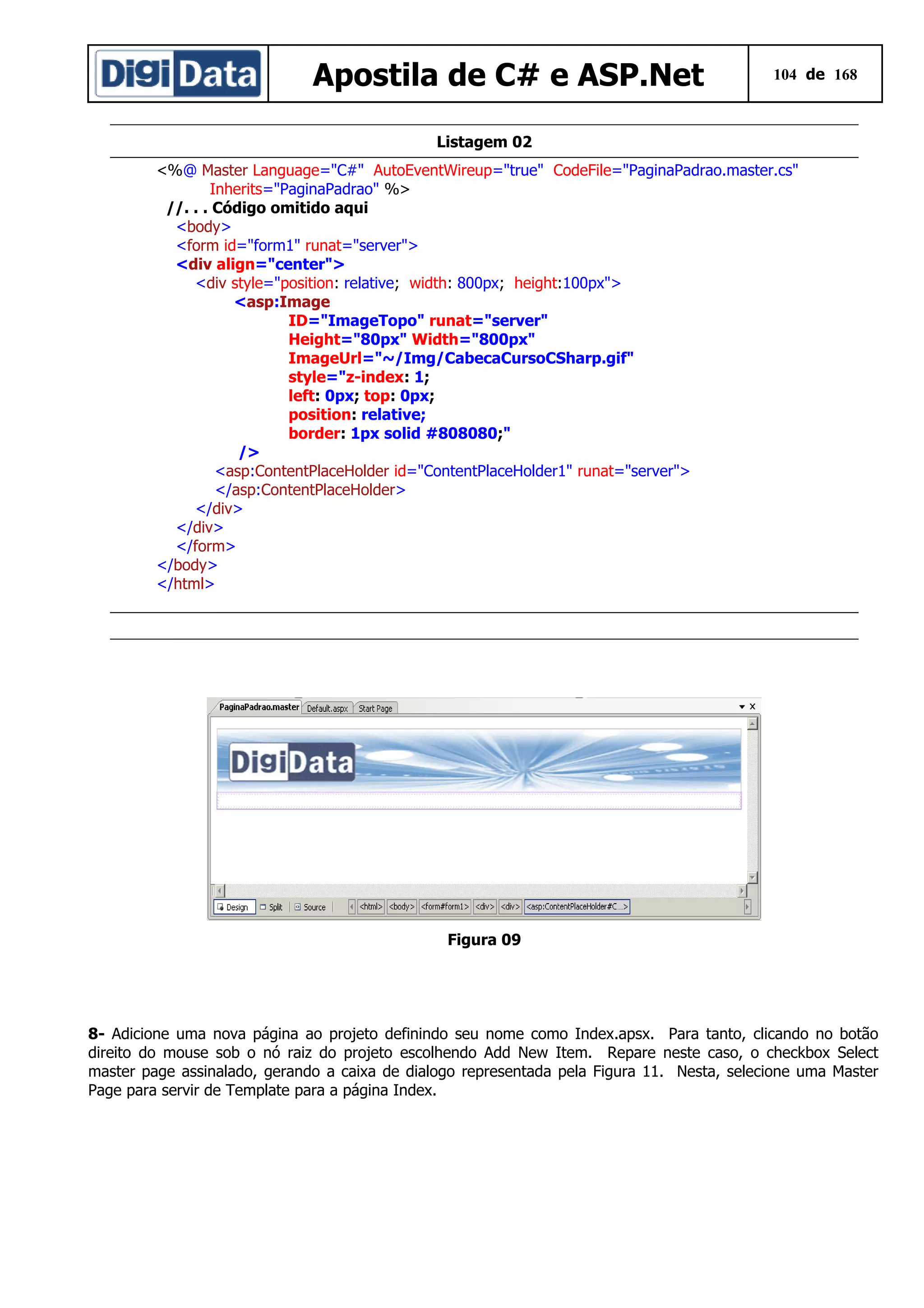 Apostila de C# e ASP.Net

104 de 168

Listagem 02
<%@ Master Language="C#" AutoEventWireup="true" CodeFile="PaginaPadrao.master.cs"
Inherits="PaginaPadrao" %>
//. . . Código omitido aqui
<body>
<form id="form1" runat="server">
<div align="center">
<div style="position: relative; width: 800px; height:100px">
<asp:Image
ID="ImageTopo" runat="server"
Height="80px" Width="800px"
ImageUrl="~/Img/CabecaCursoCSharp.gif"
style="z-index: 1;
left: 0px; top: 0px;
position: relative;
border: 1px solid #808080;"
/>
<asp:ContentPlaceHolder id="ContentPlaceHolder1" runat="server">
</asp:ContentPlaceHolder>
</div>
</div>
</form>
</body>
</html>

Figura 09

8- Adicione uma nova página ao projeto definindo seu nome como Index.apsx. Para tanto, clicando no botão
direito do mouse sob o nó raiz do projeto escolhendo Add New Item. Repare neste caso, o checkbox Select
master page assinalado, gerando a caixa de dialogo representada pela Figura 11. Nesta, selecione uma Master
Page para servir de Template para a página Index.

 