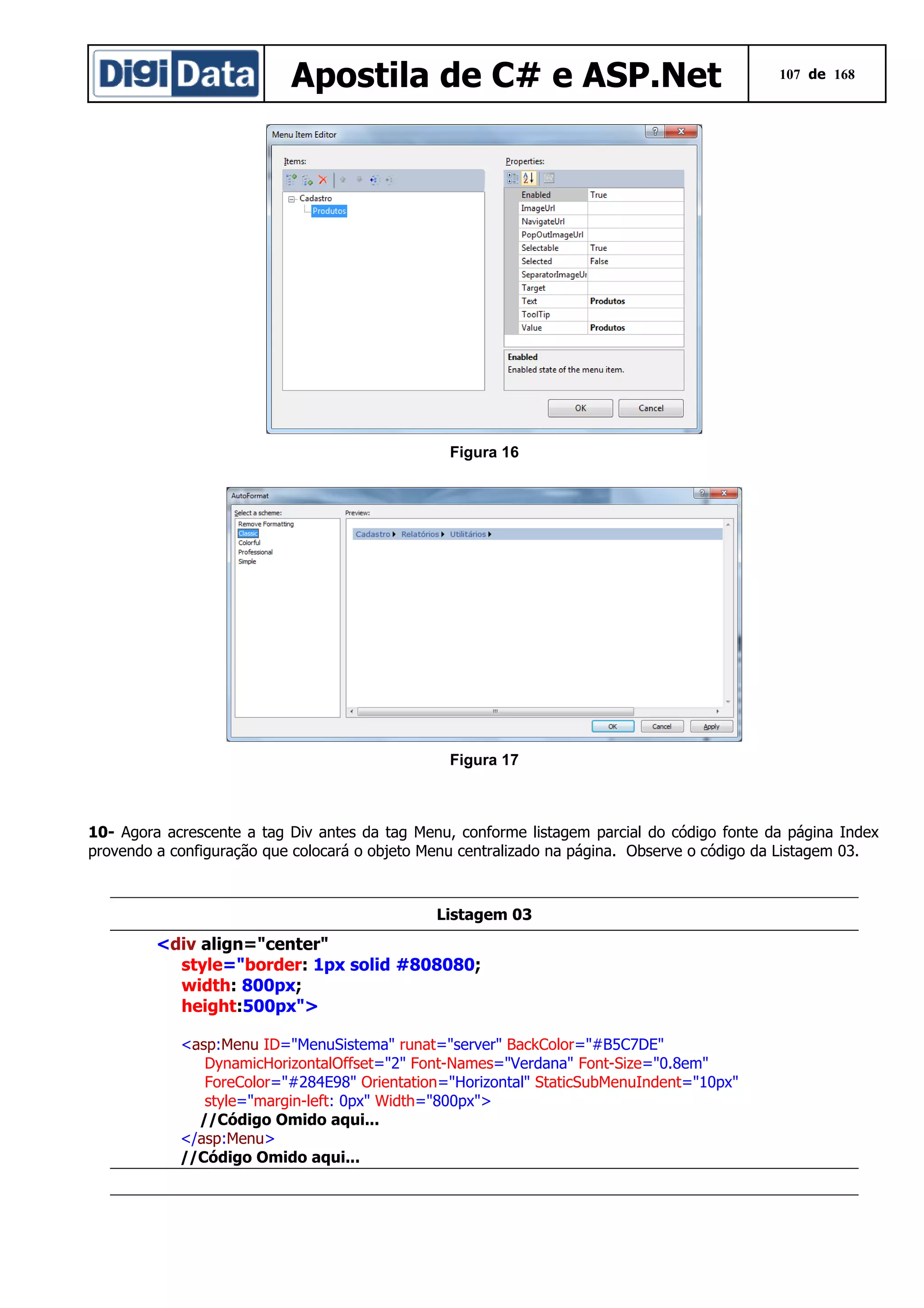 Apostila de C# e ASP.Net

107 de 168

Figura 16

Figura 17

10- Agora acrescente a tag Div antes da tag Menu, conforme listagem parcial do código fonte da página Index
provendo a configuração que colocará o objeto Menu centralizado na página. Observe o código da Listagem 03.

Listagem 03

<div align="center"
style="border: 1px solid #808080;
width: 800px;
height:500px">
<asp:Menu ID="MenuSistema" runat="server" BackColor="#B5C7DE"
DynamicHorizontalOffset="2" Font-Names="Verdana" Font-Size="0.8em"
ForeColor="#284E98" Orientation="Horizontal" StaticSubMenuIndent="10px"
style="margin-left: 0px" Width="800px">
//Código Omido aqui...
</asp:Menu>
//Código Omido aqui...

 