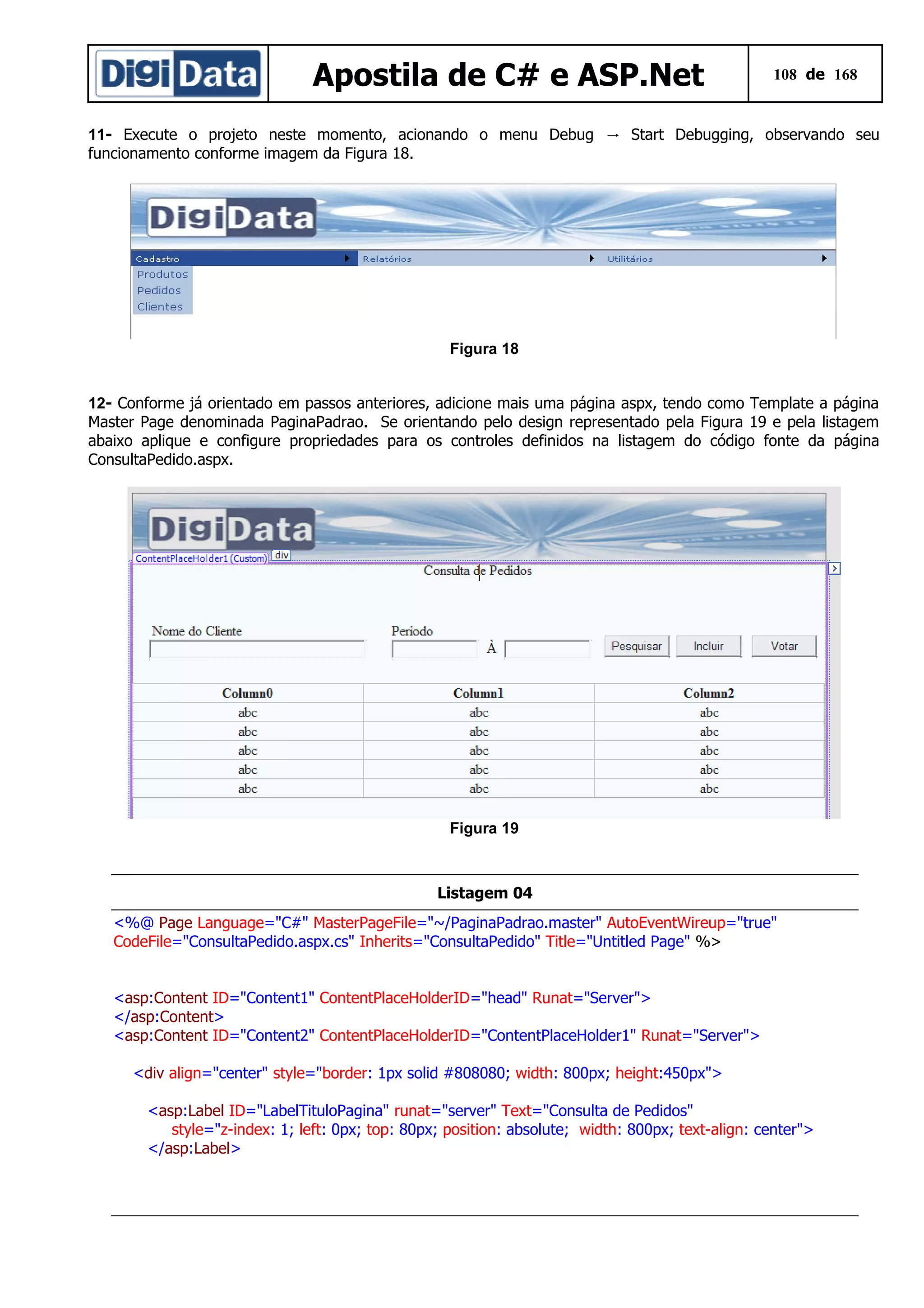 Apostila de C# e ASP.Net

108 de 168

11- Execute o projeto neste momento, acionando o menu Debug → Start Debugging, observando seu
funcionamento conforme imagem da Figura 18.

Figura 18
12- Conforme já orientado em passos anteriores, adicione mais uma página aspx, tendo como Template a página
Master Page denominada PaginaPadrao. Se orientando pelo design representado pela Figura 19 e pela listagem
abaixo aplique e configure propriedades para os controles definidos na listagem do código fonte da página
ConsultaPedido.aspx.

Figura 19

Listagem 04
<%@ Page Language="C#" MasterPageFile="~/PaginaPadrao.master" AutoEventWireup="true"
CodeFile="ConsultaPedido.aspx.cs" Inherits="ConsultaPedido" Title="Untitled Page" %>
<asp:Content ID="Content1" ContentPlaceHolderID="head" Runat="Server">
</asp:Content>
<asp:Content ID="Content2" ContentPlaceHolderID="ContentPlaceHolder1" Runat="Server">
<div align="center" style="border: 1px solid #808080; width: 800px; height:450px">
<asp:Label ID="LabelTituloPagina" runat="server" Text="Consulta de Pedidos"
style="z-index: 1; left: 0px; top: 80px; position: absolute; width: 800px; text-align: center">
</asp:Label>

 