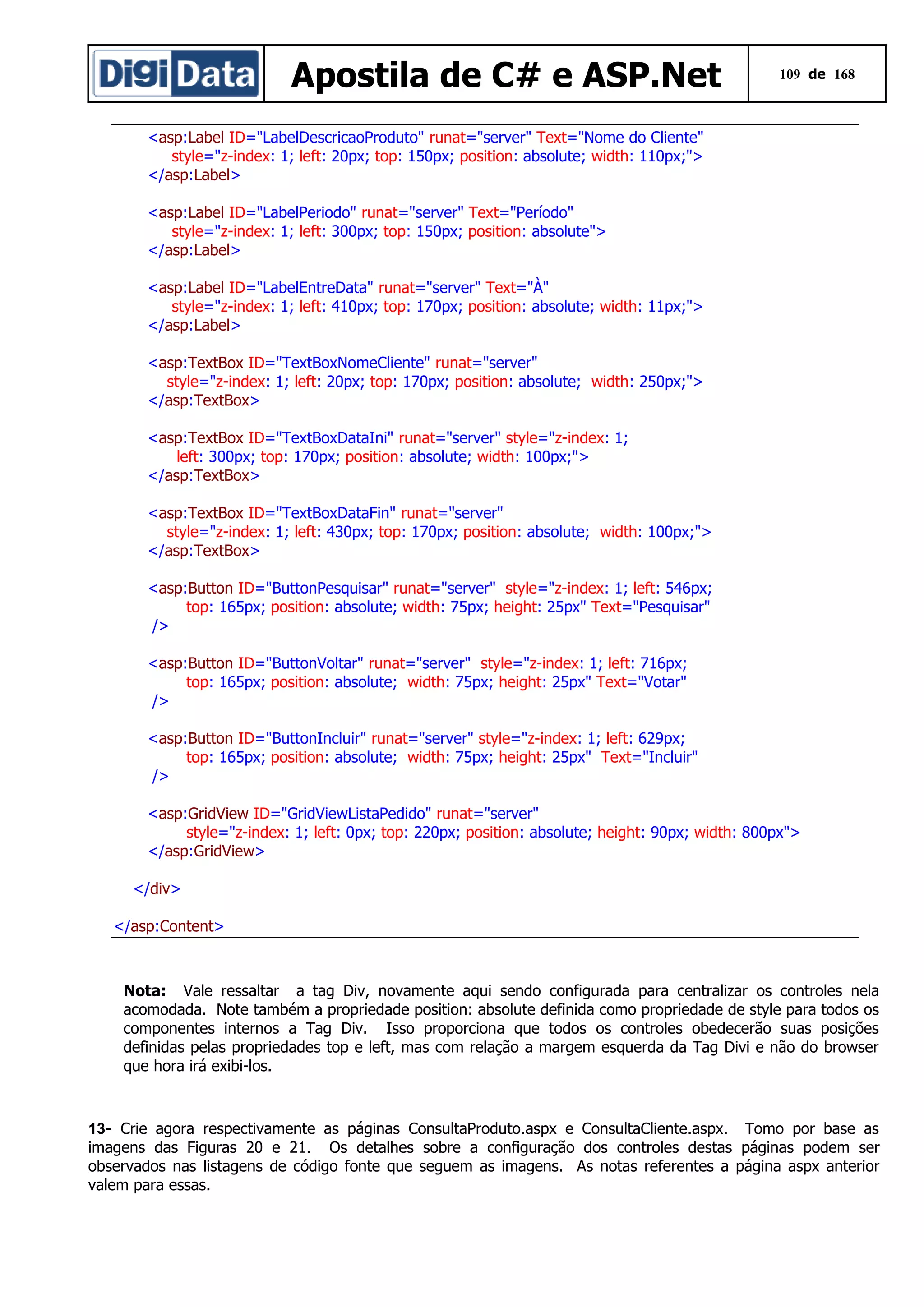 Apostila de C# e ASP.Net

109 de 168

<asp:Label ID="LabelDescricaoProduto" runat="server" Text="Nome do Cliente"
style="z-index: 1; left: 20px; top: 150px; position: absolute; width: 110px;">
</asp:Label>
<asp:Label ID="LabelPeriodo" runat="server" Text="Período"
style="z-index: 1; left: 300px; top: 150px; position: absolute">
</asp:Label>
<asp:Label ID="LabelEntreData" runat="server" Text="À"
style="z-index: 1; left: 410px; top: 170px; position: absolute; width: 11px;">
</asp:Label>
<asp:TextBox ID="TextBoxNomeCliente" runat="server"
style="z-index: 1; left: 20px; top: 170px; position: absolute; width: 250px;">
</asp:TextBox>
<asp:TextBox ID="TextBoxDataIni" runat="server" style="z-index: 1;
left: 300px; top: 170px; position: absolute; width: 100px;">
</asp:TextBox>
<asp:TextBox ID="TextBoxDataFin" runat="server"
style="z-index: 1; left: 430px; top: 170px; position: absolute; width: 100px;">
</asp:TextBox>
<asp:Button ID="ButtonPesquisar" runat="server" style="z-index: 1; left: 546px;
top: 165px; position: absolute; width: 75px; height: 25px" Text="Pesquisar"
/>
<asp:Button ID="ButtonVoltar" runat="server" style="z-index: 1; left: 716px;
top: 165px; position: absolute; width: 75px; height: 25px" Text="Votar"
/>
<asp:Button ID="ButtonIncluir" runat="server" style="z-index: 1; left: 629px;
top: 165px; position: absolute; width: 75px; height: 25px" Text="Incluir"
/>
<asp:GridView ID="GridViewListaPedido" runat="server"
style="z-index: 1; left: 0px; top: 220px; position: absolute; height: 90px; width: 800px">
</asp:GridView>
</div>
</asp:Content>

Nota: Vale ressaltar a tag Div, novamente aqui sendo configurada para centralizar os controles nela
acomodada. Note também a propriedade position: absolute definida como propriedade de style para todos os
componentes internos a Tag Div. Isso proporciona que todos os controles obedecerão suas posições
definidas pelas propriedades top e left, mas com relação a margem esquerda da Tag Divi e não do browser
que hora irá exibi-los.

13- Crie agora respectivamente as páginas ConsultaProduto.aspx e ConsultaCliente.aspx. Tomo por base as
imagens das Figuras 20 e 21. Os detalhes sobre a configuração dos controles destas páginas podem ser
observados nas listagens de código fonte que seguem as imagens. As notas referentes a página aspx anterior
valem para essas.

 