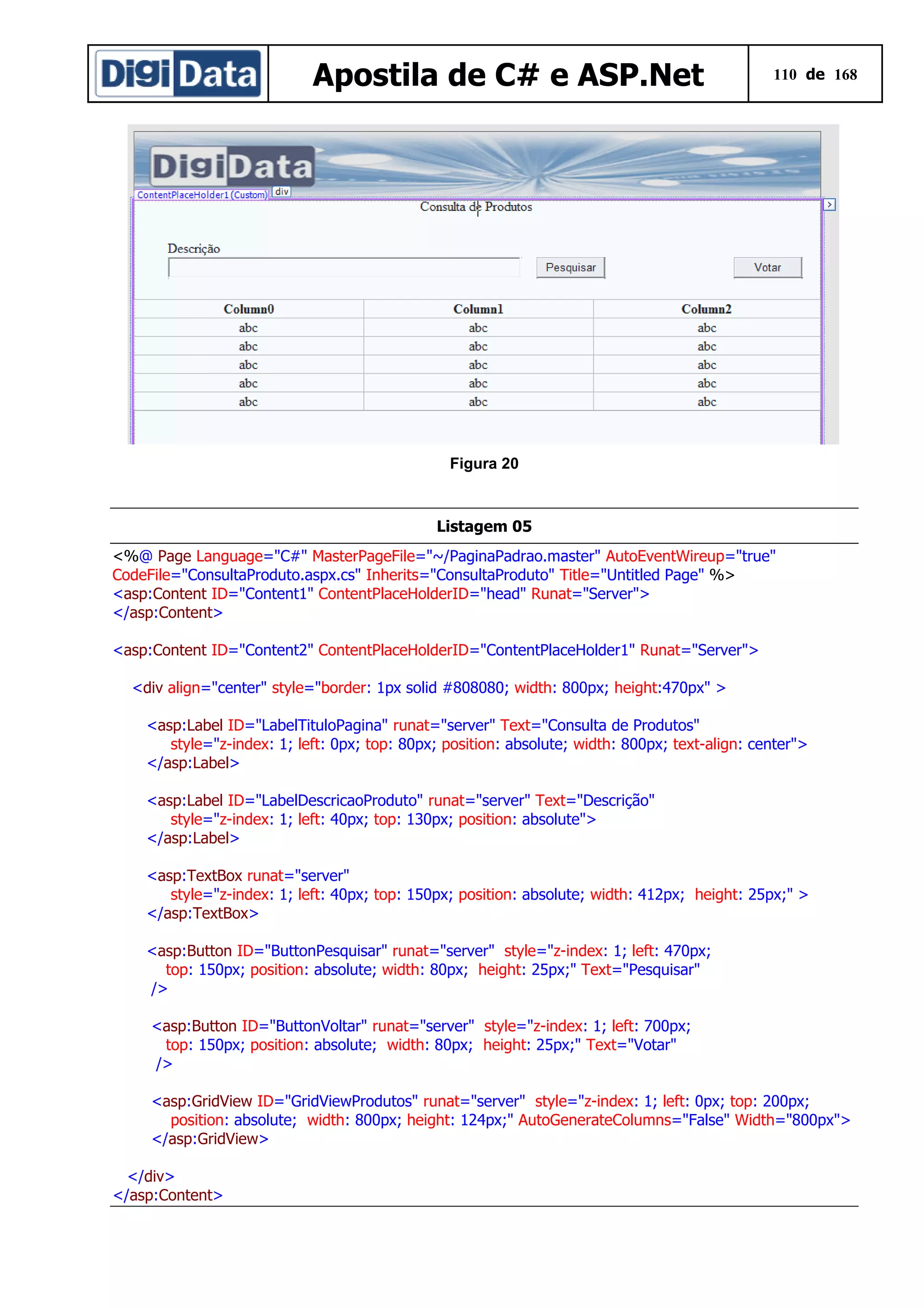 Apostila de C# e ASP.Net

110 de 168

Figura 20

Listagem 05
<%@ Page Language="C#" MasterPageFile="~/PaginaPadrao.master" AutoEventWireup="true"
CodeFile="ConsultaProduto.aspx.cs" Inherits="ConsultaProduto" Title="Untitled Page" %>
<asp:Content ID="Content1" ContentPlaceHolderID="head" Runat="Server">
</asp:Content>
<asp:Content ID="Content2" ContentPlaceHolderID="ContentPlaceHolder1" Runat="Server">
<div align="center" style="border: 1px solid #808080; width: 800px; height:470px" >
<asp:Label ID="LabelTituloPagina" runat="server" Text="Consulta de Produtos"
style="z-index: 1; left: 0px; top: 80px; position: absolute; width: 800px; text-align: center">
</asp:Label>
<asp:Label ID="LabelDescricaoProduto" runat="server" Text="Descrição"
style="z-index: 1; left: 40px; top: 130px; position: absolute">
</asp:Label>
<asp:TextBox runat="server"
style="z-index: 1; left: 40px; top: 150px; position: absolute; width: 412px; height: 25px;" >
</asp:TextBox>
<asp:Button ID="ButtonPesquisar" runat="server" style="z-index: 1; left: 470px;
top: 150px; position: absolute; width: 80px; height: 25px;" Text="Pesquisar"
/>
<asp:Button ID="ButtonVoltar" runat="server" style="z-index: 1; left: 700px;
top: 150px; position: absolute; width: 80px; height: 25px;" Text="Votar"
/>
<asp:GridView ID="GridViewProdutos" runat="server" style="z-index: 1; left: 0px; top: 200px;
position: absolute; width: 800px; height: 124px;" AutoGenerateColumns="False" Width="800px">
</asp:GridView>
</div>
</asp:Content>

 