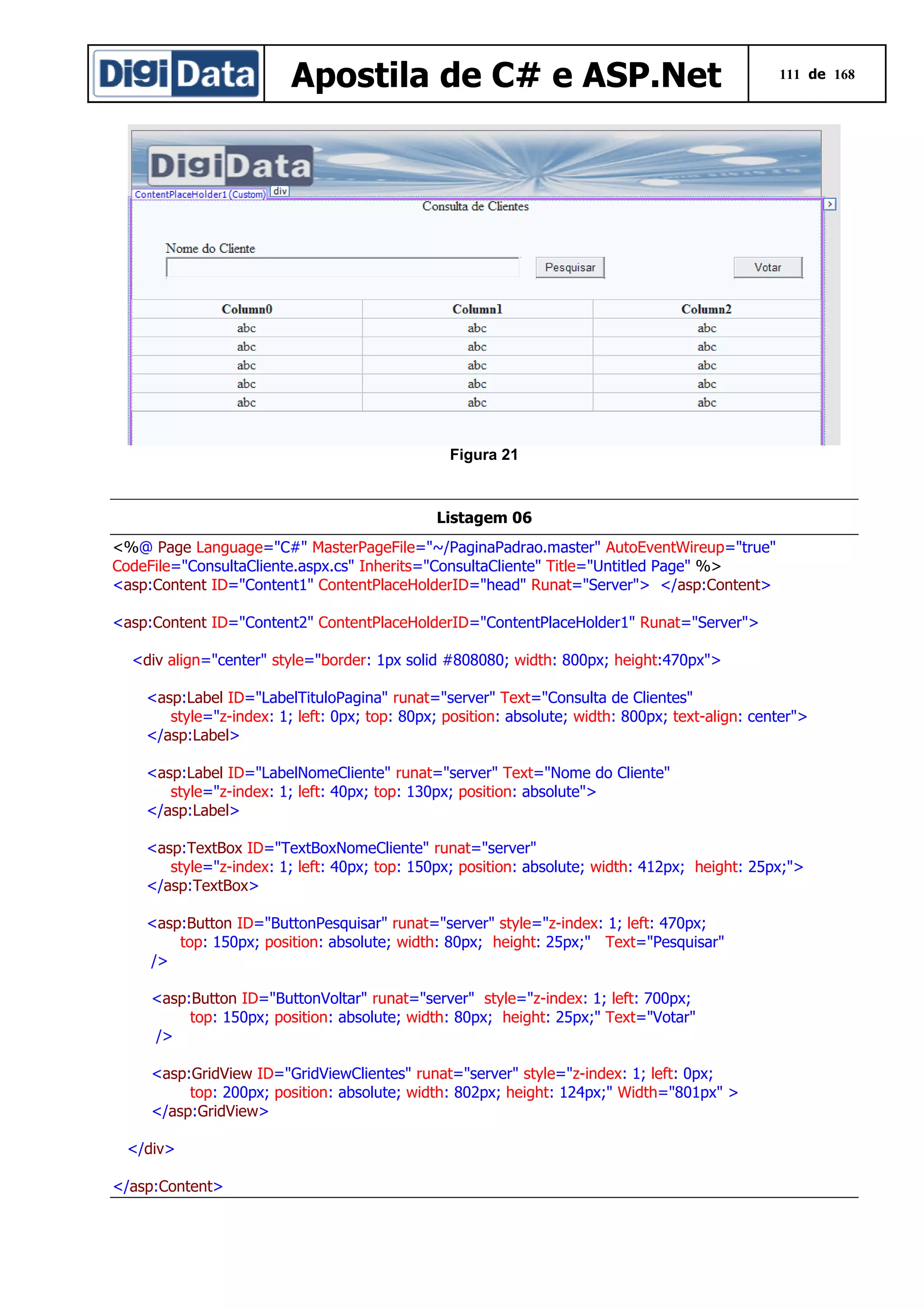 Apostila de C# e ASP.Net

111 de 168

Figura 21

Listagem 06
<%@ Page Language="C#" MasterPageFile="~/PaginaPadrao.master" AutoEventWireup="true"
CodeFile="ConsultaCliente.aspx.cs" Inherits="ConsultaCliente" Title="Untitled Page" %>
<asp:Content ID="Content1" ContentPlaceHolderID="head" Runat="Server"> </asp:Content>
<asp:Content ID="Content2" ContentPlaceHolderID="ContentPlaceHolder1" Runat="Server">
<div align="center" style="border: 1px solid #808080; width: 800px; height:470px">
<asp:Label ID="LabelTituloPagina" runat="server" Text="Consulta de Clientes"
style="z-index: 1; left: 0px; top: 80px; position: absolute; width: 800px; text-align: center">
</asp:Label>
<asp:Label ID="LabelNomeCliente" runat="server" Text="Nome do Cliente"
style="z-index: 1; left: 40px; top: 130px; position: absolute">
</asp:Label>
<asp:TextBox ID="TextBoxNomeCliente" runat="server"
style="z-index: 1; left: 40px; top: 150px; position: absolute; width: 412px; height: 25px;">
</asp:TextBox>
<asp:Button ID="ButtonPesquisar" runat="server" style="z-index: 1; left: 470px;
top: 150px; position: absolute; width: 80px; height: 25px;" Text="Pesquisar"
/>
<asp:Button ID="ButtonVoltar" runat="server" style="z-index: 1; left: 700px;
top: 150px; position: absolute; width: 80px; height: 25px;" Text="Votar"
/>
<asp:GridView ID="GridViewClientes" runat="server" style="z-index: 1; left: 0px;
top: 200px; position: absolute; width: 802px; height: 124px;" Width="801px" >
</asp:GridView>
</div>
</asp:Content>

 