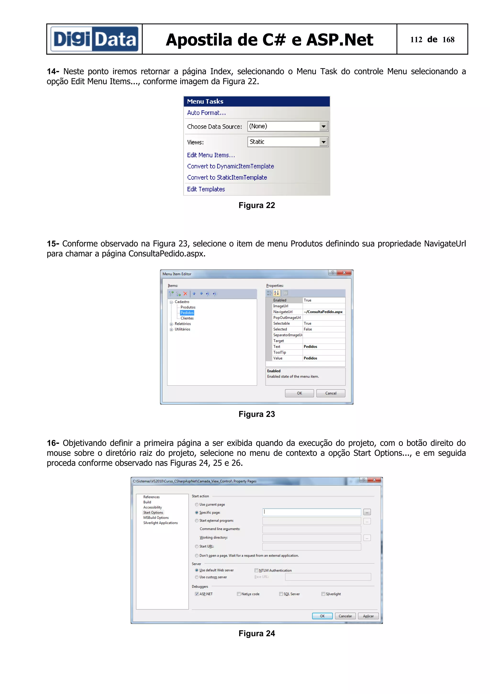 Apostila de C# e ASP.Net

112 de 168

14- Neste ponto iremos retornar a página Index, selecionando o Menu Task do controle Menu selecionando a
opção Edit Menu Items..., conforme imagem da Figura 22.

Figura 22

15- Conforme observado na Figura 23, selecione o item de menu Produtos definindo sua propriedade NavigateUrl
para chamar a página ConsultaPedido.aspx.

Figura 23
16- Objetivando definir a primeira página a ser exibida quando da execução do projeto, com o botão direito do
mouse sobre o diretório raiz do projeto, selecione no menu de contexto a opção Start Options..., e em seguida
proceda conforme observado nas Figuras 24, 25 e 26.

Figura 24

 