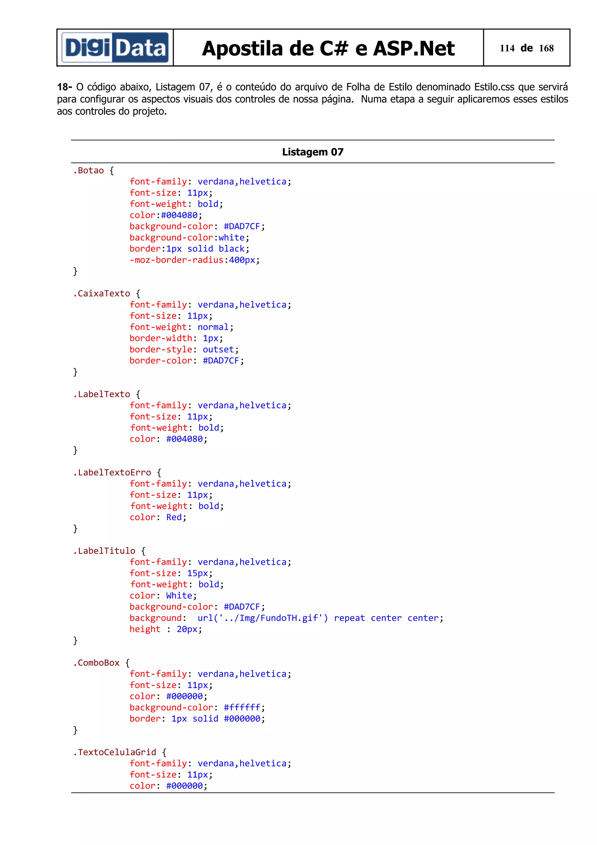Apostila de C# e ASP.Net

114 de 168

18- O código abaixo, Listagem 07, é o conteúdo do arquivo de Folha de Estilo denominado Estilo.css que servirá
para configurar os aspectos visuais dos controles de nossa página. Numa etapa a seguir aplicaremos esses estilos
aos controles do projeto.

Listagem 07
.Botao {

}

font-family: verdana,helvetica;
font-size: 11px;
font-weight: bold;
color:#004080;
background-color: #DAD7CF;
background-color:white;
border:1px solid black;
-moz-border-radius:400px;

.CaixaTexto {
font-family: verdana,helvetica;
font-size: 11px;
font-weight: normal;
border-width: 1px;
border-style: outset;
border-color: #DAD7CF;
}
.LabelTexto {
font-family: verdana,helvetica;
font-size: 11px;
font-weight: bold;
color: #004080;
}
.LabelTextoErro {
font-family: verdana,helvetica;
font-size: 11px;
font-weight: bold;
color: Red;
}
.LabelTitulo {
font-family: verdana,helvetica;
font-size: 15px;
font-weight: bold;
color: White;
background-color: #DAD7CF;
background: url('../Img/FundoTH.gif') repeat center center;
height : 20px;
}
.ComboBox {
font-family: verdana,helvetica;
font-size: 11px;
color: #000000;
background-color: #ffffff;
border: 1px solid #000000;
}
.TextoCelulaGrid {
font-family: verdana,helvetica;
font-size: 11px;
color: #000000;

 