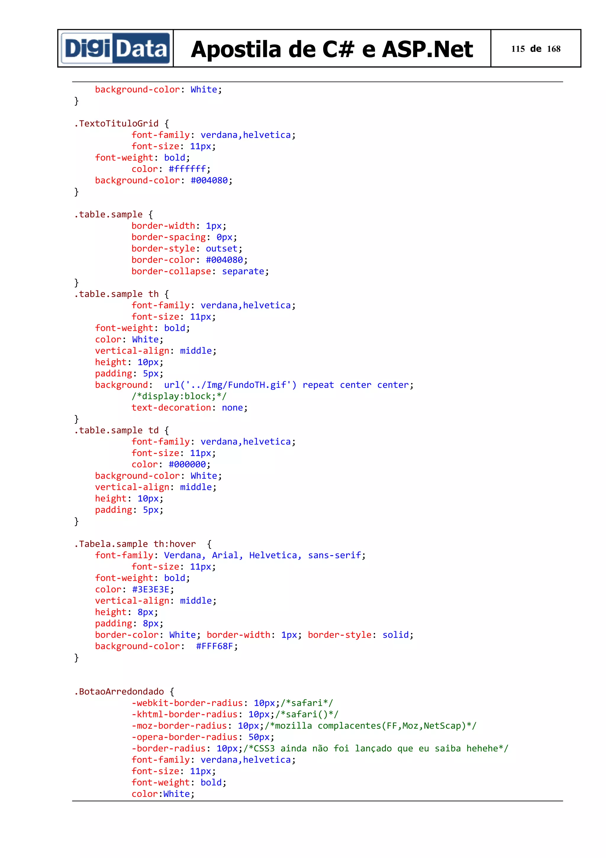 Apostila de C# e ASP.Net
}

background-color: White;

.TextoTituloGrid {
font-family: verdana,helvetica;
font-size: 11px;
font-weight: bold;
color: #ffffff;
background-color: #004080;
}
.table.sample {
border-width: 1px;
border-spacing: 0px;
border-style: outset;
border-color: #004080;
border-collapse: separate;
}
.table.sample th {
font-family: verdana,helvetica;
font-size: 11px;
font-weight: bold;
color: White;
vertical-align: middle;
height: 10px;
padding: 5px;
background: url('../Img/FundoTH.gif') repeat center center;
/*display:block;*/
text-decoration: none;
}
.table.sample td {
font-family: verdana,helvetica;
font-size: 11px;
color: #000000;
background-color: White;
vertical-align: middle;
height: 10px;
padding: 5px;
}
.Tabela.sample th:hover {
font-family: Verdana, Arial, Helvetica, sans-serif;
font-size: 11px;
font-weight: bold;
color: #3E3E3E;
vertical-align: middle;
height: 8px;
padding: 8px;
border-color: White; border-width: 1px; border-style: solid;
background-color: #FFF68F;
}
.BotaoArredondado {
-webkit-border-radius: 10px;/*safari*/
-khtml-border-radius: 10px;/*safari()*/
-moz-border-radius: 10px;/*mozilla complacentes(FF,Moz,NetScap)*/
-opera-border-radius: 50px;
-border-radius: 10px;/*CSS3 ainda não foi lançado que eu saiba hehehe*/
font-family: verdana,helvetica;
font-size: 11px;
font-weight: bold;
color:White;

115 de 168

 