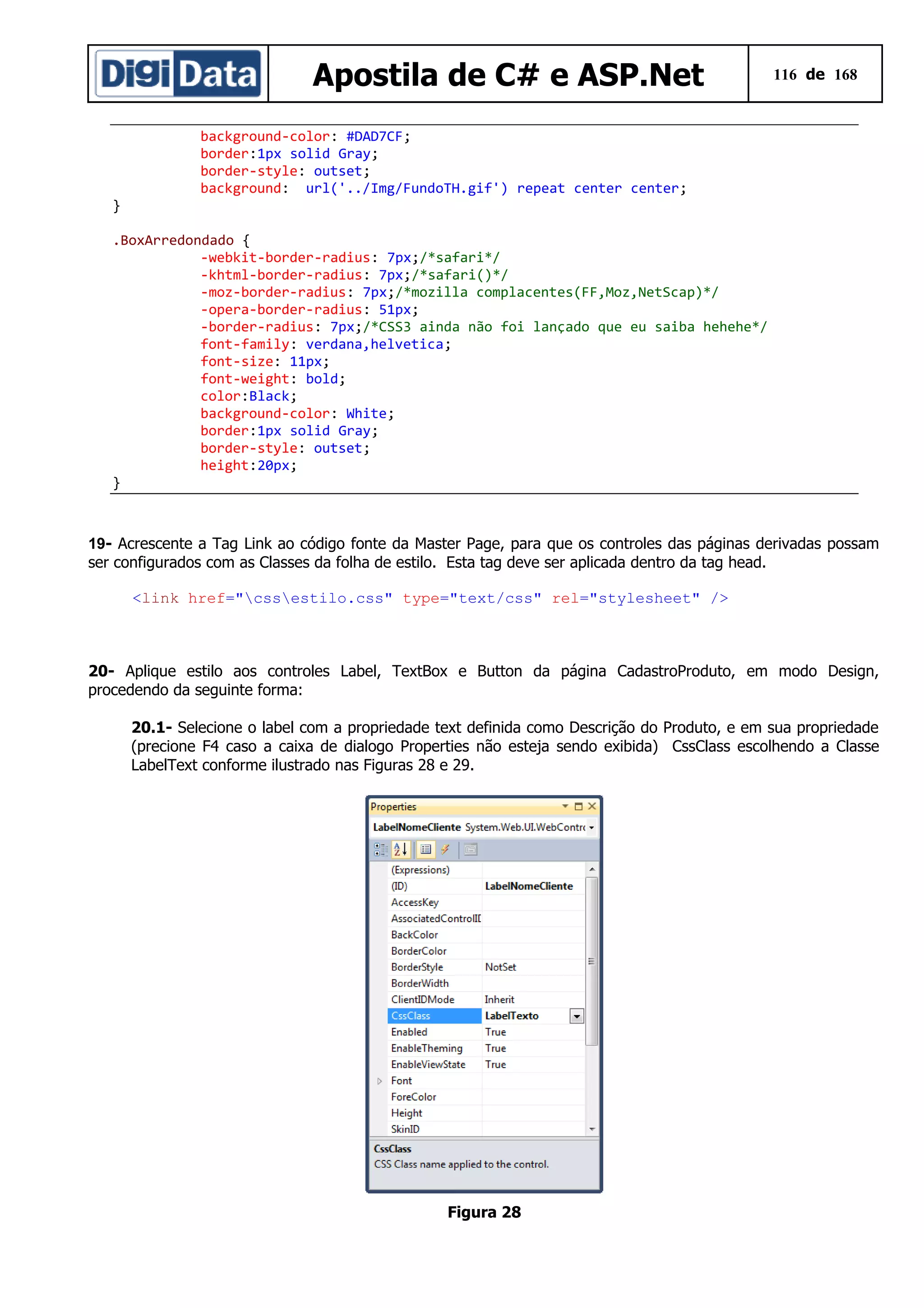 Apostila de C# e ASP.Net

116 de 168

background-color: #DAD7CF;
border:1px solid Gray;
border-style: outset;
background: url('../Img/FundoTH.gif') repeat center center;
}
.BoxArredondado {
-webkit-border-radius: 7px;/*safari*/
-khtml-border-radius: 7px;/*safari()*/
-moz-border-radius: 7px;/*mozilla complacentes(FF,Moz,NetScap)*/
-opera-border-radius: 51px;
-border-radius: 7px;/*CSS3 ainda não foi lançado que eu saiba hehehe*/
font-family: verdana,helvetica;
font-size: 11px;
font-weight: bold;
color:Black;
background-color: White;
border:1px solid Gray;
border-style: outset;
height:20px;
}

19- Acrescente a Tag Link ao código fonte da Master Page, para que os controles das páginas derivadas possam
ser configurados com as Classes da folha de estilo. Esta tag deve ser aplicada dentro da tag head.
<link href="cssestilo.css" type="text/css" rel="stylesheet" />

20- Aplique estilo aos controles Label, TextBox e Button da página CadastroProduto, em modo Design,
procedendo da seguinte forma:
20.1- Selecione o label com a propriedade text definida como Descrição do Produto, e em sua propriedade
(precione F4 caso a caixa de dialogo Properties não esteja sendo exibida) CssClass escolhendo a Classe
LabelText conforme ilustrado nas Figuras 28 e 29.

Figura 28

 