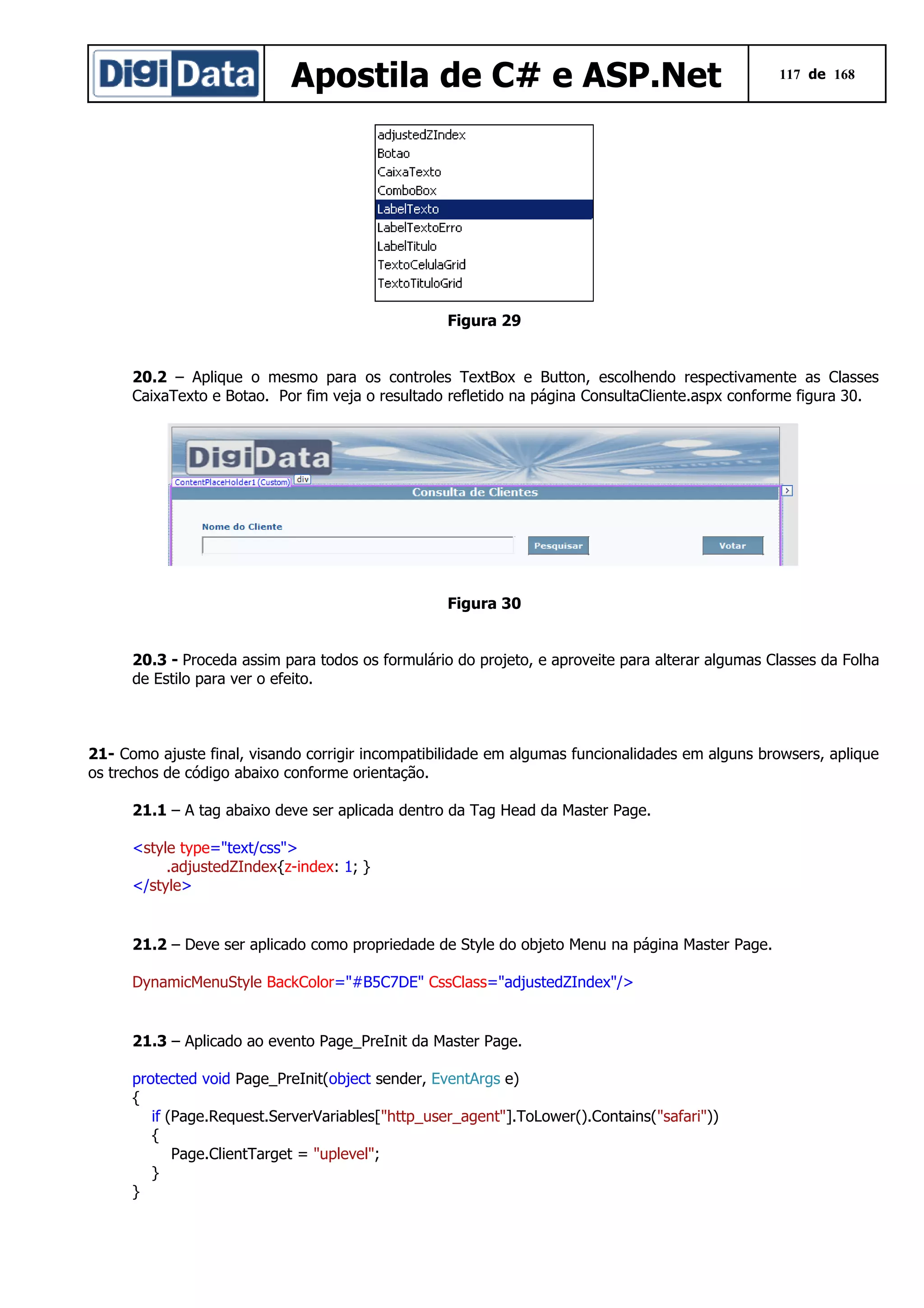 Apostila de C# e ASP.Net

117 de 168

Figura 29
20.2 – Aplique o mesmo para os controles TextBox e Button, escolhendo respectivamente as Classes
CaixaTexto e Botao. Por fim veja o resultado refletido na página ConsultaCliente.aspx conforme figura 30.

Figura 30
20.3 - Proceda assim para todos os formulário do projeto, e aproveite para alterar algumas Classes da Folha
de Estilo para ver o efeito.

21- Como ajuste final, visando corrigir incompatibilidade em algumas funcionalidades em alguns browsers, aplique
os trechos de código abaixo conforme orientação.
21.1 – A tag abaixo deve ser aplicada dentro da Tag Head da Master Page.
<style type="text/css">
.adjustedZIndex{z-index: 1; }
</style>

21.2 – Deve ser aplicado como propriedade de Style do objeto Menu na página Master Page.
DynamicMenuStyle BackColor="#B5C7DE" CssClass="adjustedZIndex"/>

21.3 – Aplicado ao evento Page_PreInit da Master Page.
protected void Page_PreInit(object sender, EventArgs e)
{
if (Page.Request.ServerVariables["http_user_agent"].ToLower().Contains("safari"))
{
Page.ClientTarget = "uplevel";
}
}

 