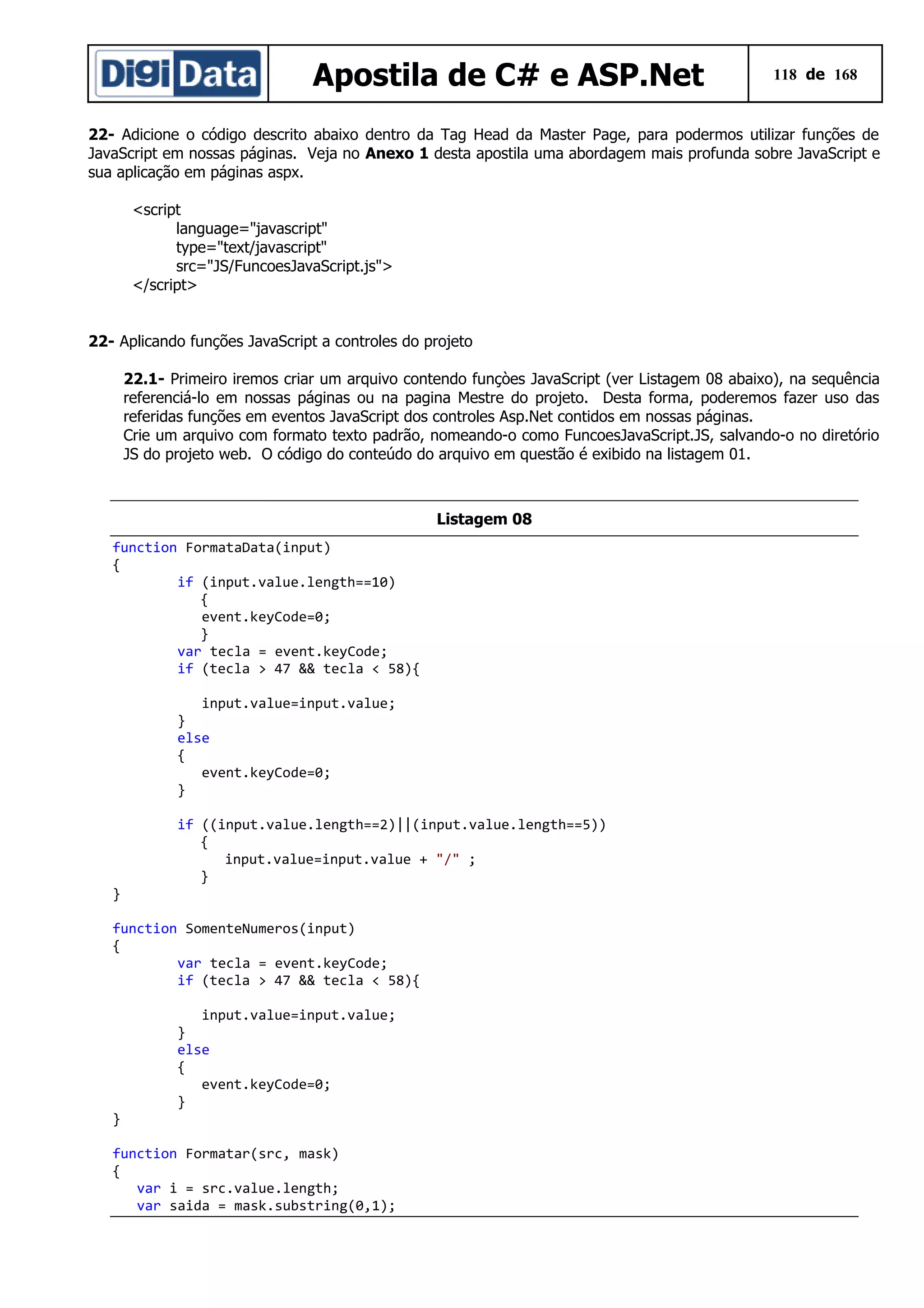 Apostila de C# e ASP.Net

118 de 168

22- Adicione o código descrito abaixo dentro da Tag Head da Master Page, para podermos utilizar funções de
JavaScript em nossas páginas. Veja no Anexo 1 desta apostila uma abordagem mais profunda sobre JavaScript e
sua aplicação em páginas aspx.
<script
language="javascript"
type="text/javascript"
src="JS/FuncoesJavaScript.js">
</script>
22- Aplicando funções JavaScript a controles do projeto
22.1- Primeiro iremos criar um arquivo contendo funçòes JavaScript (ver Listagem 08 abaixo), na sequência
referenciá-lo em nossas páginas ou na pagina Mestre do projeto. Desta forma, poderemos fazer uso das
referidas funções em eventos JavaScript dos controles Asp.Net contidos em nossas páginas.
Crie um arquivo com formato texto padrão, nomeando-o como FuncoesJavaScript.JS, salvando-o no diretório
JS do projeto web. O código do conteúdo do arquivo em questão é exibido na listagem 01.

Listagem 08
function FormataData(input)
{
if (input.value.length==10)
{
event.keyCode=0;
}
var tecla = event.keyCode;
if (tecla > 47 && tecla < 58){
input.value=input.value;
}
else
{
event.keyCode=0;
}
if ((input.value.length==2)||(input.value.length==5))
{
input.value=input.value + "/" ;
}
}
function SomenteNumeros(input)
{
var tecla = event.keyCode;
if (tecla > 47 && tecla < 58){

}

input.value=input.value;
}
else
{
event.keyCode=0;
}

function Formatar(src, mask)
{
var i = src.value.length;
var saida = mask.substring(0,1);

 