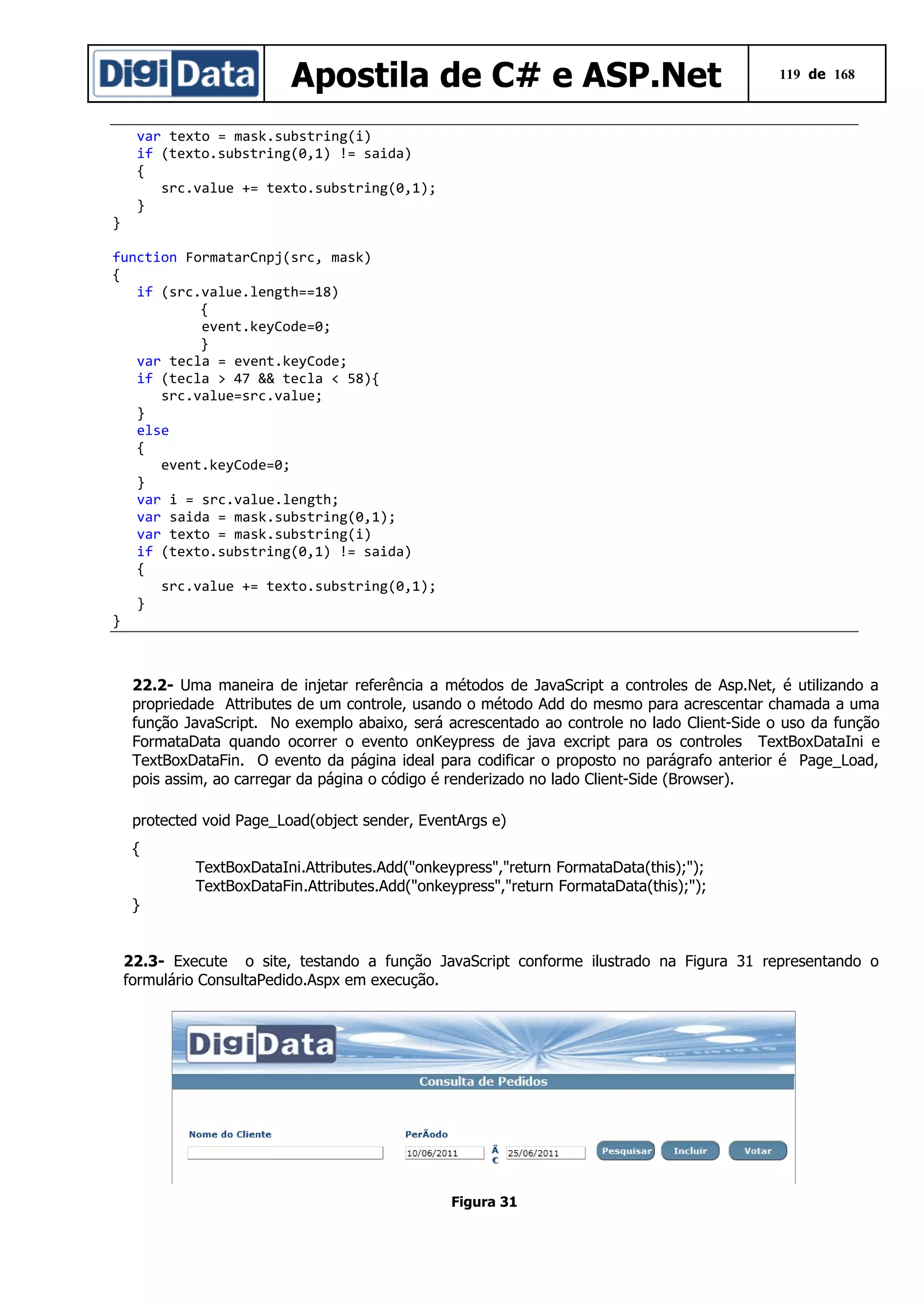 Apostila de C# e ASP.Net

}

119 de 168

var texto = mask.substring(i)
if (texto.substring(0,1) != saida)
{
src.value += texto.substring(0,1);
}

function FormatarCnpj(src, mask)
{
if (src.value.length==18)
{
event.keyCode=0;
}
var tecla = event.keyCode;
if (tecla > 47 && tecla < 58){
src.value=src.value;
}
else
{
event.keyCode=0;
}
var i = src.value.length;
var saida = mask.substring(0,1);
var texto = mask.substring(i)
if (texto.substring(0,1) != saida)
{
src.value += texto.substring(0,1);
}
}

22.2- Uma maneira de injetar referência a métodos de JavaScript a controles de Asp.Net, é utilizando a
propriedade Attributes de um controle, usando o método Add do mesmo para acrescentar chamada a uma
função JavaScript. No exemplo abaixo, será acrescentado ao controle no lado Client-Side o uso da função
FormataData quando ocorrer o evento onKeypress de java excript para os controles TextBoxDataIni e
TextBoxDataFin. O evento da página ideal para codificar o proposto no parágrafo anterior é Page_Load,
pois assim, ao carregar da página o código é renderizado no lado Client-Side (Browser).
protected void Page_Load(object sender, EventArgs e)
{
TextBoxDataIni.Attributes.Add("onkeypress","return FormataData(this);");
TextBoxDataFin.Attributes.Add("onkeypress","return FormataData(this);");
}
22.3- Execute o site, testando a função JavaScript conforme ilustrado na Figura 31 representando o
formulário ConsultaPedido.Aspx em execução.

Figura 31

 