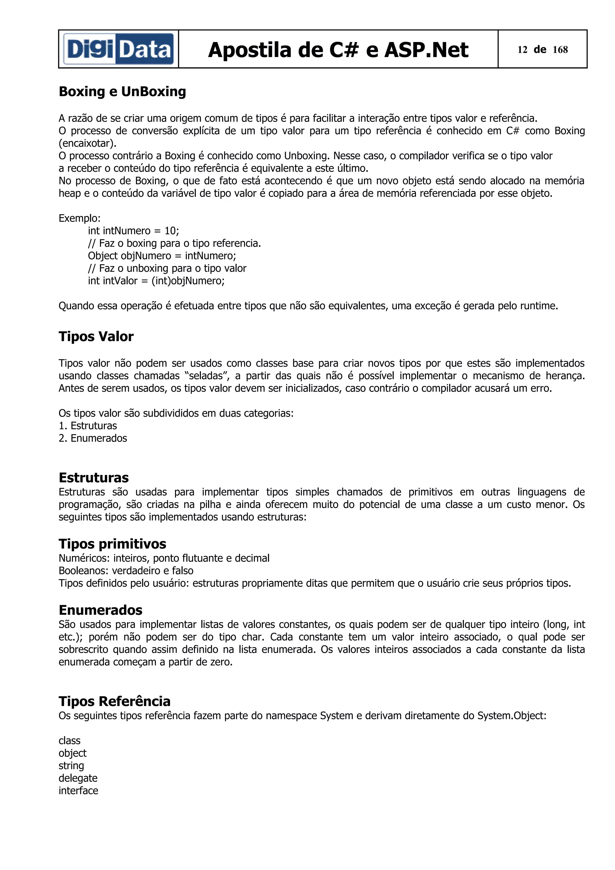 Apostila de C# e ASP.Net

12 de 168

Boxing e UnBoxing
A razão de se criar uma origem comum de tipos é para facilitar a interação entre tipos valor e referência.
O processo de conversão explícita de um tipo valor para um tipo referência é conhecido em C# como Boxing
(encaixotar).
O processo contrário a Boxing é conhecido como Unboxing. Nesse caso, o compilador verifica se o tipo valor
a receber o conteúdo do tipo referência é equivalente a este último.
No processo de Boxing, o que de fato está acontecendo é que um novo objeto está sendo alocado na memória
heap e o conteúdo da variável de tipo valor é copiado para a área de memória referenciada por esse objeto.
Exemplo:
int intNumero = 10;
// Faz o boxing para o tipo referencia.
Object objNumero = intNumero;
// Faz o unboxing para o tipo valor
int intValor = (int)objNumero;
Quando essa operação é efetuada entre tipos que não são equivalentes, uma exceção é gerada pelo runtime.

Tipos Valor
Tipos valor não podem ser usados como classes base para criar novos tipos por que estes são implementados
usando classes chamadas “seladas”, a partir das quais não é possível implementar o mecanismo de herança.
Antes de serem usados, os tipos valor devem ser inicializados, caso contrário o compilador acusará um erro.
Os tipos valor são subdivididos em duas categorias:
1. Estruturas
2. Enumerados

Estruturas
Estruturas são usadas para implementar tipos simples chamados de primitivos em outras linguagens de
programação, são criadas na pilha e ainda oferecem muito do potencial de uma classe a um custo menor. Os
seguintes tipos são implementados usando estruturas:

Tipos primitivos
Numéricos: inteiros, ponto flutuante e decimal
Booleanos: verdadeiro e falso
Tipos definidos pelo usuário: estruturas propriamente ditas que permitem que o usuário crie seus próprios tipos.

Enumerados
São usados para implementar listas de valores constantes, os quais podem ser de qualquer tipo inteiro (long, int
etc.); porém não podem ser do tipo char. Cada constante tem um valor inteiro associado, o qual pode ser
sobrescrito quando assim definido na lista enumerada. Os valores inteiros associados a cada constante da lista
enumerada começam a partir de zero.

Tipos Referência
Os seguintes tipos referência fazem parte do namespace System e derivam diretamente do System.Object:
class
object
string
delegate
interface

 