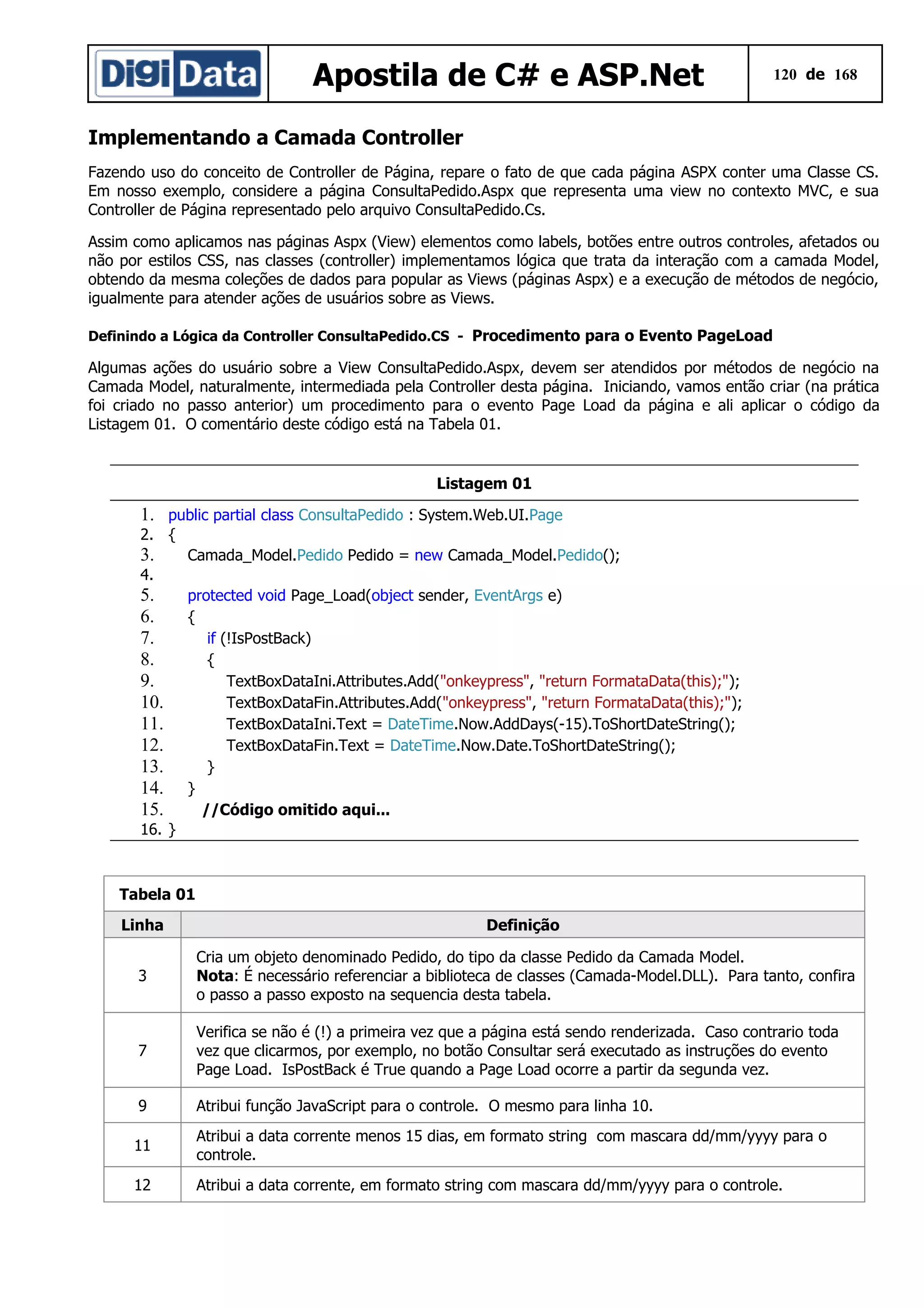Apostila de C# e ASP.Net

120 de 168

Implementando a Camada Controller
Fazendo uso do conceito de Controller de Página, repare o fato de que cada página ASPX conter uma Classe CS.
Em nosso exemplo, considere a página ConsultaPedido.Aspx que representa uma view no contexto MVC, e sua
Controller de Página representado pelo arquivo ConsultaPedido.Cs.
Assim como aplicamos nas páginas Aspx (View) elementos como labels, botões entre outros controles, afetados ou
não por estilos CSS, nas classes (controller) implementamos lógica que trata da interação com a camada Model,
obtendo da mesma coleções de dados para popular as Views (páginas Aspx) e a execução de métodos de negócio,
igualmente para atender ações de usuários sobre as Views.
Definindo a Lógica da Controller ConsultaPedido.CS - Procedimento para o Evento PageLoad

Algumas ações do usuário sobre a View ConsultaPedido.Aspx, devem ser atendidos por métodos de negócio na
Camada Model, naturalmente, intermediada pela Controller desta página. Iniciando, vamos então criar (na prática
foi criado no passo anterior) um procedimento para o evento Page Load da página e ali aplicar o código da
Listagem 01. O comentário deste código está na Tabela 01.

Listagem 01

1. public partial class ConsultaPedido : System.Web.UI.Page
2. {

3.

Camada_Model.Pedido Pedido = new Camada_Model.Pedido();

4.

5.
6.
7.
8.
9.
10.
11.
12.
13.
14.
15.

protected void Page_Load(object sender, EventArgs e)
{
if (!IsPostBack)
{
TextBoxDataIni.Attributes.Add("onkeypress", "return FormataData(this);");
TextBoxDataFin.Attributes.Add("onkeypress", "return FormataData(this);");
TextBoxDataIni.Text = DateTime.Now.AddDays(-15).ToShortDateString();
TextBoxDataFin.Text = DateTime.Now.Date.ToShortDateString();
}
}
//Código omitido aqui...

16. }

Tabela 01
Linha

Definição

3

Cria um objeto denominado Pedido, do tipo da classe Pedido da Camada Model.
Nota: É necessário referenciar a biblioteca de classes (Camada-Model.DLL). Para tanto, confira
o passo a passo exposto na sequencia desta tabela.

7

Verifica se não é (!) a primeira vez que a página está sendo renderizada. Caso contrario toda
vez que clicarmos, por exemplo, no botão Consultar será executado as instruções do evento
Page Load. IsPostBack é True quando a Page Load ocorre a partir da segunda vez.

9

Atribui função JavaScript para o controle. O mesmo para linha 10.

11

Atribui a data corrente menos 15 dias, em formato string com mascara dd/mm/yyyy para o
controle.

12

Atribui a data corrente, em formato string com mascara dd/mm/yyyy para o controle.

 