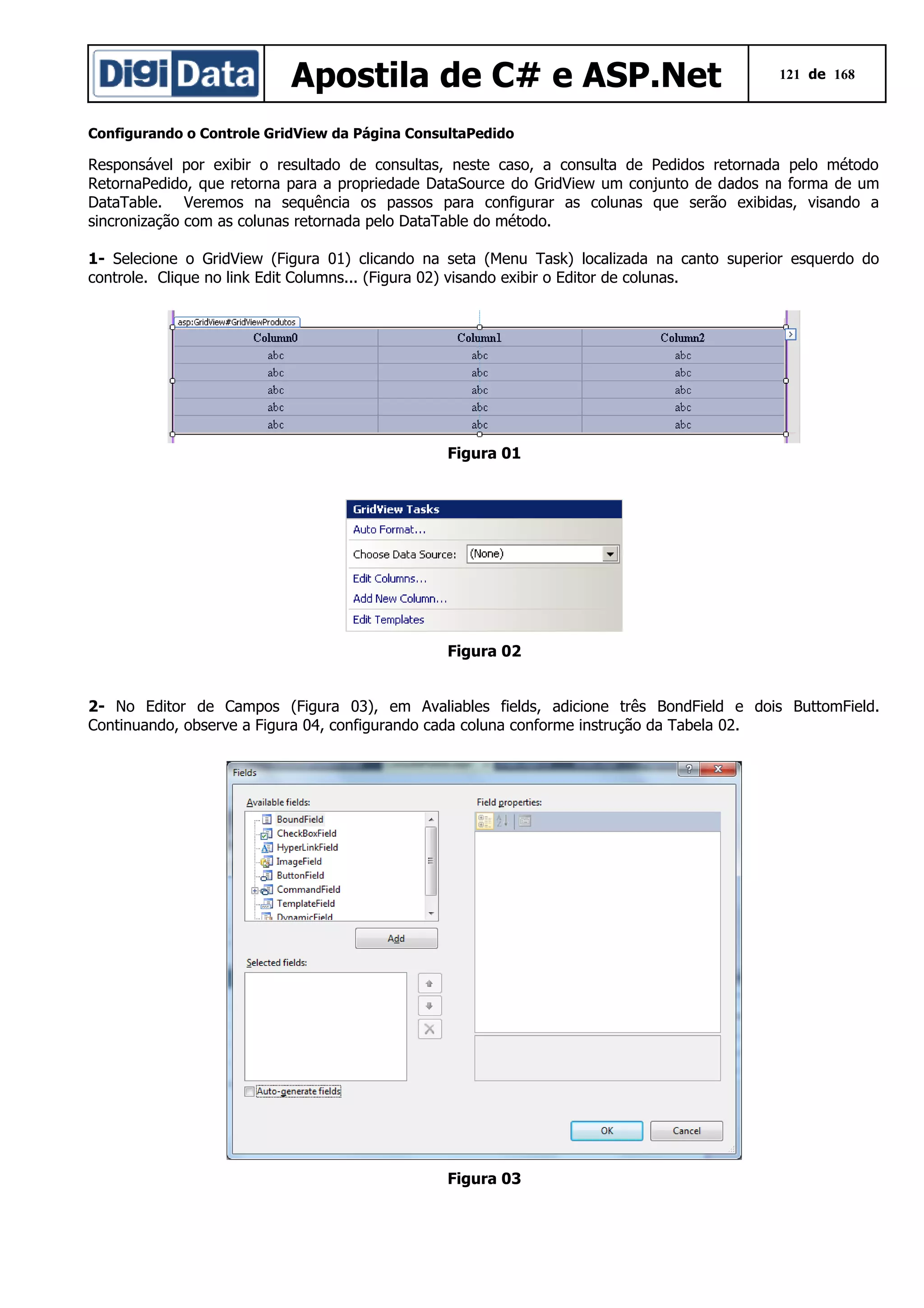 Apostila de C# e ASP.Net

121 de 168

Configurando o Controle GridView da Página ConsultaPedido

Responsável por exibir o resultado de consultas, neste caso, a consulta de Pedidos retornada pelo método
RetornaPedido, que retorna para a propriedade DataSource do GridView um conjunto de dados na forma de um
DataTable. Veremos na sequência os passos para configurar as colunas que serão exibidas, visando a
sincronização com as colunas retornada pelo DataTable do método.
1- Selecione o GridView (Figura 01) clicando na seta (Menu Task) localizada na canto superior esquerdo do
controle. Clique no link Edit Columns... (Figura 02) visando exibir o Editor de colunas.

Figura 01

Figura 02
2- No Editor de Campos (Figura 03), em Avaliables fields, adicione três BondField e dois ButtomField.
Continuando, observe a Figura 04, configurando cada coluna conforme instrução da Tabela 02.

Figura 03

 