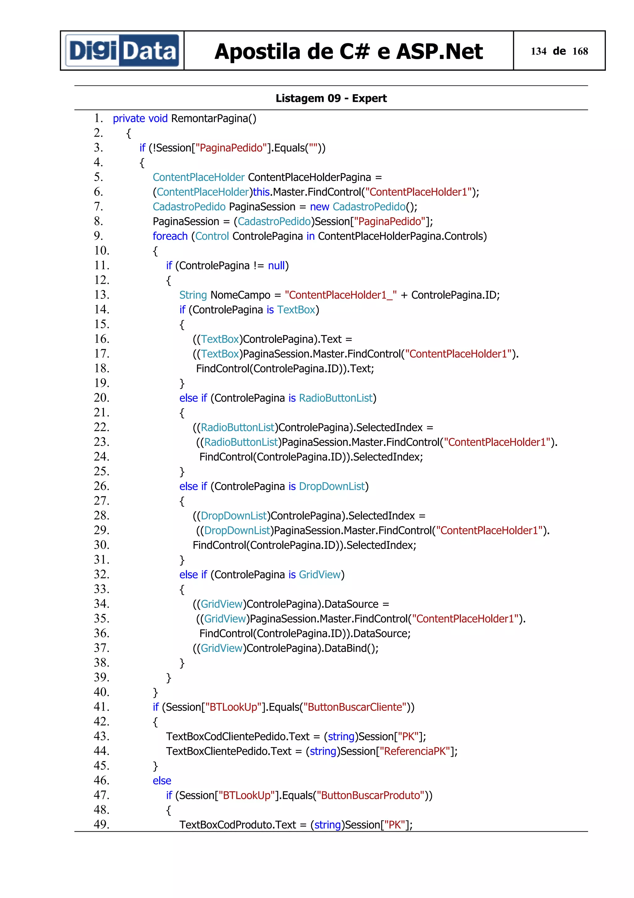 Apostila de C# e ASP.Net

134 de 168

Listagem 09 - Expert

1. private void RemontarPagina()
2.
{
3.
if (!Session["PaginaPedido"].Equals(""))
4.
{
5.
ContentPlaceHolder ContentPlaceHolderPagina =
6.
(ContentPlaceHolder)this.Master.FindControl("ContentPlaceHolder1");
7.
CadastroPedido PaginaSession = new CadastroPedido();
8.
PaginaSession = (CadastroPedido)Session["PaginaPedido"];
9.
foreach (Control ControlePagina in ContentPlaceHolderPagina.Controls)
10.
{
11.
if (ControlePagina != null)
12.
{
13.
String NomeCampo = "ContentPlaceHolder1_" + ControlePagina.ID;
14.
if (ControlePagina is TextBox)
15.
{
16.
((TextBox)ControlePagina).Text =
17.
((TextBox)PaginaSession.Master.FindControl("ContentPlaceHolder1").
18.
FindControl(ControlePagina.ID)).Text;
19.
}
20.
else if (ControlePagina is RadioButtonList)
21.
{
22.
((RadioButtonList)ControlePagina).SelectedIndex =
23.
((RadioButtonList)PaginaSession.Master.FindControl("ContentPlaceHolder1").
24.
FindControl(ControlePagina.ID)).SelectedIndex;
25.
}
26.
else if (ControlePagina is DropDownList)
27.
{
28.
((DropDownList)ControlePagina).SelectedIndex =
29.
((DropDownList)PaginaSession.Master.FindControl("ContentPlaceHolder1").
30.
FindControl(ControlePagina.ID)).SelectedIndex;
31.
}
32.
else if (ControlePagina is GridView)
33.
{
34.
((GridView)ControlePagina).DataSource =
35.
((GridView)PaginaSession.Master.FindControl("ContentPlaceHolder1").
36.
FindControl(ControlePagina.ID)).DataSource;
37.
((GridView)ControlePagina).DataBind();
38.
}
39.
}
40.
}
41.
if (Session["BTLookUp"].Equals("ButtonBuscarCliente"))
42.
{
43.
TextBoxCodClientePedido.Text = (string)Session["PK"];
44.
TextBoxClientePedido.Text = (string)Session["ReferenciaPK"];
45.
}
46.
else
47.
if (Session["BTLookUp"].Equals("ButtonBuscarProduto"))
48.
{
49.
TextBoxCodProduto.Text = (string)Session["PK"];

 