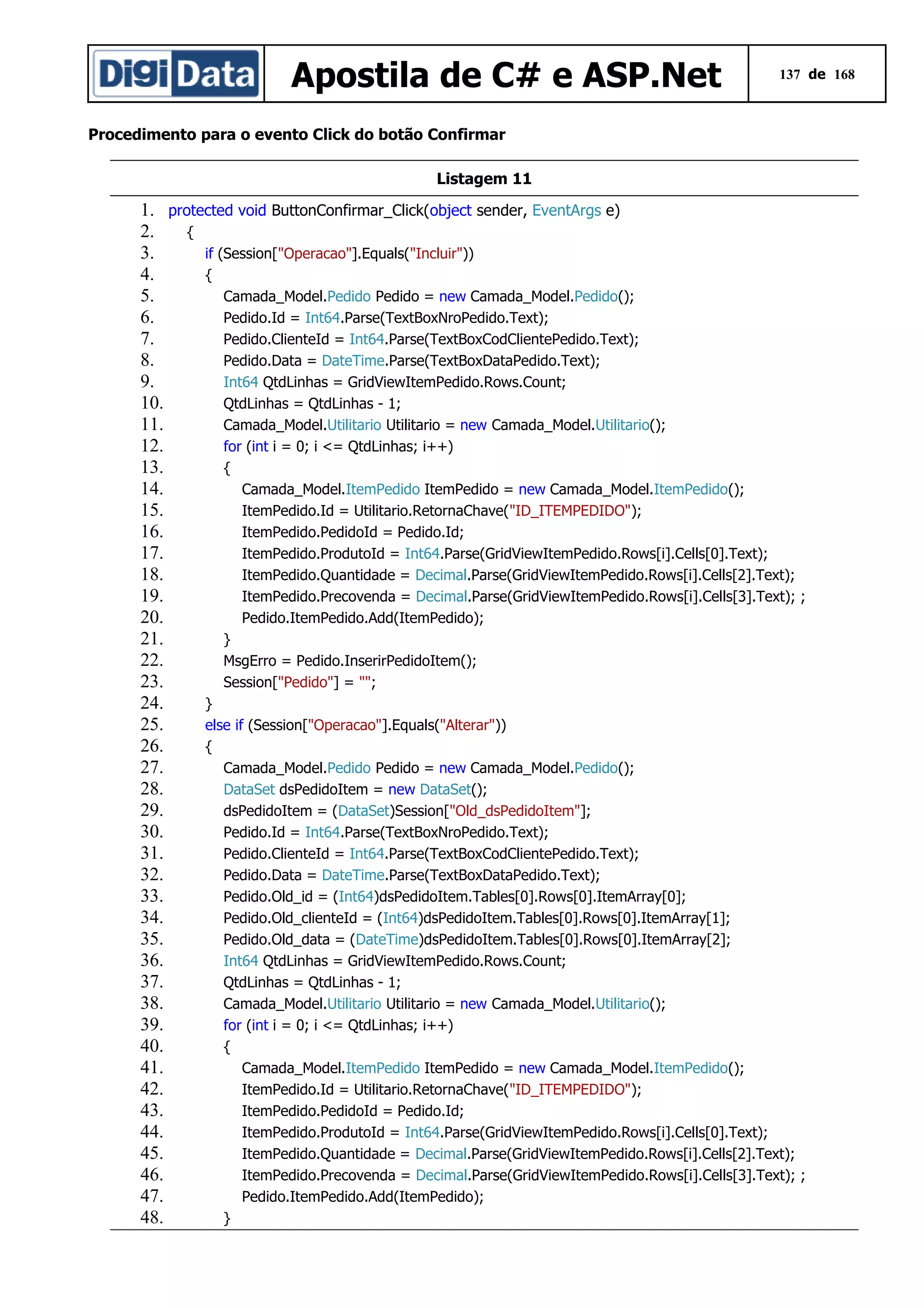Apostila de C# e ASP.Net

137 de 168

Procedimento para o evento Click do botão Confirmar
Listagem 11

1. protected void ButtonConfirmar_Click(object sender, EventArgs e)
2.
{
3.
if (Session["Operacao"].Equals("Incluir"))
4.
{
5.
Camada_Model.Pedido Pedido = new Camada_Model.Pedido();
6.
Pedido.Id = Int64.Parse(TextBoxNroPedido.Text);
7.
Pedido.ClienteId = Int64.Parse(TextBoxCodClientePedido.Text);
8.
Pedido.Data = DateTime.Parse(TextBoxDataPedido.Text);
9.
Int64 QtdLinhas = GridViewItemPedido.Rows.Count;
10.
QtdLinhas = QtdLinhas - 1;
11.
Camada_Model.Utilitario Utilitario = new Camada_Model.Utilitario();
12.
for (int i = 0; i <= QtdLinhas; i++)
13.
{
14.
Camada_Model.ItemPedido ItemPedido = new Camada_Model.ItemPedido();
15.
ItemPedido.Id = Utilitario.RetornaChave("ID_ITEMPEDIDO");
16.
ItemPedido.PedidoId = Pedido.Id;
17.
ItemPedido.ProdutoId = Int64.Parse(GridViewItemPedido.Rows[i].Cells[0].Text);
18.
ItemPedido.Quantidade = Decimal.Parse(GridViewItemPedido.Rows[i].Cells[2].Text);
19.
ItemPedido.Precovenda = Decimal.Parse(GridViewItemPedido.Rows[i].Cells[3].Text); ;
20.
Pedido.ItemPedido.Add(ItemPedido);
21.
}
22.
MsgErro = Pedido.InserirPedidoItem();
23.
Session["Pedido"] = "";
24.
}
25.
else if (Session["Operacao"].Equals("Alterar"))
26.
{
27.
Camada_Model.Pedido Pedido = new Camada_Model.Pedido();
28.
DataSet dsPedidoItem = new DataSet();
29.
dsPedidoItem = (DataSet)Session["Old_dsPedidoItem"];
30.
Pedido.Id = Int64.Parse(TextBoxNroPedido.Text);
31.
Pedido.ClienteId = Int64.Parse(TextBoxCodClientePedido.Text);
32.
Pedido.Data = DateTime.Parse(TextBoxDataPedido.Text);
33.
Pedido.Old_id = (Int64)dsPedidoItem.Tables[0].Rows[0].ItemArray[0];
34.
Pedido.Old_clienteId = (Int64)dsPedidoItem.Tables[0].Rows[0].ItemArray[1];
35.
Pedido.Old_data = (DateTime)dsPedidoItem.Tables[0].Rows[0].ItemArray[2];
36.
Int64 QtdLinhas = GridViewItemPedido.Rows.Count;
37.
QtdLinhas = QtdLinhas - 1;
38.
Camada_Model.Utilitario Utilitario = new Camada_Model.Utilitario();
39.
for (int i = 0; i <= QtdLinhas; i++)
40.
{
41.
Camada_Model.ItemPedido ItemPedido = new Camada_Model.ItemPedido();
42.
ItemPedido.Id = Utilitario.RetornaChave("ID_ITEMPEDIDO");
43.
ItemPedido.PedidoId = Pedido.Id;
44.
ItemPedido.ProdutoId = Int64.Parse(GridViewItemPedido.Rows[i].Cells[0].Text);
45.
ItemPedido.Quantidade = Decimal.Parse(GridViewItemPedido.Rows[i].Cells[2].Text);
46.
ItemPedido.Precovenda = Decimal.Parse(GridViewItemPedido.Rows[i].Cells[3].Text); ;
47.
Pedido.ItemPedido.Add(ItemPedido);
48.
}

 