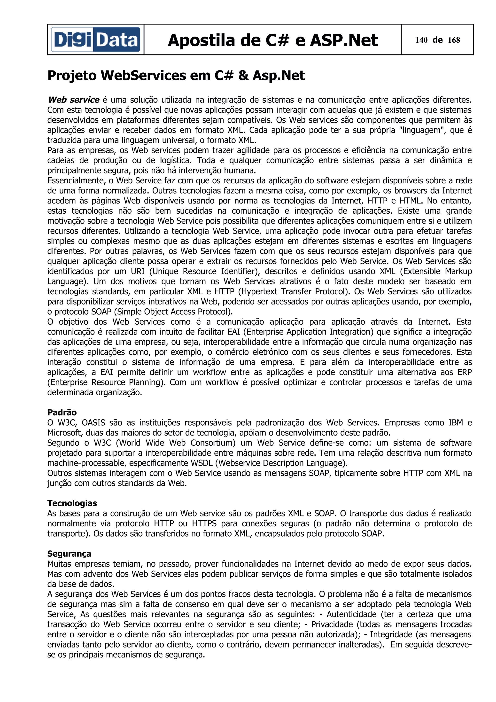 Apostila de C# e ASP.Net

140 de 168

Projeto WebServices em C# & Asp.Net
Web service é uma solução utilizada na integração de sistemas e na comunicação entre aplicações diferentes.
Com esta tecnologia é possível que novas aplicações possam interagir com aquelas que já existem e que sistemas
desenvolvidos em plataformas diferentes sejam compatíveis. Os Web services são componentes que permitem às
aplicações enviar e receber dados em formato XML. Cada aplicação pode ter a sua própria "linguagem", que é
traduzida para uma linguagem universal, o formato XML.
Para as empresas, os Web services podem trazer agilidade para os processos e eficiência na comunicação entre
cadeias de produção ou de logística. Toda e qualquer comunicação entre sistemas passa a ser dinâmica e
principalmente segura, pois não há intervenção humana.
Essencialmente, o Web Service faz com que os recursos da aplicação do software estejam disponíveis sobre a rede
de uma forma normalizada. Outras tecnologias fazem a mesma coisa, como por exemplo, os browsers da Internet
acedem às páginas Web disponíveis usando por norma as tecnologias da Internet, HTTP e HTML. No entanto,
estas tecnologias não são bem sucedidas na comunicação e integração de aplicações. Existe uma grande
motivação sobre a tecnologia Web Service pois possibilita que diferentes aplicações comuniquem entre si e utilizem
recursos diferentes. Utilizando a tecnologia Web Service, uma aplicação pode invocar outra para efetuar tarefas
simples ou complexas mesmo que as duas aplicações estejam em diferentes sistemas e escritas em linguagens
diferentes. Por outras palavras, os Web Services fazem com que os seus recursos estejam disponíveis para que
qualquer aplicação cliente possa operar e extrair os recursos fornecidos pelo Web Service. Os Web Services são
identificados por um URI (Unique Resource Identifier), descritos e definidos usando XML (Extensible Markup
Language). Um dos motivos que tornam os Web Services atrativos é o fato deste modelo ser baseado em
tecnologias standards, em particular XML e HTTP (Hypertext Transfer Protocol). Os Web Services são utilizados
para disponibilizar serviços interativos na Web, podendo ser acessados por outras aplicações usando, por exemplo,
o protocolo SOAP (Simple Object Access Protocol).
O objetivo dos Web Services como é a comunicação aplicação para aplicação através da Internet. Esta
comunicação é realizada com intuito de facilitar EAI (Enterprise Application Integration) que significa a integração
das aplicações de uma empresa, ou seja, interoperabilidade entre a informação que circula numa organização nas
diferentes aplicações como, por exemplo, o comércio eletrónico com os seus clientes e seus fornecedores. Esta
interação constitui o sistema de informação de uma empresa. E para além da interoperabilidade entre as
aplicações, a EAI permite definir um workflow entre as aplicações e pode constituir uma alternativa aos ERP
(Enterprise Resource Planning). Com um workflow é possível optimizar e controlar processos e tarefas de uma
determinada organização.
Padrão
O W3C, OASIS são as instituições responsáveis pela padronização dos Web Services. Empresas como IBM e
Microsoft, duas das maiores do setor de tecnologia, apóiam o desenvolvimento deste padrão.
Segundo o W3C (World Wide Web Consortium) um Web Service define-se como: um sistema de software
projetado para suportar a interoperabilidade entre máquinas sobre rede. Tem uma relação descritiva num formato
machine-processable, especificamente WSDL (Webservice Description Language).
Outros sistemas interagem com o Web Service usando as mensagens SOAP, tipicamente sobre HTTP com XML na
junção com outros standards da Web.
Tecnologias
As bases para a construção de um Web service são os padrões XML e SOAP. O transporte dos dados é realizado
normalmente via protocolo HTTP ou HTTPS para conexões seguras (o padrão não determina o protocolo de
transporte). Os dados são transferidos no formato XML, encapsulados pelo protocolo SOAP.
Segurança
Muitas empresas temiam, no passado, prover funcionalidades na Internet devido ao medo de expor seus dados.
Mas com advento dos Web Services elas podem publicar serviços de forma simples e que são totalmente isolados
da base de dados.
A segurança dos Web Services é um dos pontos fracos desta tecnologia. O problema não é a falta de mecanismos
de segurança mas sim a falta de consenso em qual deve ser o mecanismo a ser adoptado pela tecnologia Web
Service, As questões mais relevantes na segurança são as seguintes: - Autenticidade (ter a certeza que uma
transacção do Web Service ocorreu entre o servidor e seu cliente; - Privacidade (todas as mensagens trocadas
entre o servidor e o cliente não são interceptadas por uma pessoa não autorizada); - Integridade (as mensagens
enviadas tanto pelo servidor ao cliente, como o contrário, devem permanecer inalteradas). Em seguida descrevese os principais mecanismos de segurança.

 