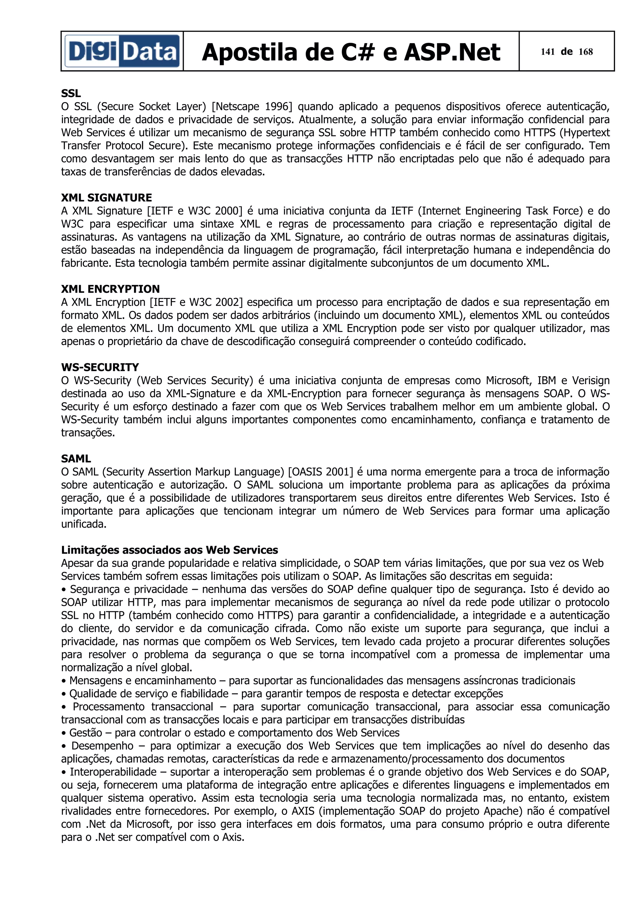 Apostila de C# e ASP.Net

141 de 168

SSL
O SSL (Secure Socket Layer) [Netscape 1996] quando aplicado a pequenos dispositivos oferece autenticação,
integridade de dados e privacidade de serviços. Atualmente, a solução para enviar informação confidencial para
Web Services é utilizar um mecanismo de segurança SSL sobre HTTP também conhecido como HTTPS (Hypertext
Transfer Protocol Secure). Este mecanismo protege informações confidenciais e é fácil de ser configurado. Tem
como desvantagem ser mais lento do que as transacções HTTP não encriptadas pelo que não é adequado para
taxas de transferências de dados elevadas.
XML SIGNATURE
A XML Signature [IETF e W3C 2000] é uma iniciativa conjunta da IETF (Internet Engineering Task Force) e do
W3C para especificar uma sintaxe XML e regras de processamento para criação e representação digital de
assinaturas. As vantagens na utilização da XML Signature, ao contrário de outras normas de assinaturas digitais,
estão baseadas na independência da linguagem de programação, fácil interpretação humana e independência do
fabricante. Esta tecnologia também permite assinar digitalmente subconjuntos de um documento XML.
XML ENCRYPTION
A XML Encryption [IETF e W3C 2002] especifica um processo para encriptação de dados e sua representação em
formato XML. Os dados podem ser dados arbitrários (incluindo um documento XML), elementos XML ou conteúdos
de elementos XML. Um documento XML que utiliza a XML Encryption pode ser visto por qualquer utilizador, mas
apenas o proprietário da chave de descodificação conseguirá compreender o conteúdo codificado.
WS-SECURITY
O WS-Security (Web Services Security) é uma iniciativa conjunta de empresas como Microsoft, IBM e Verisign
destinada ao uso da XML-Signature e da XML-Encryption para fornecer segurança às mensagens SOAP. O WSSecurity é um esforço destinado a fazer com que os Web Services trabalhem melhor em um ambiente global. O
WS-Security também inclui alguns importantes componentes como encaminhamento, confiança e tratamento de
transações.
SAML
O SAML (Security Assertion Markup Language) [OASIS 2001] é uma norma emergente para a troca de informação
sobre autenticação e autorização. O SAML soluciona um importante problema para as aplicações da próxima
geração, que é a possibilidade de utilizadores transportarem seus direitos entre diferentes Web Services. Isto é
importante para aplicações que tencionam integrar um número de Web Services para formar uma aplicação
unificada.
Limitações associados aos Web Services
Apesar da sua grande popularidade e relativa simplicidade, o SOAP tem várias limitações, que por sua vez os Web
Services também sofrem essas limitações pois utilizam o SOAP. As limitações são descritas em seguida:
• Segurança e privacidade – nenhuma das versões do SOAP define qualquer tipo de segurança. Isto é devido ao
SOAP utilizar HTTP, mas para implementar mecanismos de segurança ao nível da rede pode utilizar o protocolo
SSL no HTTP (também conhecido como HTTPS) para garantir a confidencialidade, a integridade e a autenticação
do cliente, do servidor e da comunicação cifrada. Como não existe um suporte para segurança, que inclui a
privacidade, nas normas que compõem os Web Services, tem levado cada projeto a procurar diferentes soluções
para resolver o problema da segurança o que se torna incompatível com a promessa de implementar uma
normalização a nível global.
• Mensagens e encaminhamento – para suportar as funcionalidades das mensagens assíncronas tradicionais
• Qualidade de serviço e fiabilidade – para garantir tempos de resposta e detectar excepções
• Processamento transaccional – para suportar comunicação transaccional, para associar essa comunicação
transaccional com as transacções locais e para participar em transacções distribuídas
• Gestão – para controlar o estado e comportamento dos Web Services
• Desempenho – para optimizar a execução dos Web Services que tem implicações ao nível do desenho das
aplicações, chamadas remotas, características da rede e armazenamento/processamento dos documentos
• Interoperabilidade – suportar a interoperação sem problemas é o grande objetivo dos Web Services e do SOAP,
ou seja, fornecerem uma plataforma de integração entre aplicações e diferentes linguagens e implementados em
qualquer sistema operativo. Assim esta tecnologia seria uma tecnologia normalizada mas, no entanto, existem
rivalidades entre fornecedores. Por exemplo, o AXIS (implementação SOAP do projeto Apache) não é compatível
com .Net da Microsoft, por isso gera interfaces em dois formatos, uma para consumo próprio e outra diferente
para o .Net ser compatível com o Axis.

 