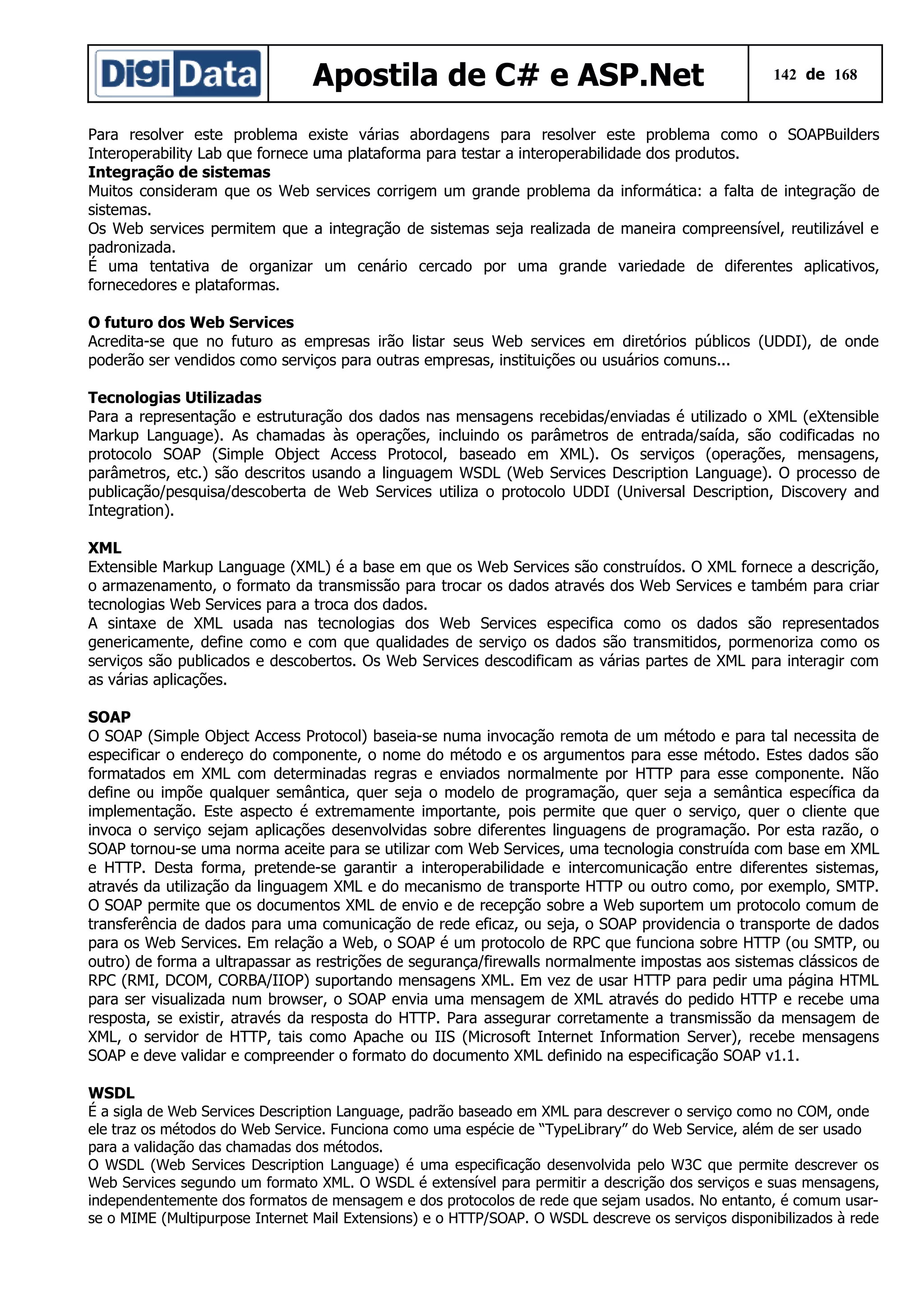 Apostila de C# e ASP.Net

142 de 168

Para resolver este problema existe várias abordagens para resolver este problema como o SOAPBuilders
Interoperability Lab que fornece uma plataforma para testar a interoperabilidade dos produtos.
Integração de sistemas
Muitos consideram que os Web services corrigem um grande problema da informática: a falta de integração de
sistemas.
Os Web services permitem que a integração de sistemas seja realizada de maneira compreensível, reutilizável e
padronizada.
É uma tentativa de organizar um cenário cercado por uma grande variedade de diferentes aplicativos,
fornecedores e plataformas.
O futuro dos Web Services
Acredita-se que no futuro as empresas irão listar seus Web services em diretórios públicos (UDDI), de onde
poderão ser vendidos como serviços para outras empresas, instituições ou usuários comuns...
Tecnologias Utilizadas
Para a representação e estruturação dos dados nas mensagens recebidas/enviadas é utilizado o XML (eXtensible
Markup Language). As chamadas às operações, incluindo os parâmetros de entrada/saída, são codificadas no
protocolo SOAP (Simple Object Access Protocol, baseado em XML). Os serviços (operações, mensagens,
parâmetros, etc.) são descritos usando a linguagem WSDL (Web Services Description Language). O processo de
publicação/pesquisa/descoberta de Web Services utiliza o protocolo UDDI (Universal Description, Discovery and
Integration).
XML
Extensible Markup Language (XML) é a base em que os Web Services são construídos. O XML fornece a descrição,
o armazenamento, o formato da transmissão para trocar os dados através dos Web Services e também para criar
tecnologias Web Services para a troca dos dados.
A sintaxe de XML usada nas tecnologias dos Web Services especifica como os dados são representados
genericamente, define como e com que qualidades de serviço os dados são transmitidos, pormenoriza como os
serviços são publicados e descobertos. Os Web Services descodificam as várias partes de XML para interagir com
as várias aplicações.
SOAP
O SOAP (Simple Object Access Protocol) baseia-se numa invocação remota de um método e para tal necessita de
especificar o endereço do componente, o nome do método e os argumentos para esse método. Estes dados são
formatados em XML com determinadas regras e enviados normalmente por HTTP para esse componente. Não
define ou impõe qualquer semântica, quer seja o modelo de programação, quer seja a semântica específica da
implementação. Este aspecto é extremamente importante, pois permite que quer o serviço, quer o cliente que
invoca o serviço sejam aplicações desenvolvidas sobre diferentes linguagens de programação. Por esta razão, o
SOAP tornou-se uma norma aceite para se utilizar com Web Services, uma tecnologia construída com base em XML
e HTTP. Desta forma, pretende-se garantir a interoperabilidade e intercomunicação entre diferentes sistemas,
através da utilização da linguagem XML e do mecanismo de transporte HTTP ou outro como, por exemplo, SMTP.
O SOAP permite que os documentos XML de envio e de recepção sobre a Web suportem um protocolo comum de
transferência de dados para uma comunicação de rede eficaz, ou seja, o SOAP providencia o transporte de dados
para os Web Services. Em relação a Web, o SOAP é um protocolo de RPC que funciona sobre HTTP (ou SMTP, ou
outro) de forma a ultrapassar as restrições de segurança/firewalls normalmente impostas aos sistemas clássicos de
RPC (RMI, DCOM, CORBA/IIOP) suportando mensagens XML. Em vez de usar HTTP para pedir uma página HTML
para ser visualizada num browser, o SOAP envia uma mensagem de XML através do pedido HTTP e recebe uma
resposta, se existir, através da resposta do HTTP. Para assegurar corretamente a transmissão da mensagem de
XML, o servidor de HTTP, tais como Apache ou IIS (Microsoft Internet Information Server), recebe mensagens
SOAP e deve validar e compreender o formato do documento XML definido na especificação SOAP v1.1.
WSDL
É a sigla de Web Services Description Language, padrão baseado em XML para descrever o serviço como no COM, onde
ele traz os métodos do Web Service. Funciona como uma espécie de “TypeLibrary” do Web Service, além de ser usado
para a validação das chamadas dos métodos.
O WSDL (Web Services Description Language) é uma especificação desenvolvida pelo W3C que permite descrever os
Web Services segundo um formato XML. O WSDL é extensível para permitir a descrição dos serviços e suas mensagens,
independentemente dos formatos de mensagem e dos protocolos de rede que sejam usados. No entanto, é comum usarse o MIME (Multipurpose Internet Mail Extensions) e o HTTP/SOAP. O WSDL descreve os serviços disponibilizados à rede

 