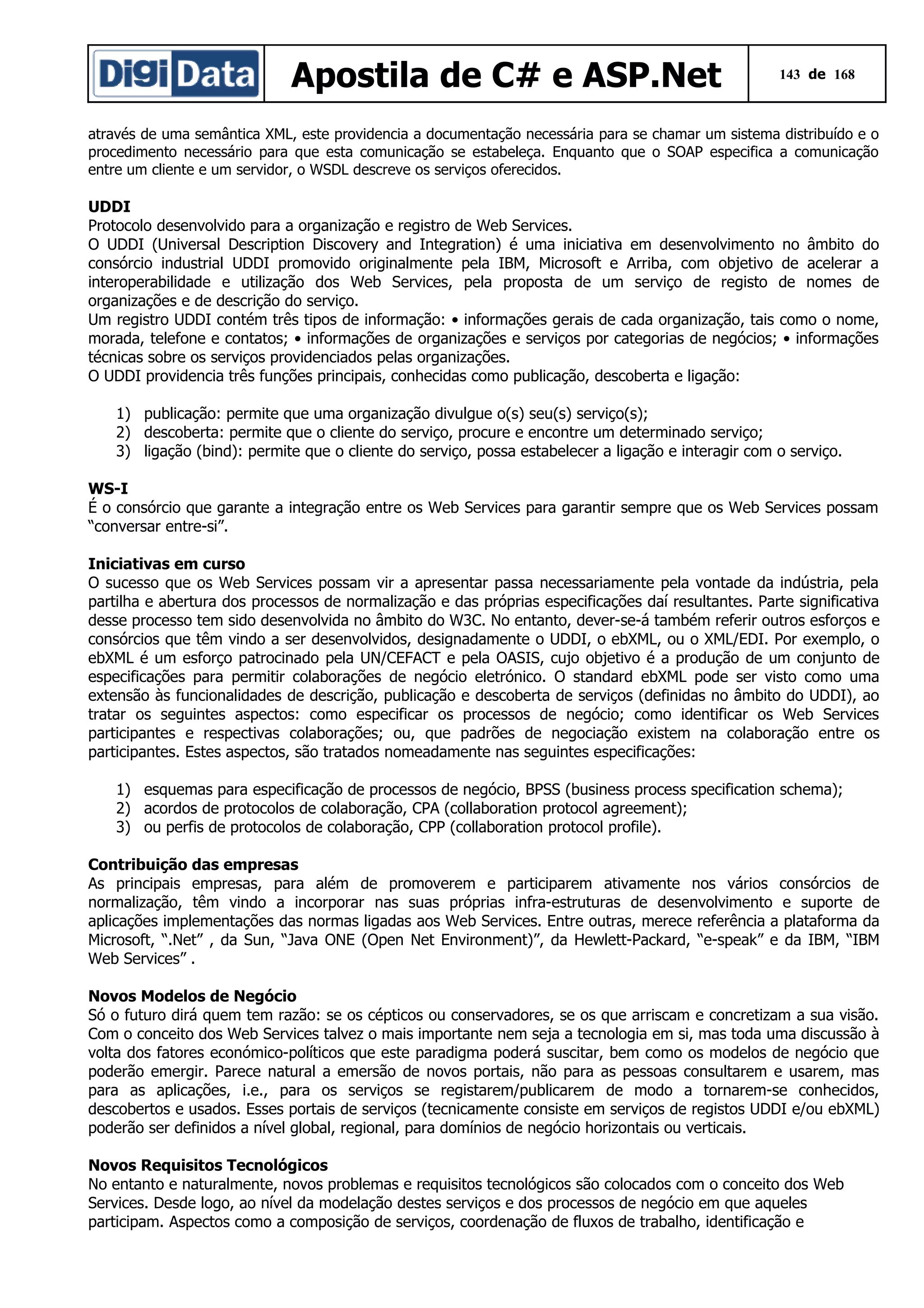 Apostila de C# e ASP.Net

143 de 168

através de uma semântica XML, este providencia a documentação necessária para se chamar um sistema distribuído e o
procedimento necessário para que esta comunicação se estabeleça. Enquanto que o SOAP especifica a comunicação
entre um cliente e um servidor, o WSDL descreve os serviços oferecidos.

UDDI
Protocolo desenvolvido para a organização e registro de Web Services.
O UDDI (Universal Description Discovery and Integration) é uma iniciativa em desenvolvimento no âmbito do
consórcio industrial UDDI promovido originalmente pela IBM, Microsoft e Arriba, com objetivo de acelerar a
interoperabilidade e utilização dos Web Services, pela proposta de um serviço de registo de nomes de
organizações e de descrição do serviço.
Um registro UDDI contém três tipos de informação: • informações gerais de cada organização, tais como o nome,
morada, telefone e contatos; • informações de organizações e serviços por categorias de negócios; • informações
técnicas sobre os serviços providenciados pelas organizações.
O UDDI providencia três funções principais, conhecidas como publicação, descoberta e ligação:
1) publicação: permite que uma organização divulgue o(s) seu(s) serviço(s);
2) descoberta: permite que o cliente do serviço, procure e encontre um determinado serviço;
3) ligação (bind): permite que o cliente do serviço, possa estabelecer a ligação e interagir com o serviço.
WS-I
É o consórcio que garante a integração entre os Web Services para garantir sempre que os Web Services possam
“conversar entre-si”.
Iniciativas em curso
O sucesso que os Web Services possam vir a apresentar passa necessariamente pela vontade da indústria, pela
partilha e abertura dos processos de normalização e das próprias especificações daí resultantes. Parte significativa
desse processo tem sido desenvolvida no âmbito do W3C. No entanto, dever-se-á também referir outros esforços e
consórcios que têm vindo a ser desenvolvidos, designadamente o UDDI, o ebXML, ou o XML/EDI. Por exemplo, o
ebXML é um esforço patrocinado pela UN/CEFACT e pela OASIS, cujo objetivo é a produção de um conjunto de
especificações para permitir colaborações de negócio eletrónico. O standard ebXML pode ser visto como uma
extensão às funcionalidades de descrição, publicação e descoberta de serviços (definidas no âmbito do UDDI), ao
tratar os seguintes aspectos: como especificar os processos de negócio; como identificar os Web Services
participantes e respectivas colaborações; ou, que padrões de negociação existem na colaboração entre os
participantes. Estes aspectos, são tratados nomeadamente nas seguintes especificações:
1) esquemas para especificação de processos de negócio, BPSS (business process specification schema);
2) acordos de protocolos de colaboração, CPA (collaboration protocol agreement);
3) ou perfis de protocolos de colaboração, CPP (collaboration protocol profile).
Contribuição das empresas
As principais empresas, para além de promoverem e participarem ativamente nos vários consórcios de
normalização, têm vindo a incorporar nas suas próprias infra-estruturas de desenvolvimento e suporte de
aplicações implementações das normas ligadas aos Web Services. Entre outras, merece referência a plataforma da
Microsoft, “.Net” , da Sun, “Java ONE (Open Net Environment)”, da Hewlett-Packard, “e-speak” e da IBM, “IBM
Web Services” .
Novos Modelos de Negócio
Só o futuro dirá quem tem razão: se os cépticos ou conservadores, se os que arriscam e concretizam a sua visão.
Com o conceito dos Web Services talvez o mais importante nem seja a tecnologia em si, mas toda uma discussão à
volta dos fatores económico-políticos que este paradigma poderá suscitar, bem como os modelos de negócio que
poderão emergir. Parece natural a emersão de novos portais, não para as pessoas consultarem e usarem, mas
para as aplicações, i.e., para os serviços se registarem/publicarem de modo a tornarem-se conhecidos,
descobertos e usados. Esses portais de serviços (tecnicamente consiste em serviços de registos UDDI e/ou ebXML)
poderão ser definidos a nível global, regional, para domínios de negócio horizontais ou verticais.
Novos Requisitos Tecnológicos
No entanto e naturalmente, novos problemas e requisitos tecnológicos são colocados com o conceito dos Web
Services. Desde logo, ao nível da modelação destes serviços e dos processos de negócio em que aqueles
participam. Aspectos como a composição de serviços, coordenação de fluxos de trabalho, identificação e

 