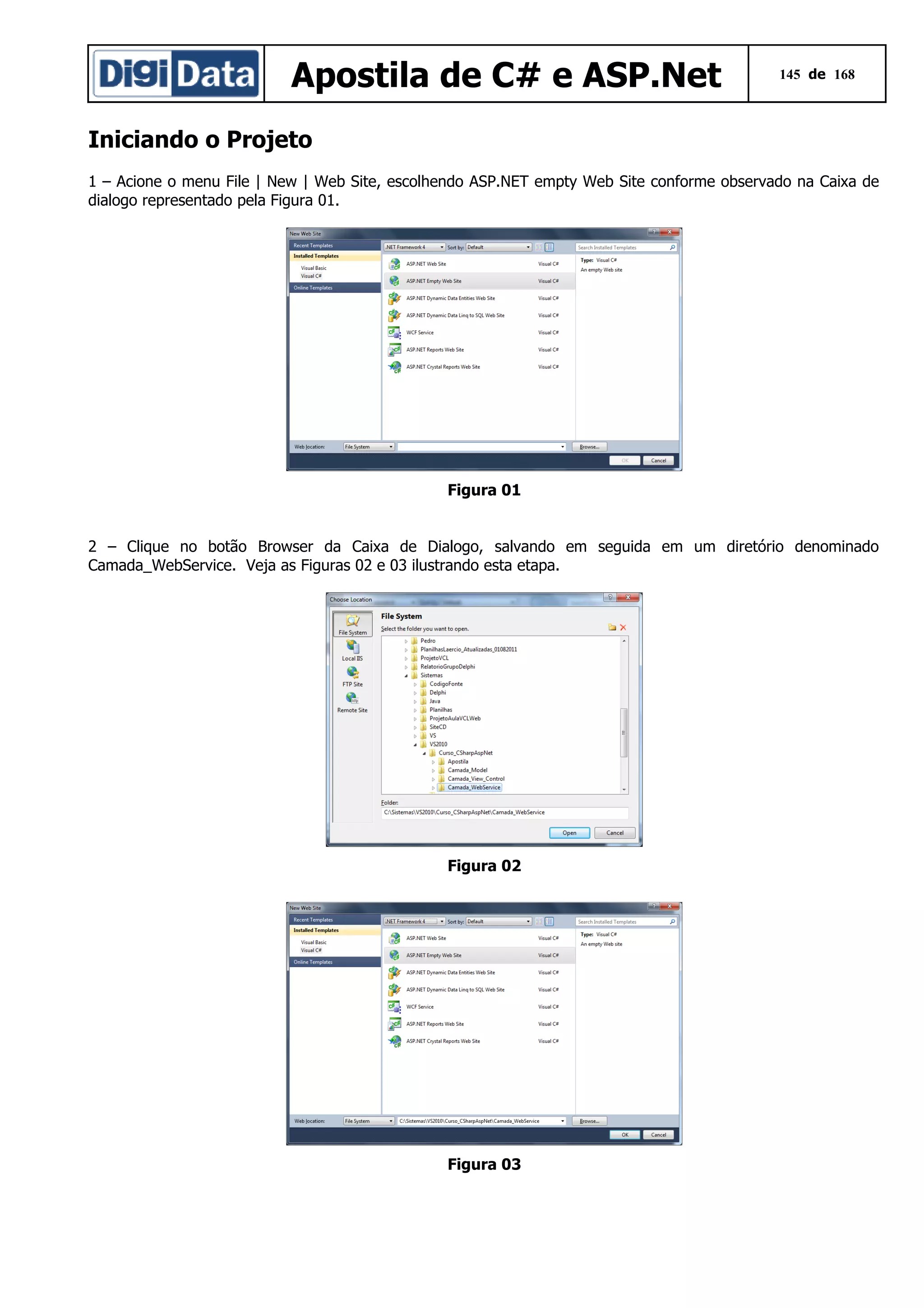 Apostila de C# e ASP.Net

145 de 168

Iniciando o Projeto
1 – Acione o menu File | New | Web Site, escolhendo ASP.NET empty Web Site conforme observado na Caixa de
dialogo representado pela Figura 01.

Figura 01
2 – Clique no botão Browser da Caixa de Dialogo, salvando em seguida em um diretório denominado
Camada_WebService. Veja as Figuras 02 e 03 ilustrando esta etapa.

Figura 02

Figura 03

 