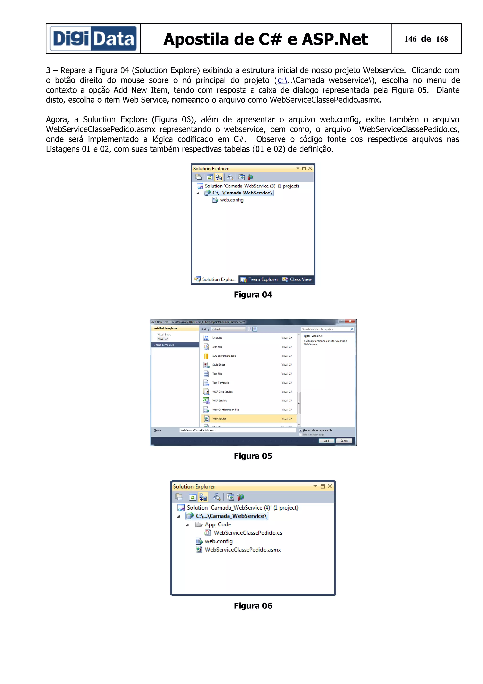 Apostila de C# e ASP.Net

146 de 168

3 – Repare a Figura 04 (Soluction Explore) exibindo a estrutura inicial de nosso projeto Webservice. Clicando com
o botão direito do mouse sobre o nó principal do projeto (c:..Camada_webservice), escolha no menu de
contexto a opção Add New Item, tendo com resposta a caixa de dialogo representada pela Figura 05. Diante
disto, escolha o item Web Service, nomeando o arquivo como WebServiceClassePedido.asmx.
Agora, a Soluction Explore (Figura 06), além de apresentar o arquivo web.config, exibe também o arquivo
WebServiceClassePedido.asmx representando o webservice, bem como, o arquivo WebServiceClassePedido.cs,
onde será implementado a lógica codificado em C#. Observe o código fonte dos respectivos arquivos nas
Listagens 01 e 02, com suas também respectivas tabelas (01 e 02) de definição.

Figura 04

Figura 05

Figura 06

 