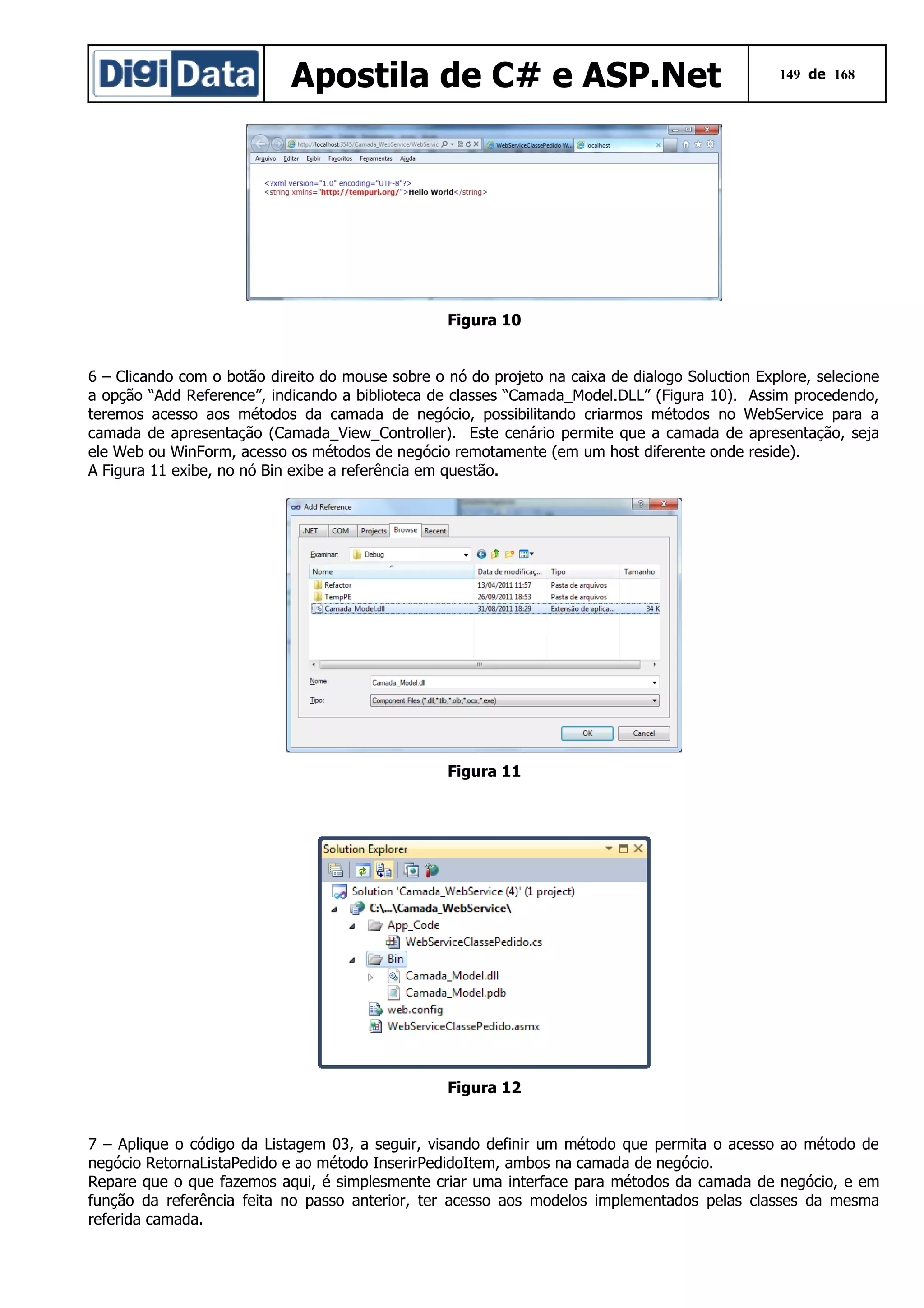 Apostila de C# e ASP.Net

149 de 168

Figura 10
6 – Clicando com o botão direito do mouse sobre o nó do projeto na caixa de dialogo Soluction Explore, selecione
a opção “Add Reference”, indicando a biblioteca de classes “Camada_Model.DLL” (Figura 10). Assim procedendo,
teremos acesso aos métodos da camada de negócio, possibilitando criarmos métodos no WebService para a
camada de apresentação (Camada_View_Controller). Este cenário permite que a camada de apresentação, seja
ele Web ou WinForm, acesso os métodos de negócio remotamente (em um host diferente onde reside).
A Figura 11 exibe, no nó Bin exibe a referência em questão.

Figura 11

Figura 12
7 – Aplique o código da Listagem 03, a seguir, visando definir um método que permita o acesso ao método de
negócio RetornaListaPedido e ao método InserirPedidoItem, ambos na camada de negócio.
Repare que o que fazemos aqui, é simplesmente criar uma interface para métodos da camada de negócio, e em
função da referência feita no passo anterior, ter acesso aos modelos implementados pelas classes da mesma
referida camada.

 