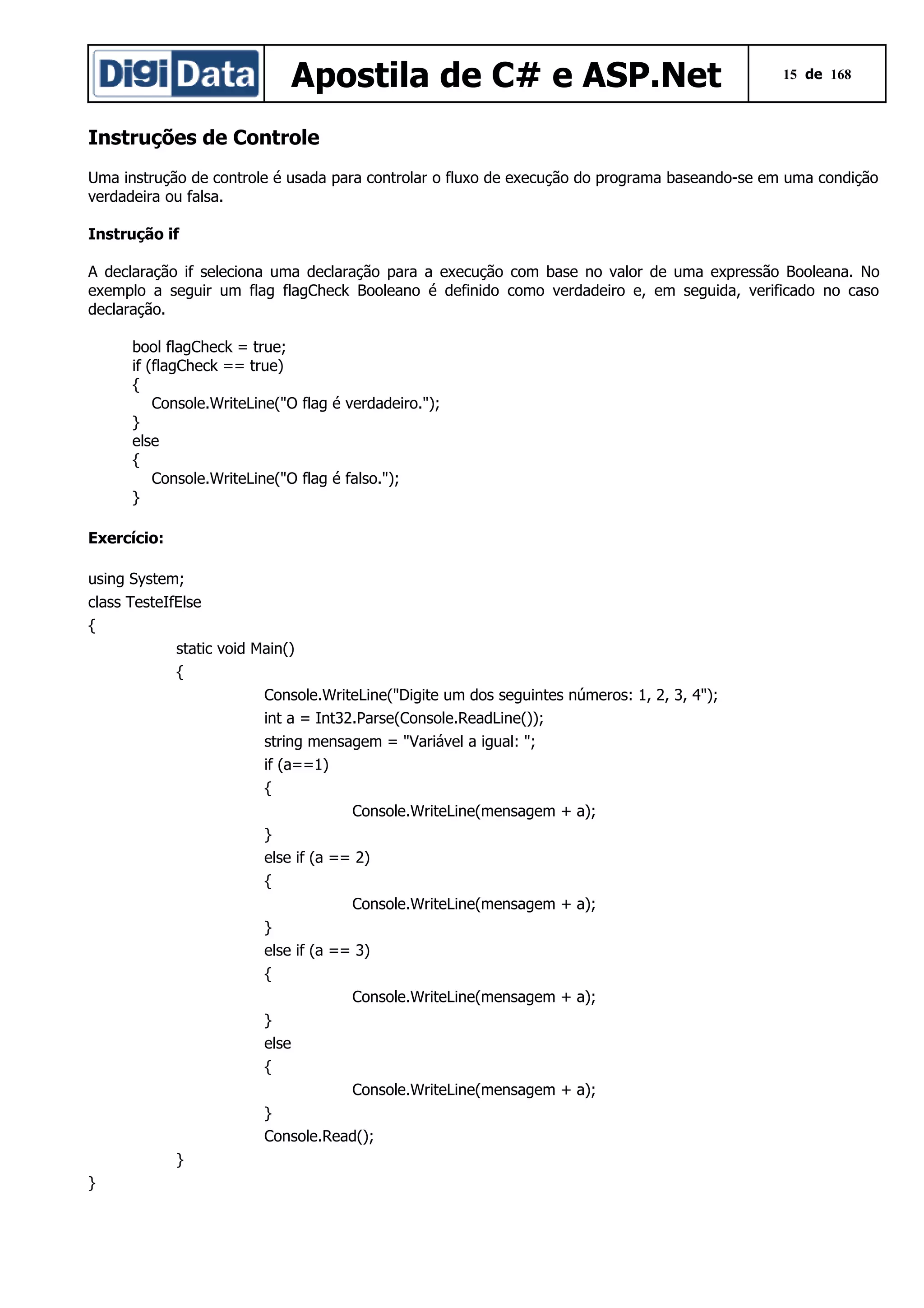 Apostila de C# e ASP.Net

15 de 168

Instruções de Controle
Uma instrução de controle é usada para controlar o fluxo de execução do programa baseando-se em uma condição
verdadeira ou falsa.
Instrução if
A declaração if seleciona uma declaração para a execução com base no valor de uma expressão Booleana. No
exemplo a seguir um flag flagCheck Booleano é definido como verdadeiro e, em seguida, verificado no caso
declaração.
bool flagCheck = true;
if (flagCheck == true)
{
Console.WriteLine("O flag é verdadeiro.");
}
else
{
Console.WriteLine("O flag é falso.");
}
Exercício:
using System;
class TesteIfElse
{
static void Main()
{
Console.WriteLine("Digite um dos seguintes números: 1, 2, 3, 4");
int a = Int32.Parse(Console.ReadLine());
string mensagem = "Variável a igual: ";
if (a==1)
{
Console.WriteLine(mensagem + a);
}
else if (a == 2)
{
Console.WriteLine(mensagem + a);
}
else if (a == 3)
{
Console.WriteLine(mensagem + a);
}
else
{
Console.WriteLine(mensagem + a);
}
Console.Read();
}
}

 