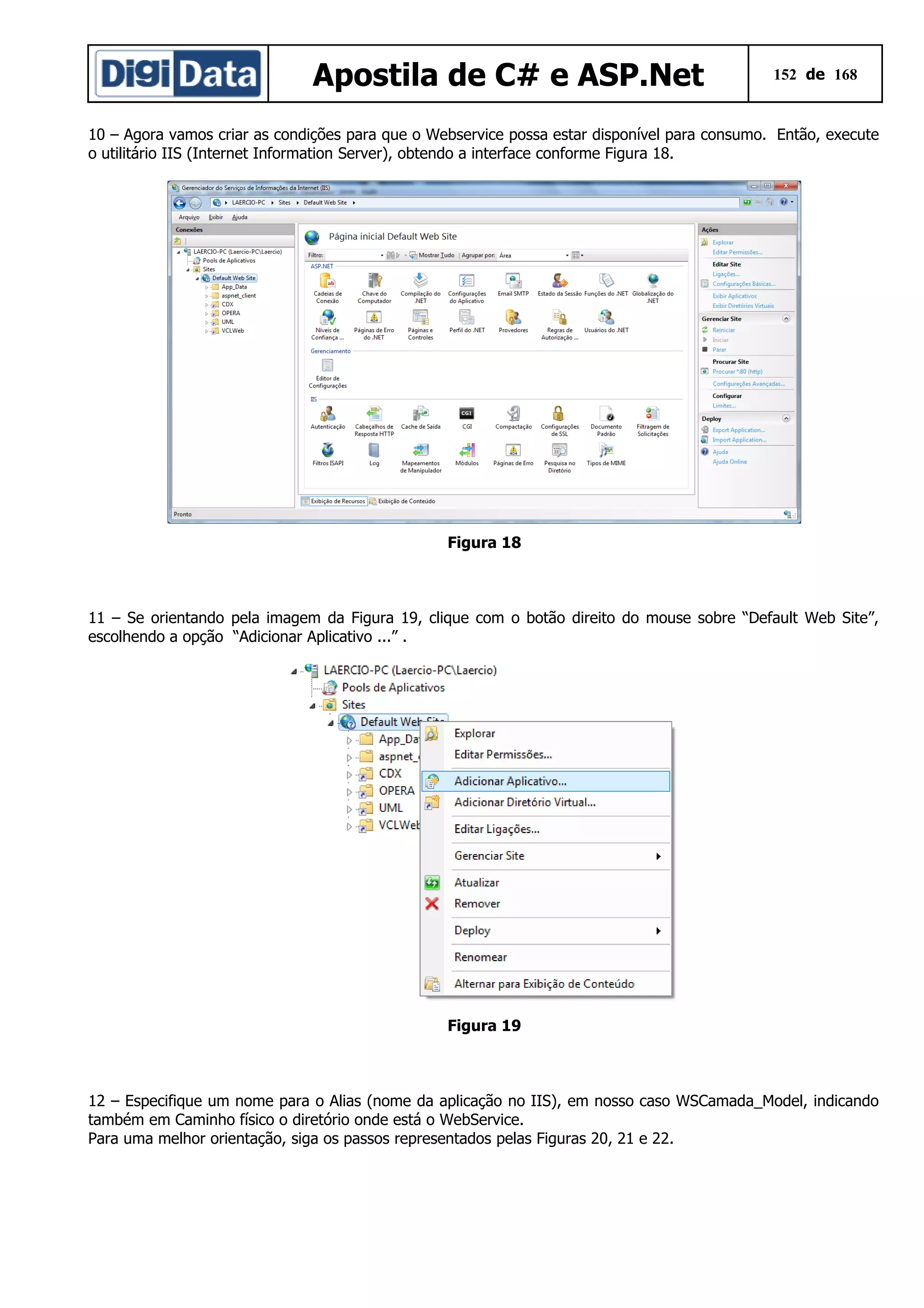 Apostila de C# e ASP.Net

152 de 168

10 – Agora vamos criar as condições para que o Webservice possa estar disponível para consumo. Então, execute
o utilitário IIS (Internet Information Server), obtendo a interface conforme Figura 18.

Figura 18

11 – Se orientando pela imagem da Figura 19, clique com o botão direito do mouse sobre “Default Web Site”,
escolhendo a opção “Adicionar Aplicativo ...” .

Figura 19

12 – Especifique um nome para o Alias (nome da aplicação no IIS), em nosso caso WSCamada_Model, indicando
também em Caminho físico o diretório onde está o WebService.
Para uma melhor orientação, siga os passos representados pelas Figuras 20, 21 e 22.

 