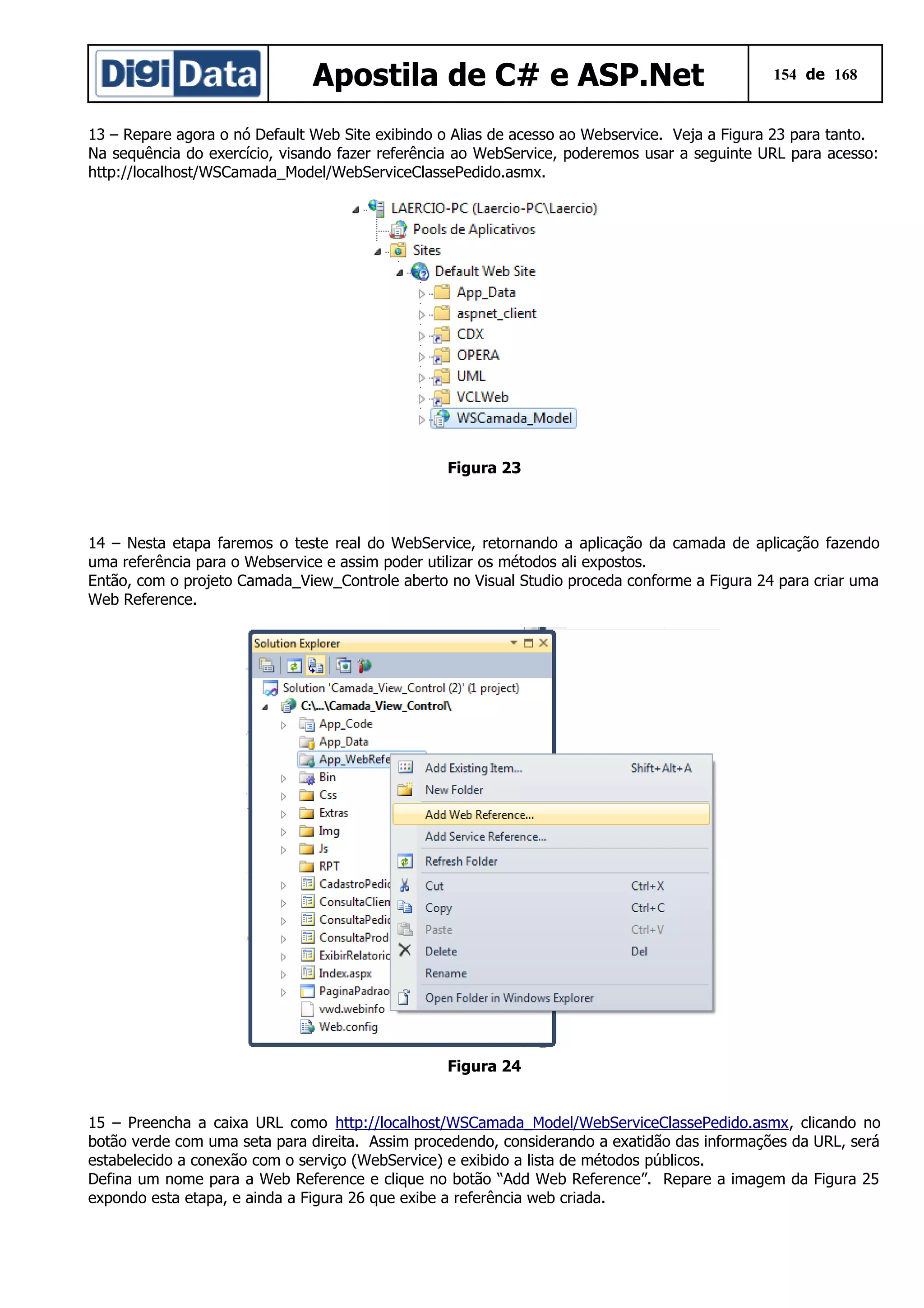 Apostila de C# e ASP.Net

154 de 168

13 – Repare agora o nó Default Web Site exibindo o Alias de acesso ao Webservice. Veja a Figura 23 para tanto.
Na sequência do exercício, visando fazer referência ao WebService, poderemos usar a seguinte URL para acesso:
http://localhost/WSCamada_Model/WebServiceClassePedido.asmx.

Figura 23

14 – Nesta etapa faremos o teste real do WebService, retornando a aplicação da camada de aplicação fazendo
uma referência para o Webservice e assim poder utilizar os métodos ali expostos.
Então, com o projeto Camada_View_Controle aberto no Visual Studio proceda conforme a Figura 24 para criar uma
Web Reference.

Figura 24
15 – Preencha a caixa URL como http://localhost/WSCamada_Model/WebServiceClassePedido.asmx, clicando no
botão verde com uma seta para direita. Assim procedendo, considerando a exatidão das informações da URL, será
estabelecido a conexão com o serviço (WebService) e exibido a lista de métodos públicos.
Defina um nome para a Web Reference e clique no botão “Add Web Reference”. Repare a imagem da Figura 25
expondo esta etapa, e ainda a Figura 26 que exibe a referência web criada.

 