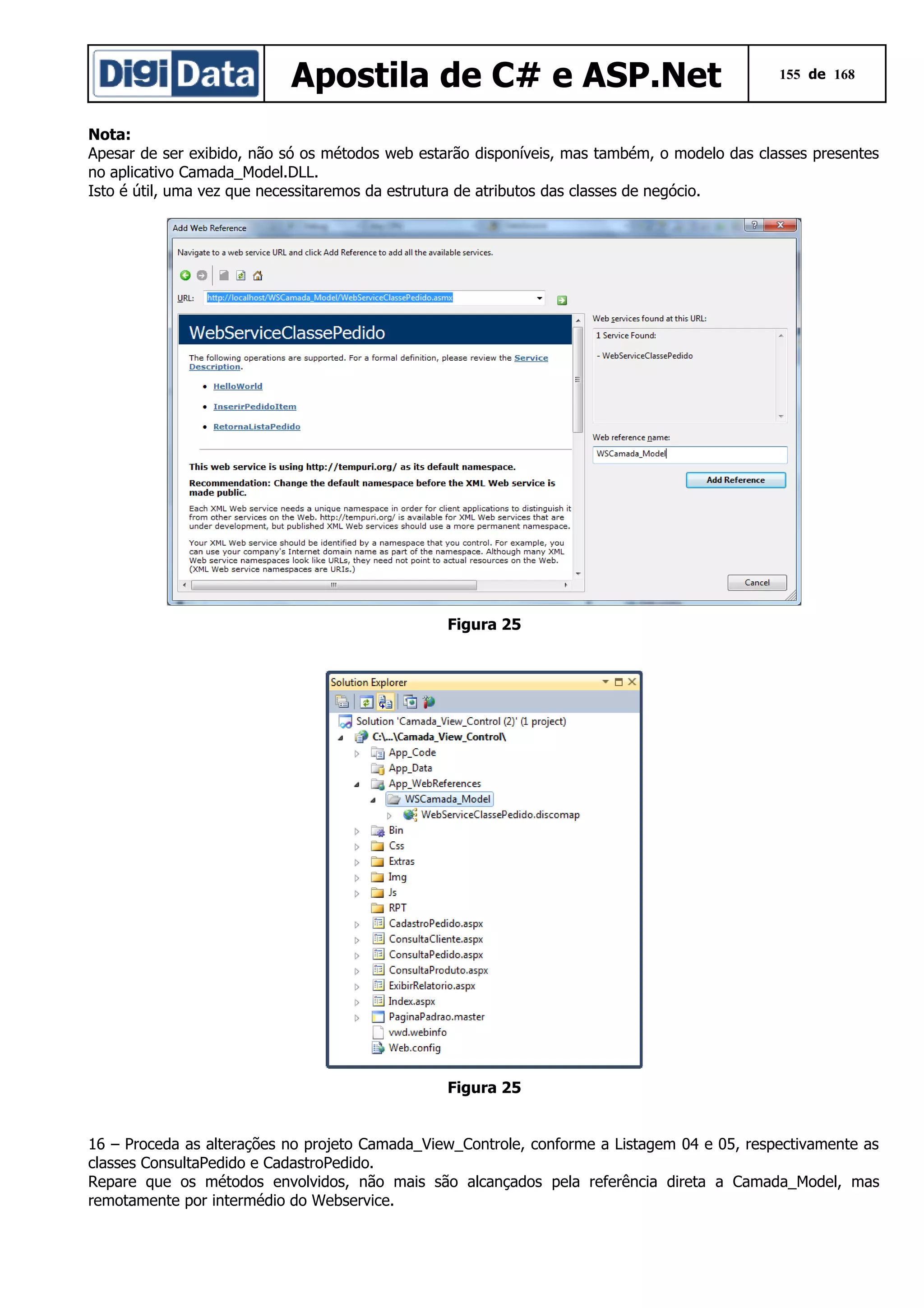 Apostila de C# e ASP.Net

155 de 168

Nota:
Apesar de ser exibido, não só os métodos web estarão disponíveis, mas também, o modelo das classes presentes
no aplicativo Camada_Model.DLL.
Isto é útil, uma vez que necessitaremos da estrutura de atributos das classes de negócio.

Figura 25

Figura 25
16 – Proceda as alterações no projeto Camada_View_Controle, conforme a Listagem 04 e 05, respectivamente as
classes ConsultaPedido e CadastroPedido.
Repare que os métodos envolvidos, não mais são alcançados pela referência direta a Camada_Model, mas
remotamente por intermédio do Webservice.

 