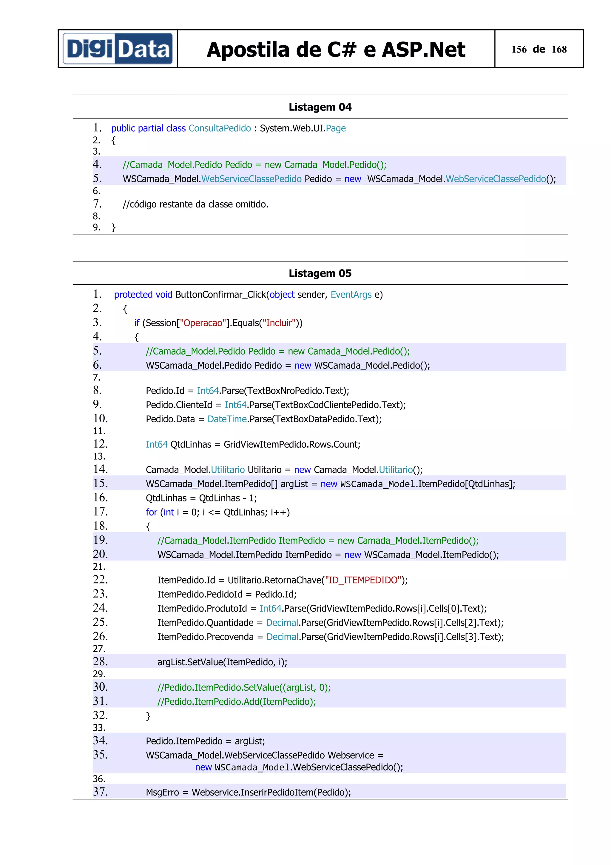 Apostila de C# e ASP.Net

156 de 168

Listagem 04

1.
2.
3.

public partial class ConsultaPedido : System.Web.UI.Page
{

4.
5.

//Camada_Model.Pedido Pedido = new Camada_Model.Pedido();
WSCamada_Model.WebServiceClassePedido Pedido = new WSCamada_Model.WebServiceClassePedido();

6.

7.
8.
9.

//código restante da classe omitido.
}

Listagem 05

1.
2.
3.
4.
5.
6.

protected void ButtonConfirmar_Click(object sender, EventArgs e)
{
if (Session["Operacao"].Equals("Incluir"))
{
//Camada_Model.Pedido Pedido = new Camada_Model.Pedido();
WSCamada_Model.Pedido Pedido = new WSCamada_Model.Pedido();

7.

8.
9.
10.

Pedido.Id = Int64.Parse(TextBoxNroPedido.Text);
Pedido.ClienteId = Int64.Parse(TextBoxCodClientePedido.Text);
Pedido.Data = DateTime.Parse(TextBoxDataPedido.Text);

11.

12.

Int64 QtdLinhas = GridViewItemPedido.Rows.Count;

13.

14.
15.
16.
17.
18.
19.
20.

Camada_Model.Utilitario Utilitario = new Camada_Model.Utilitario();
WSCamada_Model.ItemPedido[] argList = new WSCamada_Model.ItemPedido[QtdLinhas];
QtdLinhas = QtdLinhas - 1;
for (int i = 0; i <= QtdLinhas; i++)
{
//Camada_Model.ItemPedido ItemPedido = new Camada_Model.ItemPedido();
WSCamada_Model.ItemPedido ItemPedido = new WSCamada_Model.ItemPedido();

21.

22.
23.
24.
25.
26.

ItemPedido.Id = Utilitario.RetornaChave("ID_ITEMPEDIDO");
ItemPedido.PedidoId = Pedido.Id;
ItemPedido.ProdutoId = Int64.Parse(GridViewItemPedido.Rows[i].Cells[0].Text);
ItemPedido.Quantidade = Decimal.Parse(GridViewItemPedido.Rows[i].Cells[2].Text);
ItemPedido.Precovenda = Decimal.Parse(GridViewItemPedido.Rows[i].Cells[3].Text);

27.

28.

argList.SetValue(ItemPedido, i);

29.

30.
31.
32.

//Pedido.ItemPedido.SetValue((argList, 0);
//Pedido.ItemPedido.Add(ItemPedido);
}

33.

34.
35.

Pedido.ItemPedido = argList;
WSCamada_Model.WebServiceClassePedido Webservice =
new WSCamada_Model.WebServiceClassePedido();

36.

37.

MsgErro = Webservice.InserirPedidoItem(Pedido);

 