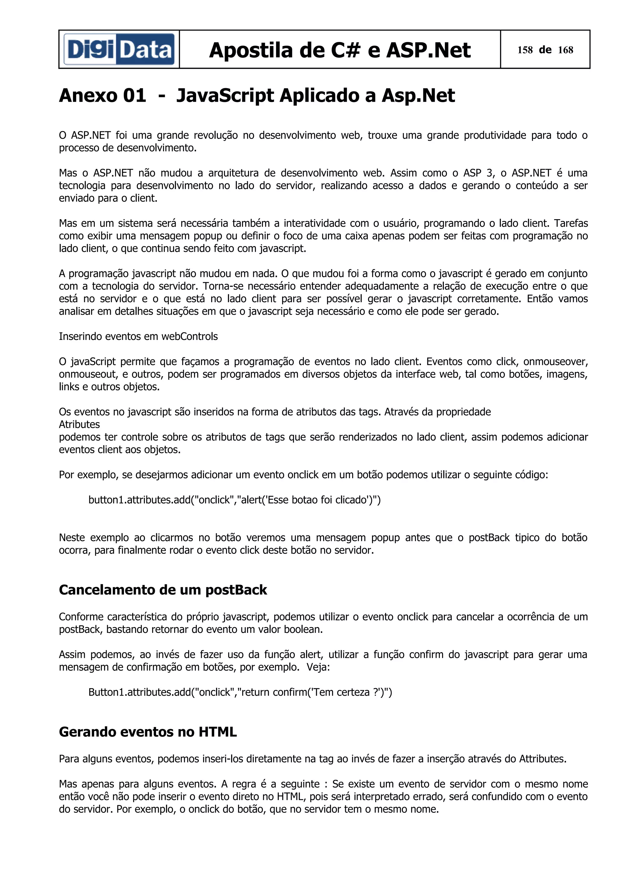 Apostila de C# e ASP.Net

158 de 168

Anexo 01 - JavaScript Aplicado a Asp.Net
O ASP.NET foi uma grande revolução no desenvolvimento web, trouxe uma grande produtividade para todo o
processo de desenvolvimento.
Mas o ASP.NET não mudou a arquitetura de desenvolvimento web. Assim como o ASP 3, o ASP.NET é uma
tecnologia para desenvolvimento no lado do servidor, realizando acesso a dados e gerando o conteúdo a ser
enviado para o client.
Mas em um sistema será necessária também a interatividade com o usuário, programando o lado client. Tarefas
como exibir uma mensagem popup ou definir o foco de uma caixa apenas podem ser feitas com programação no
lado client, o que continua sendo feito com javascript.
A programação javascript não mudou em nada. O que mudou foi a forma como o javascript é gerado em conjunto
com a tecnologia do servidor. Torna-se necessário entender adequadamente a relação de execução entre o que
está no servidor e o que está no lado client para ser possível gerar o javascript corretamente. Então vamos
analisar em detalhes situações em que o javascript seja necessário e como ele pode ser gerado.
Inserindo eventos em webControls
O javaScript permite que façamos a programação de eventos no lado client. Eventos como click, onmouseover,
onmouseout, e outros, podem ser programados em diversos objetos da interface web, tal como botões, imagens,
links e outros objetos.
Os eventos no javascript são inseridos na forma de atributos das tags. Através da propriedade
Atributes
podemos ter controle sobre os atributos de tags que serão renderizados no lado client, assim podemos adicionar
eventos client aos objetos.
Por exemplo, se desejarmos adicionar um evento onclick em um botão podemos utilizar o seguinte código:
button1.attributes.add("onclick","alert('Esse botao foi clicado')")
Neste exemplo ao clicarmos no botão veremos uma mensagem popup antes que o postBack tipico do botão
ocorra, para finalmente rodar o evento click deste botão no servidor.

Cancelamento de um postBack
Conforme característica do próprio javascript, podemos utilizar o evento onclick para cancelar a ocorrência de um
postBack, bastando retornar do evento um valor boolean.
Assim podemos, ao invés de fazer uso da função alert, utilizar a função confirm do javascript para gerar uma
mensagem de confirmação em botões, por exemplo. Veja:
Button1.attributes.add("onclick","return confirm('Tem certeza ?')")

Gerando eventos no HTML
Para alguns eventos, podemos inseri-los diretamente na tag ao invés de fazer a inserção através do Attributes.
Mas apenas para alguns eventos. A regra é a seguinte : Se existe um evento de servidor com o mesmo nome
então você não pode inserir o evento direto no HTML, pois será interpretado errado, será confundido com o evento
do servidor. Por exemplo, o onclick do botão, que no servidor tem o mesmo nome.

 