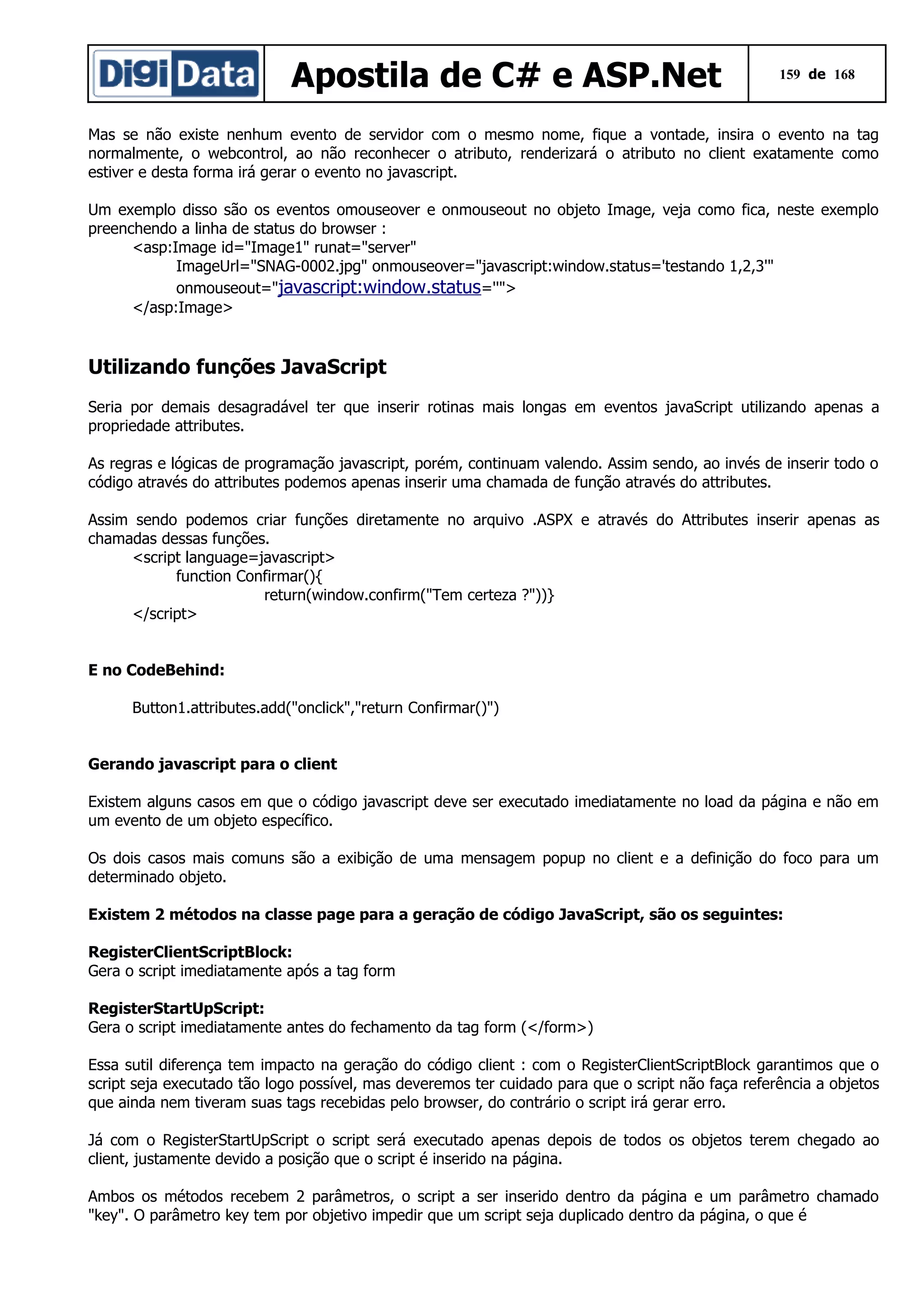 Apostila de C# e ASP.Net

159 de 168

Mas se não existe nenhum evento de servidor com o mesmo nome, fique a vontade, insira o evento na tag
normalmente, o webcontrol, ao não reconhecer o atributo, renderizará o atributo no client exatamente como
estiver e desta forma irá gerar o evento no javascript.
Um exemplo disso são os eventos omouseover e onmouseout no objeto Image, veja como fica, neste exemplo
preenchendo a linha de status do browser :
<asp:Image id="Image1" runat="server"
ImageUrl="SNAG-0002.jpg" onmouseover="javascript:window.status='testando 1,2,3'"
onmouseout="javascript:window.status=''">
</asp:Image>

Utilizando funções JavaScript
Seria por demais desagradável ter que inserir rotinas mais longas em eventos javaScript utilizando apenas a
propriedade attributes.
As regras e lógicas de programação javascript, porém, continuam valendo. Assim sendo, ao invés de inserir todo o
código através do attributes podemos apenas inserir uma chamada de função através do attributes.
Assim sendo podemos criar funções diretamente no arquivo .ASPX e através do Attributes inserir apenas as
chamadas dessas funções.
<script language=javascript>
function Confirmar(){
return(window.confirm("Tem certeza ?"))}
</script>
E no CodeBehind:
Button1.attributes.add("onclick","return Confirmar()")
Gerando javascript para o client
Existem alguns casos em que o código javascript deve ser executado imediatamente no load da página e não em
um evento de um objeto específico.
Os dois casos mais comuns são a exibição de uma mensagem popup no client e a definição do foco para um
determinado objeto.
Existem 2 métodos na classe page para a geração de código JavaScript, são os seguintes:
RegisterClientScriptBlock:
Gera o script imediatamente após a tag form
RegisterStartUpScript:
Gera o script imediatamente antes do fechamento da tag form (</form>)
Essa sutil diferença tem impacto na geração do código client : com o RegisterClientScriptBlock garantimos que o
script seja executado tão logo possível, mas deveremos ter cuidado para que o script não faça referência a objetos
que ainda nem tiveram suas tags recebidas pelo browser, do contrário o script irá gerar erro.
Já com o RegisterStartUpScript o script será executado apenas depois de todos os objetos terem chegado ao
client, justamente devido a posição que o script é inserido na página.
Ambos os métodos recebem 2 parâmetros, o script a ser inserido dentro da página e um parâmetro chamado
"key". O parâmetro key tem por objetivo impedir que um script seja duplicado dentro da página, o que é

 