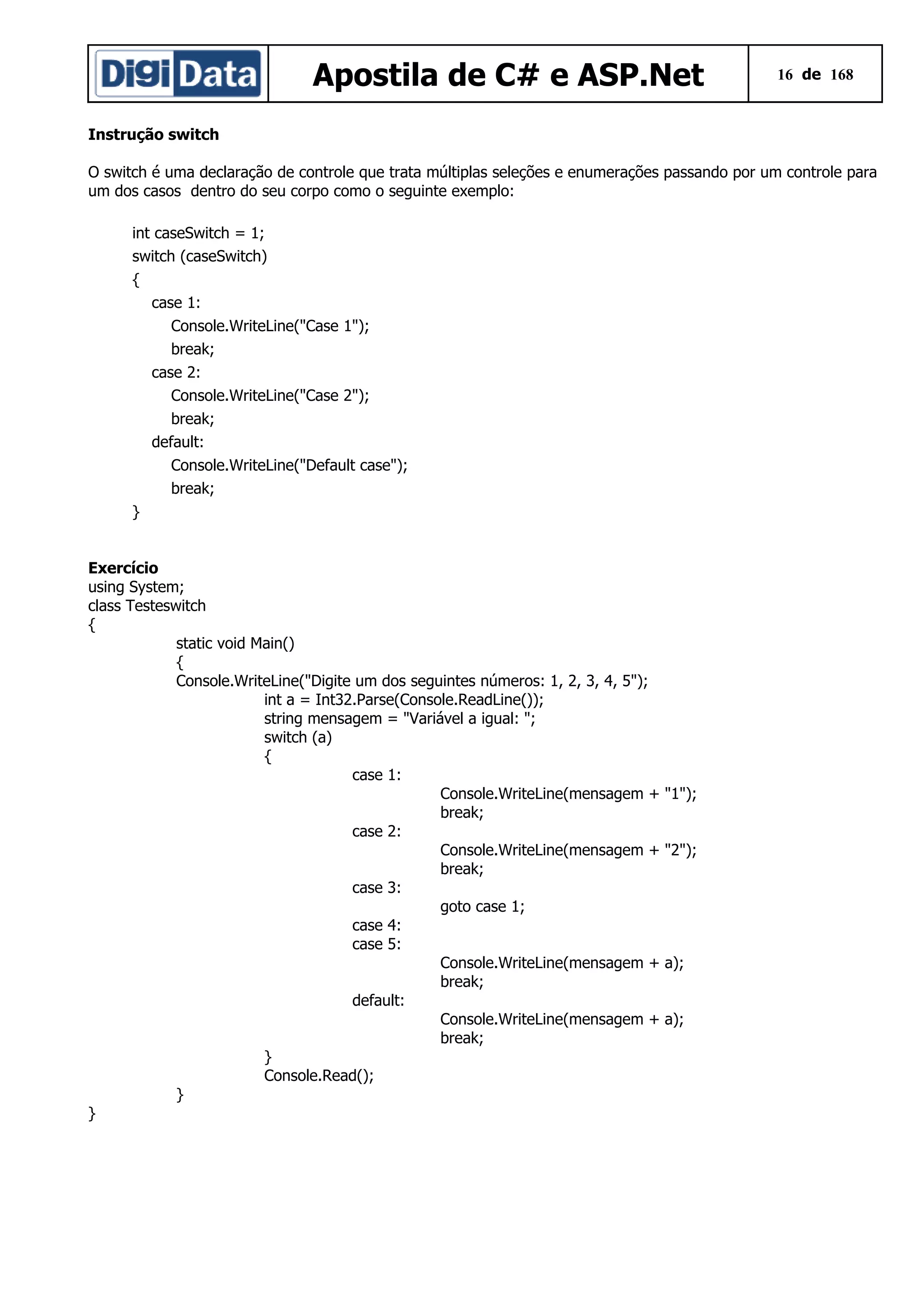Apostila de C# e ASP.Net

16 de 168

Instrução switch
O switch é uma declaração de controle que trata múltiplas seleções e enumerações passando por um controle para
um dos casos dentro do seu corpo como o seguinte exemplo:
int caseSwitch = 1;
switch (caseSwitch)
{
case 1:
Console.WriteLine("Case 1");
break;
case 2:
Console.WriteLine("Case 2");
break;
default:
Console.WriteLine("Default case");
break;
}
Exercício
using System;
class Testeswitch
{
static void Main()
{
Console.WriteLine("Digite um dos seguintes números: 1, 2, 3, 4, 5");
int a = Int32.Parse(Console.ReadLine());
string mensagem = "Variável a igual: ";
switch (a)
{
case 1:
Console.WriteLine(mensagem +
break;
case 2:
Console.WriteLine(mensagem +
break;
case 3:
goto case 1;
case 4:
case 5:
Console.WriteLine(mensagem +
break;
default:
Console.WriteLine(mensagem +
break;
}
Console.Read();
}
}

"1");
"2");

a);
a);

 