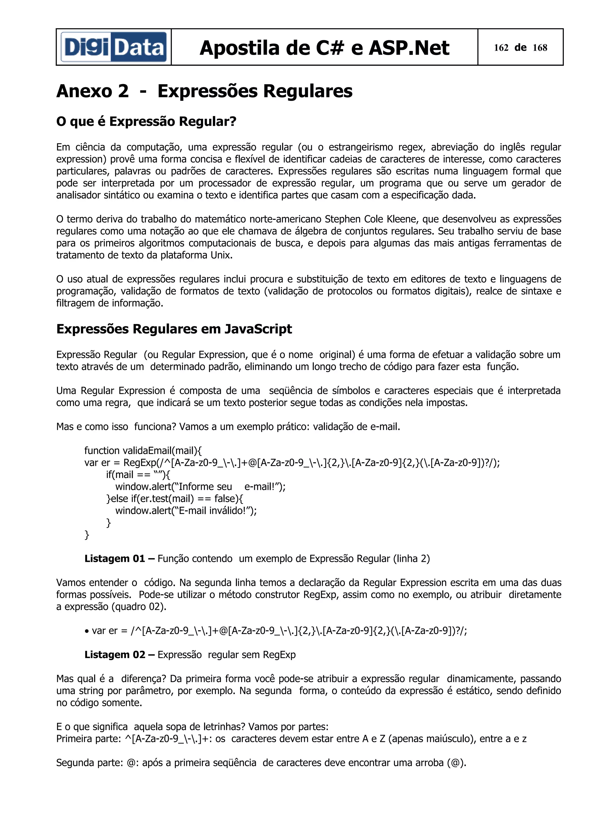 Apostila de C# e ASP.Net

162 de 168

Anexo 2 - Expressões Regulares
O que é Expressão Regular?
Em ciência da computação, uma expressão regular (ou o estrangeirismo regex, abreviação do inglês regular
expression) provê uma forma concisa e flexível de identificar cadeias de caracteres de interesse, como caracteres
particulares, palavras ou padrões de caracteres. Expressões regulares são escritas numa linguagem formal que
pode ser interpretada por um processador de expressão regular, um programa que ou serve um gerador de
analisador sintático ou examina o texto e identifica partes que casam com a especificação dada.
O termo deriva do trabalho do matemático norte-americano Stephen Cole Kleene, que desenvolveu as expressões
regulares como uma notação ao que ele chamava de álgebra de conjuntos regulares. Seu trabalho serviu de base
para os primeiros algoritmos computacionais de busca, e depois para algumas das mais antigas ferramentas de
tratamento de texto da plataforma Unix.
O uso atual de expressões regulares inclui procura e substituição de texto em editores de texto e linguagens de
programação, validação de formatos de texto (validação de protocolos ou formatos digitais), realce de sintaxe e
filtragem de informação.

Expressões Regulares em JavaScript
Expressão Regular (ou Regular Expression, que é o nome original) é uma forma de efetuar a validação sobre um
texto através de um determinado padrão, eliminando um longo trecho de código para fazer esta função.
Uma Regular Expression é composta de uma seqüência de símbolos e caracteres especiais que é interpretada
como uma regra, que indicará se um texto posterior segue todas as condições nela impostas.
Mas e como isso funciona? Vamos a um exemplo prático: validação de e-mail.
function validaEmail(mail){
var er = RegExp(/^[A-Za-z0-9_-.]+@[A-Za-z0-9_-.]{2,}.[A-Za-z0-9]{2,}(.[A-Za-z0-9])?/);
if(mail == “”){
window.alert(“Informe seu e-mail!”);
}else if(er.test(mail) == false){
window.alert(“E-mail inválido!”);
}
}
Listagem 01 – Função contendo um exemplo de Expressão Regular (linha 2)
Vamos entender o código. Na segunda linha temos a declaração da Regular Expression escrita em uma das duas
formas possíveis. Pode-se utilizar o método construtor RegExp, assim como no exemplo, ou atribuir diretamente
a expressão (quadro 02).
• var er = /^[A-Za-z0-9_-.]+@[A-Za-z0-9_-.]{2,}.[A-Za-z0-9]{2,}(.[A-Za-z0-9])?/;
Listagem 02 – Expressão regular sem RegExp
Mas qual é a diferença? Da primeira forma você pode-se atribuir a expressão regular dinamicamente, passando
uma string por parâmetro, por exemplo. Na segunda forma, o conteúdo da expressão é estático, sendo definido
no código somente.
E o que significa aquela sopa de letrinhas? Vamos por partes:
Primeira parte: ^[A-Za-z0-9_-.]+: os caracteres devem estar entre A e Z (apenas maiúsculo), entre a e z
Segunda parte: @: após a primeira seqüência de caracteres deve encontrar uma arroba (@).

 