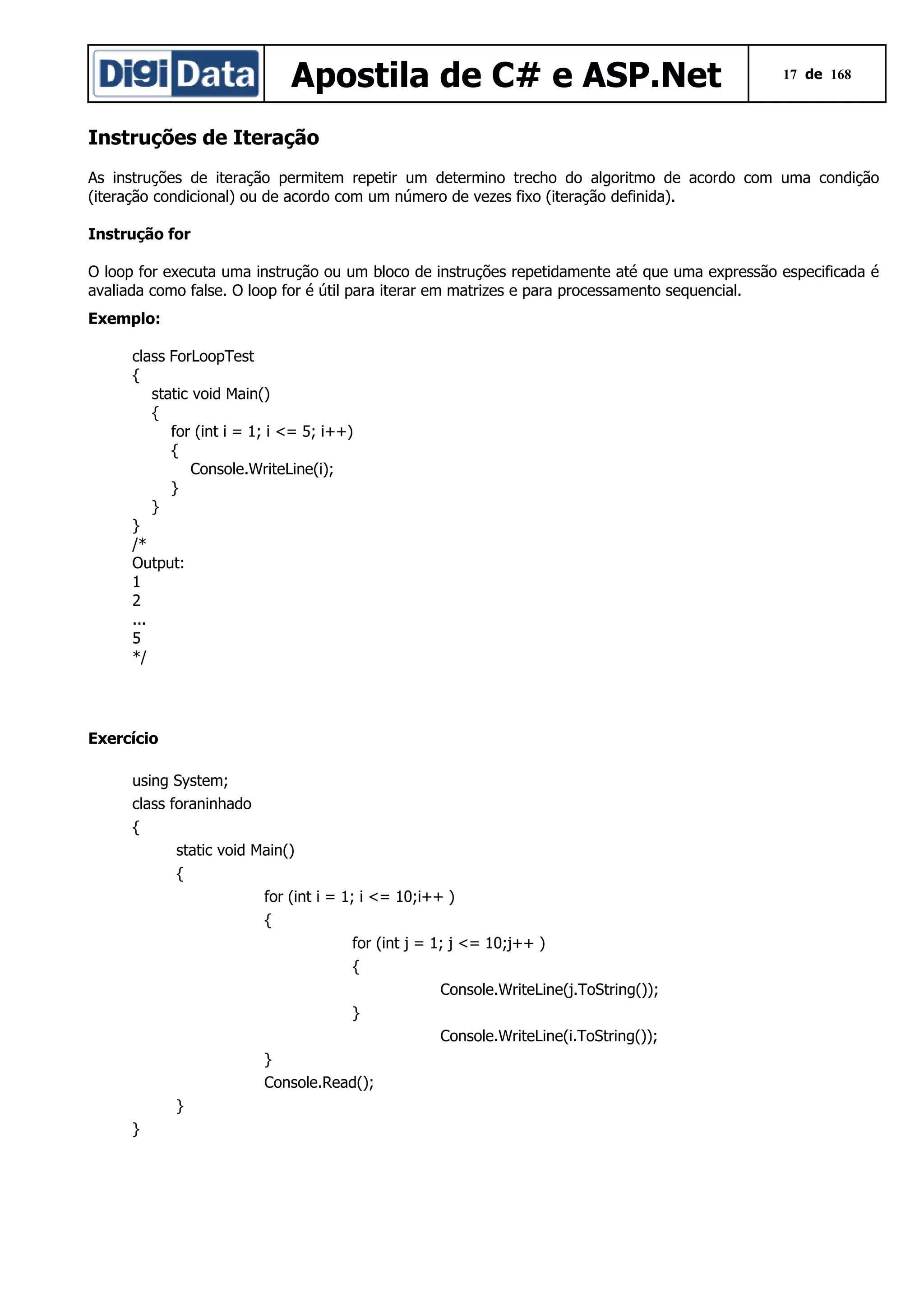 Apostila de C# e ASP.Net

17 de 168

Instruções de Iteração
As instruções de iteração permitem repetir um determino trecho do algoritmo de acordo com uma condição
(iteração condicional) ou de acordo com um número de vezes fixo (iteração definida).
Instrução for
O loop for executa uma instrução ou um bloco de instruções repetidamente até que uma expressão especificada é
avaliada como false. O loop for é útil para iterar em matrizes e para processamento sequencial.
Exemplo:
class ForLoopTest
{
static void Main()
{
for (int i = 1; i <= 5; i++)
{
Console.WriteLine(i);
}
}
}
/*
Output:
1
2
...
5
*/

Exercício
using System;
class foraninhado
{
static void Main()
{
for (int i = 1; i <= 10;i++ )
{
for (int j = 1; j <= 10;j++ )
{
Console.WriteLine(j.ToString());
}
Console.WriteLine(i.ToString());
}
Console.Read();
}
}

 