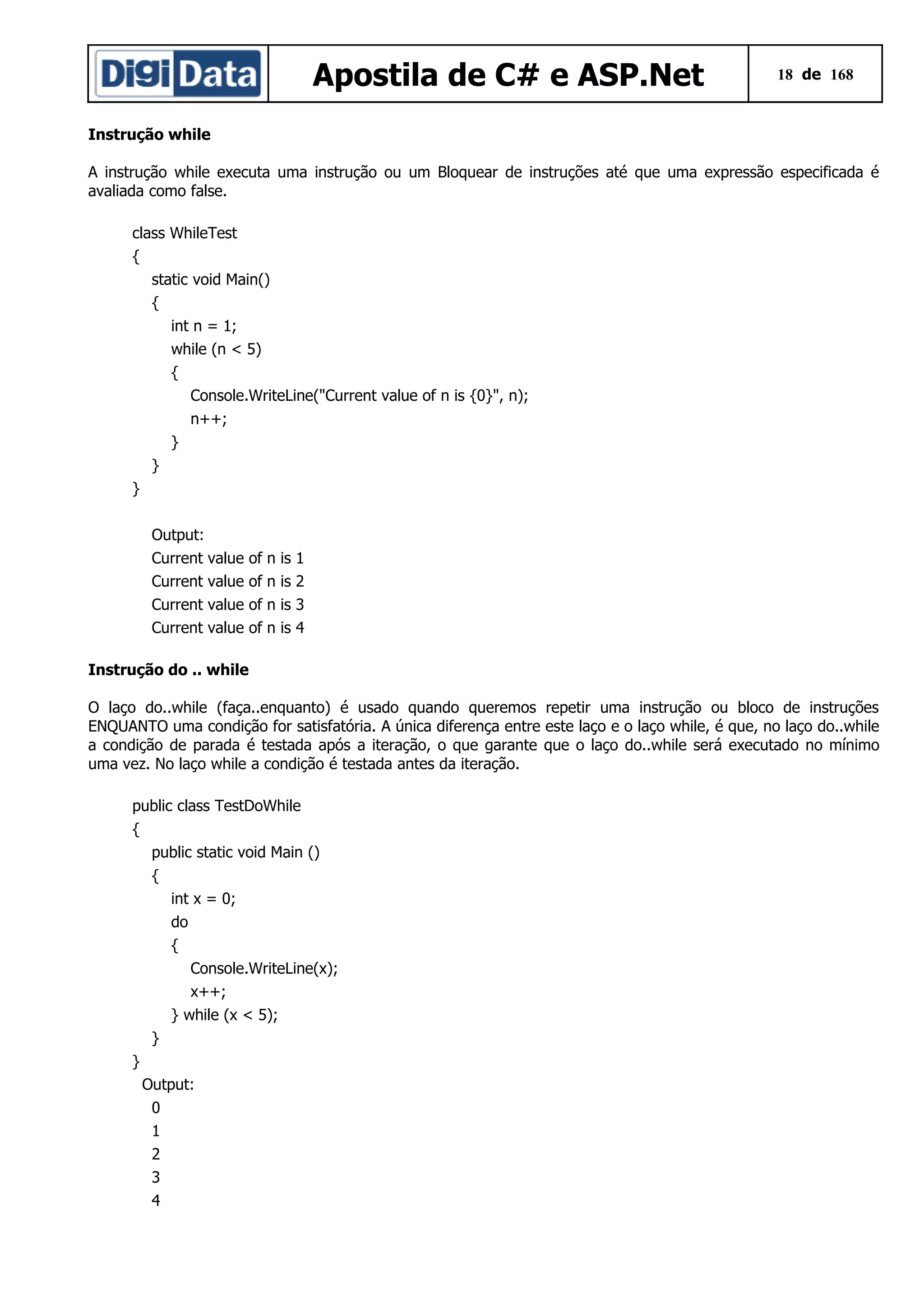 Apostila de C# e ASP.Net

18 de 168

Instrução while
A instrução while executa uma instrução ou um Bloquear de instruções até que uma expressão especificada é
avaliada como false.
class WhileTest
{
static void Main()
{
int n = 1;
while (n < 5)
{
Console.WriteLine("Current value of n is {0}", n);
n++;
}
}
}
Output:
Current value
Current value
Current value
Current value

of
of
of
of

n
n
n
n

is
is
is
is

1
2
3
4

Instrução do .. while
O laço do..while (faça..enquanto) é usado quando queremos repetir uma instrução ou bloco de instruções
ENQUANTO uma condição for satisfatória. A única diferença entre este laço e o laço while, é que, no laço do..while
a condição de parada é testada após a iteração, o que garante que o laço do..while será executado no mínimo
uma vez. No laço while a condição é testada antes da iteração.
public class TestDoWhile
{
public static void Main ()
{
int x = 0;
do
{
Console.WriteLine(x);
x++;
} while (x < 5);
}
}
Output:
0
1
2
3
4

 