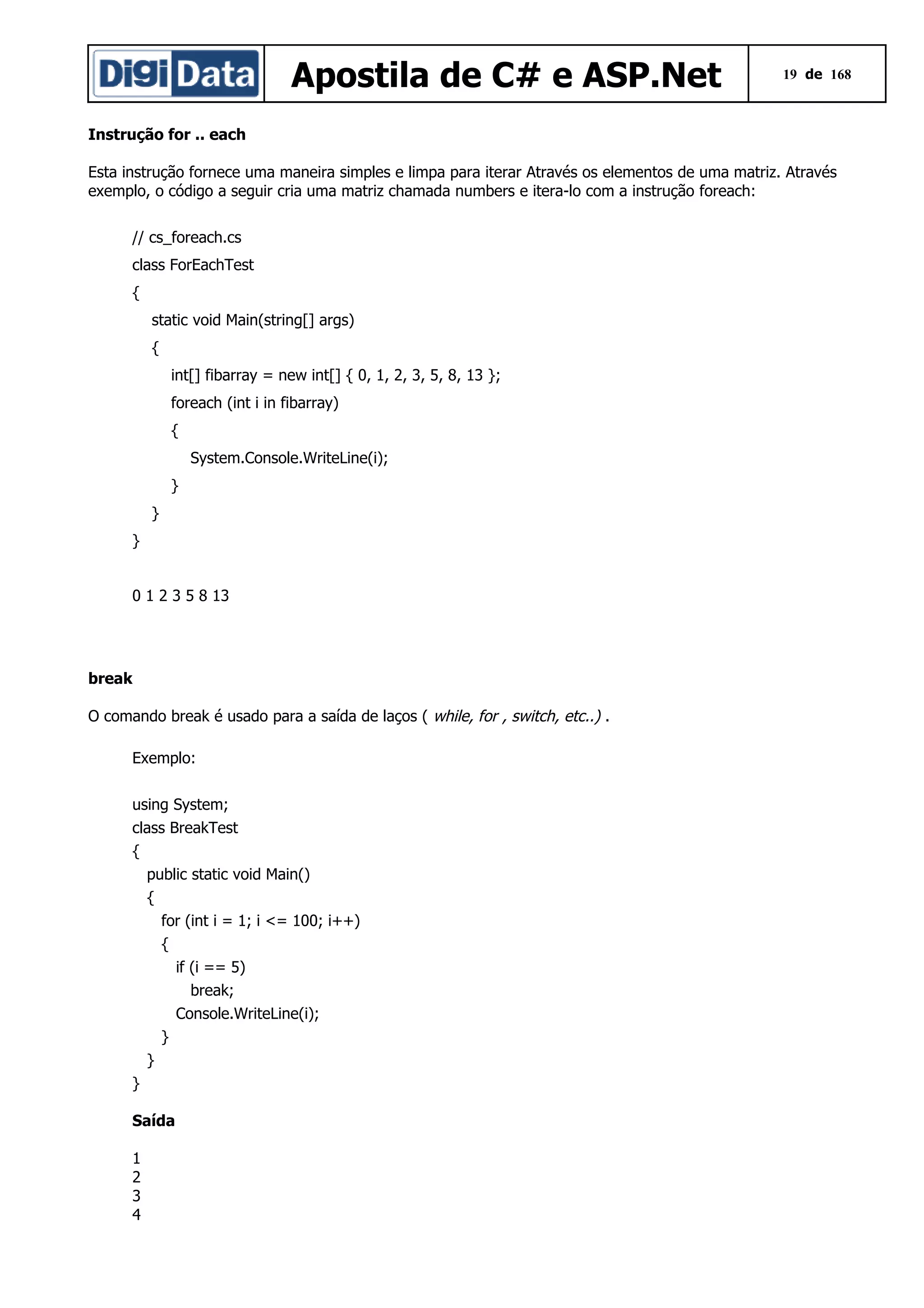Apostila de C# e ASP.Net

19 de 168

Instrução for .. each
Esta instrução fornece uma maneira simples e limpa para iterar Através os elementos de uma matriz. Através
exemplo, o código a seguir cria uma matriz chamada numbers e itera-lo com a instrução foreach:
// cs_foreach.cs
class ForEachTest
{
static void Main(string[] args)
{
int[] fibarray = new int[] { 0, 1, 2, 3, 5, 8, 13 };
foreach (int i in fibarray)
{
System.Console.WriteLine(i);
}
}
}
0 1 2 3 5 8 13

break
O comando break é usado para a saída de laços ( while, for , switch, etc..) .
Exemplo:
using System;
class BreakTest
{
public static void Main()
{
for (int i = 1; i <= 100; i++)
{
if (i == 5)
break;
Console.WriteLine(i);
}
}
}
Saída
1
2
3
4

 