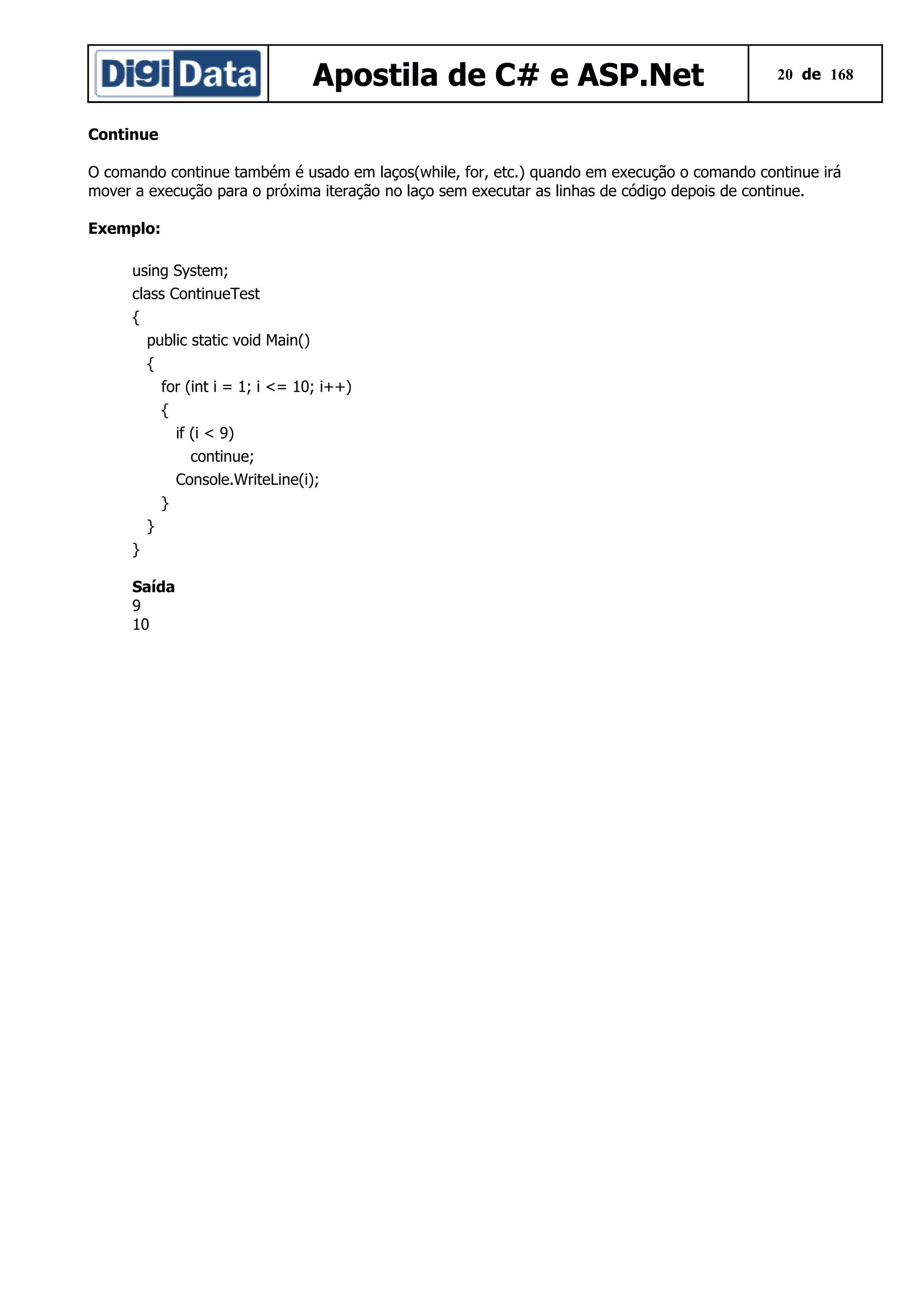 Apostila de C# e ASP.Net

20 de 168

Continue
O comando continue também é usado em laços(while, for, etc.) quando em execução o comando continue irá
mover a execução para o próxima iteração no laço sem executar as linhas de código depois de continue.
Exemplo:
using System;
class ContinueTest
{
public static void Main()
{
for (int i = 1; i <= 10; i++)
{
if (i < 9)
continue;
Console.WriteLine(i);
}
}
}
Saída
9
10

 
