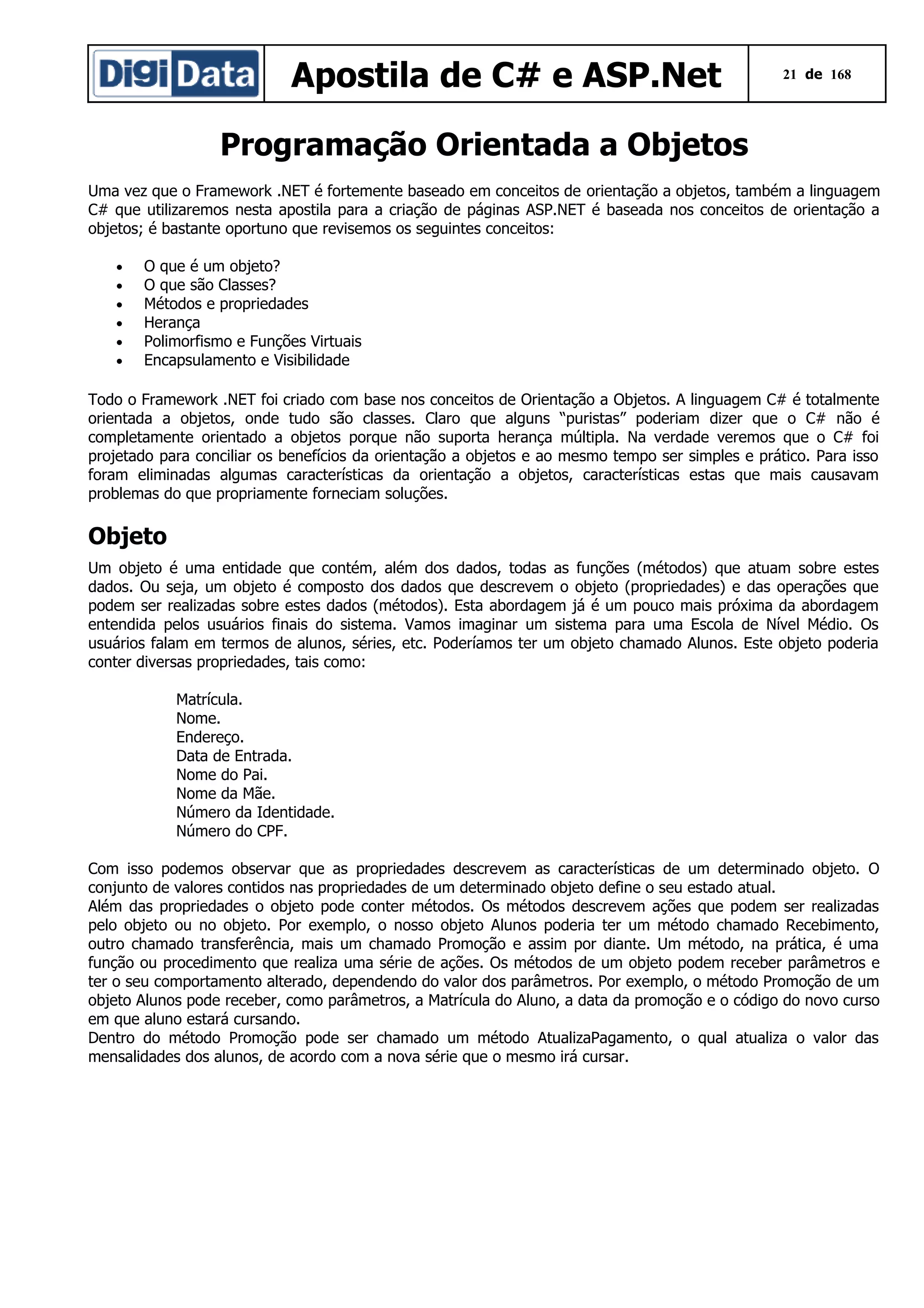 Apostila de C# e ASP.Net

21 de 168

Programação Orientada a Objetos
Uma vez que o Framework .NET é fortemente baseado em conceitos de orientação a objetos, também a linguagem
C# que utilizaremos nesta apostila para a criação de páginas ASP.NET é baseada nos conceitos de orientação a
objetos; é bastante oportuno que revisemos os seguintes conceitos:
•
•
•
•
•
•

O que é um objeto?
O que são Classes?
Métodos e propriedades
Herança
Polimorfismo e Funções Virtuais
Encapsulamento e Visibilidade

Todo o Framework .NET foi criado com base nos conceitos de Orientação a Objetos. A linguagem C# é totalmente
orientada a objetos, onde tudo são classes. Claro que alguns “puristas” poderiam dizer que o C# não é
completamente orientado a objetos porque não suporta herança múltipla. Na verdade veremos que o C# foi
projetado para conciliar os benefícios da orientação a objetos e ao mesmo tempo ser simples e prático. Para isso
foram eliminadas algumas características da orientação a objetos, características estas que mais causavam
problemas do que propriamente forneciam soluções.

Objeto
Um objeto é uma entidade que contém, além dos dados, todas as funções (métodos) que atuam sobre estes
dados. Ou seja, um objeto é composto dos dados que descrevem o objeto (propriedades) e das operações que
podem ser realizadas sobre estes dados (métodos). Esta abordagem já é um pouco mais próxima da abordagem
entendida pelos usuários finais do sistema. Vamos imaginar um sistema para uma Escola de Nível Médio. Os
usuários falam em termos de alunos, séries, etc. Poderíamos ter um objeto chamado Alunos. Este objeto poderia
conter diversas propriedades, tais como:
Matrícula.
Nome.
Endereço.
Data de Entrada.
Nome do Pai.
Nome da Mãe.
Número da Identidade.
Número do CPF.
Com isso podemos observar que as propriedades descrevem as características de um determinado objeto. O
conjunto de valores contidos nas propriedades de um determinado objeto define o seu estado atual.
Além das propriedades o objeto pode conter métodos. Os métodos descrevem ações que podem ser realizadas
pelo objeto ou no objeto. Por exemplo, o nosso objeto Alunos poderia ter um método chamado Recebimento,
outro chamado transferência, mais um chamado Promoção e assim por diante. Um método, na prática, é uma
função ou procedimento que realiza uma série de ações. Os métodos de um objeto podem receber parâmetros e
ter o seu comportamento alterado, dependendo do valor dos parâmetros. Por exemplo, o método Promoção de um
objeto Alunos pode receber, como parâmetros, a Matrícula do Aluno, a data da promoção e o código do novo curso
em que aluno estará cursando.
Dentro do método Promoção pode ser chamado um método AtualizaPagamento, o qual atualiza o valor das
mensalidades dos alunos, de acordo com a nova série que o mesmo irá cursar.

 