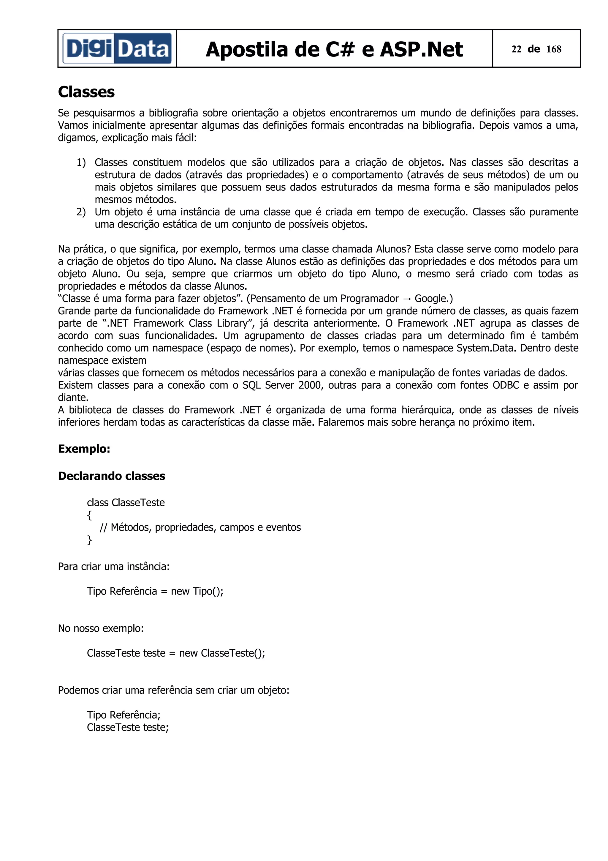Apostila de C# e ASP.Net

22 de 168

Classes
Se pesquisarmos a bibliografia sobre orientação a objetos encontraremos um mundo de definições para classes.
Vamos inicialmente apresentar algumas das definições formais encontradas na bibliografia. Depois vamos a uma,
digamos, explicação mais fácil:
1) Classes constituem modelos que são utilizados para a criação de objetos. Nas classes são descritas a
estrutura de dados (através das propriedades) e o comportamento (através de seus métodos) de um ou
mais objetos similares que possuem seus dados estruturados da mesma forma e são manipulados pelos
mesmos métodos.
2) Um objeto é uma instância de uma classe que é criada em tempo de execução. Classes são puramente
uma descrição estática de um conjunto de possíveis objetos.
Na prática, o que significa, por exemplo, termos uma classe chamada Alunos? Esta classe serve como modelo para
a criação de objetos do tipo Aluno. Na classe Alunos estão as definições das propriedades e dos métodos para um
objeto Aluno. Ou seja, sempre que criarmos um objeto do tipo Aluno, o mesmo será criado com todas as
propriedades e métodos da classe Alunos.
“Classe é uma forma para fazer objetos”. (Pensamento de um Programador → Google.)
Grande parte da funcionalidade do Framework .NET é fornecida por um grande número de classes, as quais fazem
parte de “.NET Framework Class Library”, já descrita anteriormente. O Framework .NET agrupa as classes de
acordo com suas funcionalidades. Um agrupamento de classes criadas para um determinado fim é também
conhecido como um namespace (espaço de nomes). Por exemplo, temos o namespace System.Data. Dentro deste
namespace existem
várias classes que fornecem os métodos necessários para a conexão e manipulação de fontes variadas de dados.
Existem classes para a conexão com o SQL Server 2000, outras para a conexão com fontes ODBC e assim por
diante.
A biblioteca de classes do Framework .NET é organizada de uma forma hierárquica, onde as classes de níveis
inferiores herdam todas as características da classe mãe. Falaremos mais sobre herança no próximo item.

Exemplo:
Declarando classes
class ClasseTeste
{
// Métodos, propriedades, campos e eventos
}
Para criar uma instância:
Tipo Referência = new Tipo();
No nosso exemplo:
ClasseTeste teste = new ClasseTeste();
Podemos criar uma referência sem criar um objeto:
Tipo Referência;
ClasseTeste teste;

 