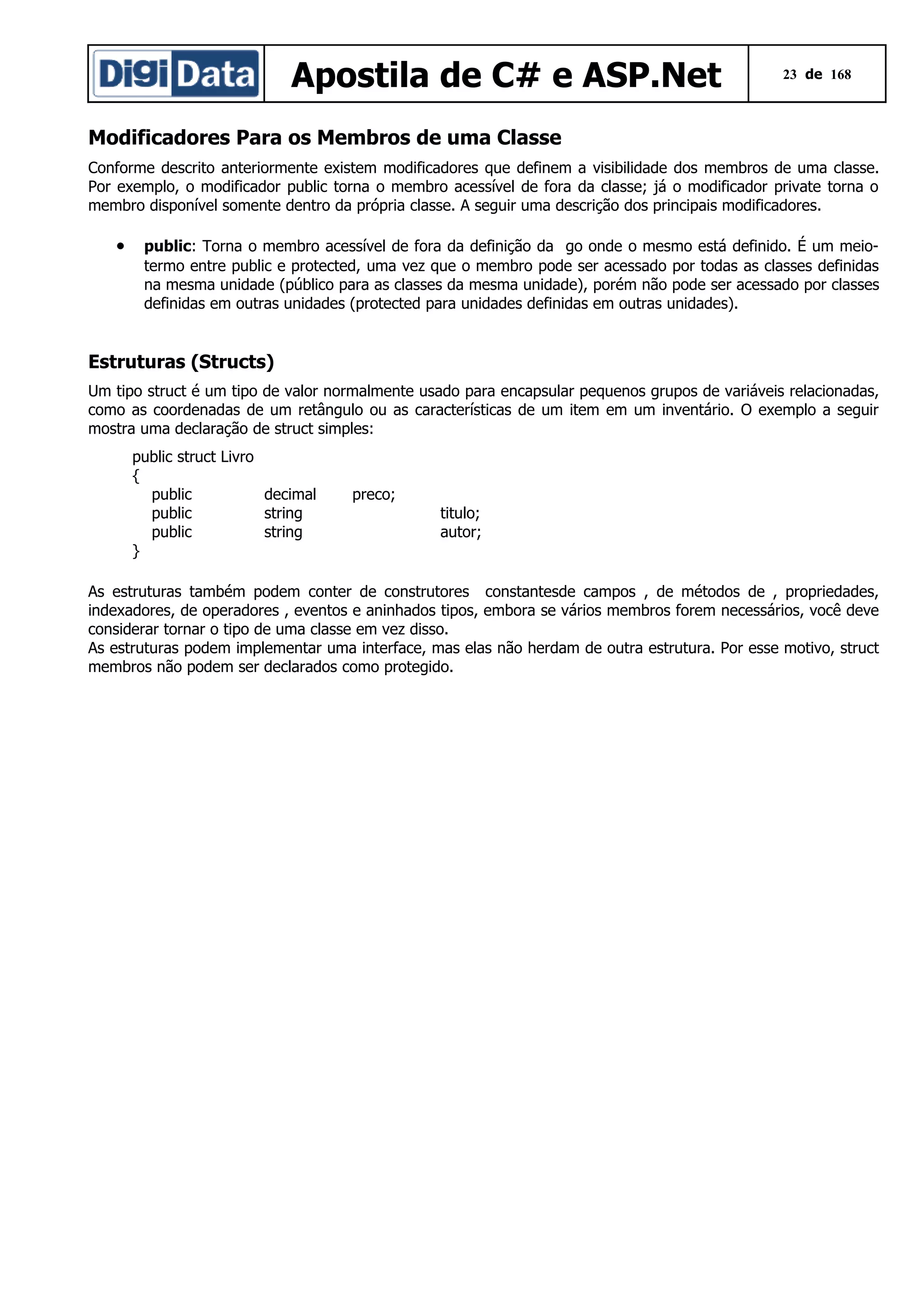 Apostila de C# e ASP.Net

23 de 168

Modificadores Para os Membros de uma Classe
Conforme descrito anteriormente existem modificadores que definem a visibilidade dos membros de uma classe.
Por exemplo, o modificador public torna o membro acessível de fora da classe; já o modificador private torna o
membro disponível somente dentro da própria classe. A seguir uma descrição dos principais modificadores.

•

public: Torna o membro acessível de fora da definição da go onde o mesmo está definido. É um meiotermo entre public e protected, uma vez que o membro pode ser acessado por todas as classes definidas
na mesma unidade (público para as classes da mesma unidade), porém não pode ser acessado por classes
definidas em outras unidades (protected para unidades definidas em outras unidades).

Estruturas (Structs)
Um tipo struct é um tipo de valor normalmente usado para encapsular pequenos grupos de variáveis relacionadas,
como as coordenadas de um retângulo ou as características de um item em um inventário. O exemplo a seguir
mostra uma declaração de struct simples:
public struct Livro
{
public
decimal
public
string
public
string
}

preco;
titulo;
autor;

As estruturas também podem conter de construtores constantesde campos , de métodos de , propriedades,
indexadores, de operadores , eventos e aninhados tipos, embora se vários membros forem necessários, você deve
considerar tornar o tipo de uma classe em vez disso.
As estruturas podem implementar uma interface, mas elas não herdam de outra estrutura. Por esse motivo, struct
membros não podem ser declarados como protegido.

 